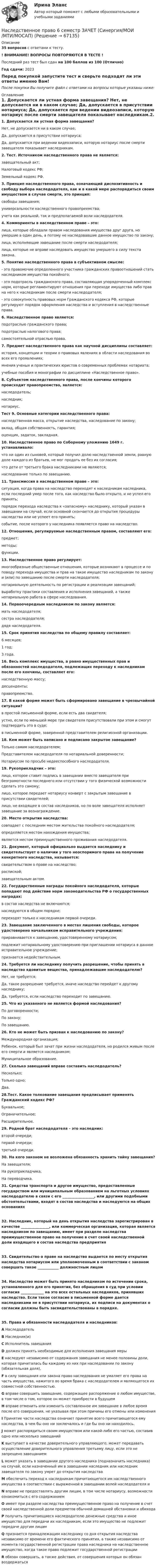     
            Описание
            35 вопросов с ответами к тесту.! ВНИМАНИЕ! ВОПРОСЫ ПОВТОРЯЮТСЯ В ТЕСТЕ !Последний раз тест был сдан на 100 баллов из 100 (Отлично)Год сдачи: 2023Перед покупкой запустите тест и сверьте подходят ли эти ответы именно Вам!После покупки Вы получите файл с ответами на вопросы которые указаны ниже: 
            Оглавление
            1. Допускается ли устная форма завещания? Нет, не допускается ни в каком случае; Да, допускается в присутствии нотариуса; Да, допускается при ведении видеозаписи, которую нотариус после смерти завещателя показывает наследникам.2. Тест. Источником наследственного права не является: завещательный акт; Налоговый кодекс РФ; Земельный кодекс РФ.3. Принцип наследственного права, означающий диспозитивность и свободу выбора наследодателя, как и в какой мере распорядиться своим имуществом в случае смерти, это принцип: свободы завещания; универсальности наследственного правопреемства; учета как реальной, так и предполагаемой воли наследодателя.4. Коммориенты в наследственном праве – это: лица, которые обладали правом наследования имущества друг друга, но умершие в один день, а потому не наследовавшие данное имущество по закону; лица, исполняющие завещание после смерти наследодателя; лица, которые не вправе наследовать имущество умершего в силу текста закона.5. Понятие наследственного права в субъективном смысле:- это правомочие определенного участника гражданских правоотношений стать наследником имущества покойного;- это подотрасль гражданского права, составляющая упорядоченный комплекс норм, которые регламентируют отношения при переходе имущества либо прав на него к наследникам после смерти наследодателя;- это совокупность правовых норм Гражданского кодекса РФ, которые регулируют порядок оформления наследства и вступления в наследственные права.6. Наследственное право является: подотраслью гражданского права; подотраслью налогового права; самостоятельной отраслью права.7. Предмет наследственного права как научной дисциплины составляет: история, концепции и теории о правовых явлениях в области наследования во всех его проявлениях; мнения ученых и практических юристов о современных проблемах нотариата; учебные пособия и монографии по дисциплине «Наследственное право».8. Субъектом наследственного права, после кончины которого происходит правопреемство, является: наследодатель; наследник; нотариус.Тест  9. Основные категории наследственного права: наследственная масса, открытие наследства, наследование по закону; вклад, общая собственность, гарантия; оценщик, задаток, закладная.10. Наследственное право по Соборному уложению 1649 г. устанавливало: что ни один из сыновей, который получил долю наследственной земли, равную доле каждого из братьев, не мог продать ее без их согласия; что дети от третьего брака наследниками не являются; наследование только по завещанию.11. Трансмиссия в наследственном праве – это: ситуация, когда права на наследство переходят к наследникам наследника, если последний умер после того, как наследство было открыто, и не успел его принять; порядок перехода наследства к «запасному» наследнику, который указан в завещании на случай, если основной скончается до открытия процедуры наследства или не успеет его принять; событие, после которого у наследника появляется право на наследство.12. Отношения, регулируемые наследственным правом, составляют его: предмет; методы; функции.13. Наследственное право регулирует: многообразные общественные отношения, которые возникают в процессе и по поводу перехода имущества и прав на такое имущество наследникам по закону и (или) по завещанию после смерти наследодателя; нотариальную деятельность по регистрации и реализации завещаний; выработку практики составления и исполнения завещаний, а также нотариальную работа в сфере наследования.14. Первоочередным наследником по закону является: мать наследодателя; сестра наследодателя; дядя наследодателя.15. Срок принятия наследства по общему правилу составляет: 6 месяцев; 1 год; 3 года.16. Весь комплекс имущества, а равно имущественных прав и обязанностей наследодателя, подлежащих переходу к наследникам после его кончины, составляет его: наследственную массу; десценденты; правопреемство.17. В какой форме может быть сформировано завещание в чрезвычайной ситуации? в простой письменной форме, если есть два свидетеля; устно, если по меньшей мере три свидетеля присутствовали при этом и смогут подтвердить это в суде; в письменной форме, заверенной представителем религиозной организации.18. Кем может быть написано и подписано закрытое завещание? Только самим наследодателем; Представителем наследодателя по нотариальной доверенности; Нотариусом по просьбе недееспособного наследодателя.19. Рукоприкладчик – это: лицо, которое ставит подпись в завещании вместо завещателя при безграмотности последнего или отсутствии у того физической возможности сделать это самому; лицо, которое передает нотариусу конверт с закрытым завещание в присутствии свидетелей; лицо, не входящее в состав наследников, но по воле завещателя исполняет завещание за вознаграждение.20. Место открытия наследства: совпадает с последним местом жительства покойного наследодателя; определяется местом нахождения имущества; является местом преимущественного проживания наследодателя.21. Документ, который официально выдается наследнику и свидетельствует о наличии у того неоспоримого права на получение конкретного наследства, называется: свидетельством о праве на наследство; распиской; завещательным актом.22. Государственные награды покойного наследодателя, которые попадают под действие норм законодательства РФ о государственных наградах: в состав наследства не включаются; наследуются в общем порядке; переходят только к наследникам первой очереди.23. Завещание заключенного в местах лишения свободы, которое удостоверено начальником исправительного учреждения: приравнивается к завещанию, удостоверенному нотариусом; подлежит нотариальному удостоверению при приглашении нотариуса в данное исправительное учреждение; признается недействительным.24. Требуется ли наследнику получить разрешение, чтобы принять в наследство ядовитые вещества, принадлежавшие наследодателю? Нет, не требуется; Да, такое разрешение требуется, иначе наследство перейдет к другому наследнику; Да, требуется, если наследство переходит по завещанию.25. Что из указанного не является формой наследования? По договоренности; По закону; По завещанию.26. Кто не может быть призван к наследованию по закону? Международная организация; Ребенок, который был зачат при жизни наследодателя, но родился живым после его смерти и является наследником; Муниципальное образование.27. Сколько завещаний вправе составить наследодатель? Несколько; Только одно; Два.28.Тест. Какое толкование завещания предписывает применять Гражданский кодекс РФ? Буквальное; Ограничительное; Расширительное.29. Родной брат наследодателя – это наследник: второй очереди; первой очереди; третьей очереди.30. На кого законом не возложена обязанность хранить тайну завещания? На завещателя; На рукоприкладчика; На переводчика. 31. Средства транспорта и другое имущество, предоставленные государством или муниципальным образованием на льготных условиях наследодателю в связи с его __________________, или другими подобными обстоятельствами, входят в состав наследства и наследуются на общих основаниях32. Наследник, который на день открытия наследства зарегистрирован в качестве ________________, или коммерческая организация, которая является наследником по завещанию, имеет при разделе наследства преимущественное право на получение в счет своей наследственной доли входящего в состав наследства предприятия33. Свидетельство о праве на наследство выдается по месту открытия наследства нотариусом или уполномоченным в соответствии с законом совершать такое ____________ должностным лицом34. Наследство может быть принято наследником по истечении срока, установленного для его принятия, без обращения в суд при условии согласия _____________ на это всех остальных наследников, принявших наследство. Если такое согласие в письменной форме дается наследниками не в присутствии нотариуса, их подписи на документах о согласии должны быть засвидетельствованы в порядке.35. Права и обязанности наследодателя и наследников:А НаследодательВ Наследник(и)С Исполнитель завещанияD должен принять необходимые для исполнения завещания мерыE наследуют независимо от содержания завещания не менее половины доли, которая причиталась бы каждому из них при наследовании по закону (обязательная доля),F в силу завещания или закона право наследования не умаляет его права на часть имущества, нажитого во время брака с наследодателем и являющегося их совместной собственностью.G вправе совершить завещание, содержащее распоряжение о любом имуществе, в том числе о том, которое он может приобрести в будущемH вправе отменить или изменить составленное им завещание в любое время после его совершения, не указывая при этом причины его отмены или измененияI Принятие части наследства означает принятие всего причитающегося ему наследства, в чем бы оно ни заключалось и где бы оно ни находилось.J может распорядиться своим имуществом или какой-либо его частью, составив одно или несколько завещанийK выступает в качестве доверительного управляющего; может передавать осуществление доверительного управления третьему лицу, если это не запрещено завещаниемL может указать в завещании другого наследника (подназначить наследника) на случай, если назначенный им в завещании наследник или наследник завещателя по закону умрет до открытия наследстваM обеспечить переход к наследникам причитающегося им наследственного имущества в соответствии с выраженной в завещании волей наследодателя иN вправе не предоставлять другим лицам, в том числе нотариусу, возможности ознакомиться с его содержаниемO имеет при разделе наследства преимущественное право на получение в счет своей наследственной доли предметов обычной домашней обстановки и обиходаP получить причитающиеся наследодателю денежные средства и иное имущество для передачи их наследникам, если это имущество не подлежит передаче другим лицамQ признается принадлежащим наследнику со дня открытия наследства независимо от времени его фактического принятия, а также независимо от момента государственной регистрации права наследника на наследственное имущество, когда такое право подлежит государственной регистрацииR обязан совершать, а также действия, от совершения которых он обязан воздержаться  
            
            
            Наследственное право 6 семестр 2023 синергияНаследственное право 6 семестр ЗАЧЕТ (Синергия/МОИ/МТИ/МОСАП)Наследственное право 6 семестр синергияНаследственное право 6 семестр Синергия 2023 , зачет с оценкой Наследственное право. 6 семестр. Синергия. Ответы на тест.Наследственное право 6 семестр (тест с ответами Синергия/МОИ/МТИ/МосАП)Наследственное право БАК тест с ответами МФПУ Синергия МосАПНа сколько различаются кинетическая энергия протона и ядра лития (_3^6)Li , если их дебройлевская длина волны равна 0,1 ? Ответ выразить в электронвольтах.На сколько районов климатических условий разделена территория России в зависимости от скорости ветра и максимальновозможной толщины стенок гололеда на проводах: Выберите один ответ: a.7-ветровых и 5-гололедных b.5-ветровых и 9-гололедныхНасколько совместимы понятия «этика» и «бизнес»?На сколько уменьшится атмосферное давление p0 = 100 кПа при подъёме наблюдателя над поверхностью Земли на высоту h = 100 м? Считать, что температура T воздуха, равная 290 К, и ускорение g свободного падения не изменяются с высотой.На сколько уменьшится атмосферное давление p0 = 100 кПа при подъёме наблюдателя над поверхностью Земли на высоту h = 100 м? Считать, что температура T воздуха, равная 290 К, и ускорение g свободного падения не изменяются с высотой.На сколько уменьшится атмосферное давление при подъёме наблюдателя над поверхностью земли на высоту h = 100 м? Температуру считать постоянной и равной 15 °C.Наследственное право