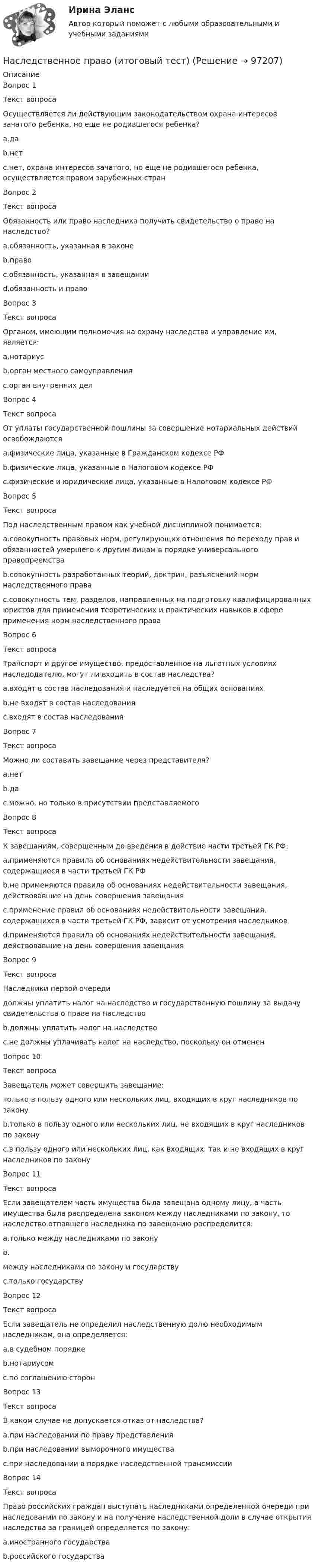      
            Описание
            Вопрос 1Текст вопросаОсуществляется ли действующим законодательством охрана интересов зачатого ребенка, но еще не родившегося ребенка?a.даb.нетc.нет, охрана интересов зачатого, но еще не родившегося ребенка, осуществляется правом зарубежных странВопрос 2Текст вопросаОбязанность или право наследника получить свидетельство о праве на наследство?a.обязанность, указанная в законеb.правоc.обязанность, указанная в завещанииd.обязанность и правоВопрос 3Текст вопросаОрганом, имеющим полномочия на охрану наследства и управление им, является:a.нотариусb.орган местного самоуправленияc.орган внутренних делВопрос 4Текст вопросаОт уплаты государственной пошлины за совершение нотариальных действий освобождаютсяa.физические лица, указанные в Гражданском кодексе РФb.физические лица, указанные в Налоговом кодексе РФc.физические и юридические лица, указанные в Налоговом кодексе РФВопрос 5Текст вопросаПод наследственным правом как учебной дисциплиной понимается:a.совокупность правовых норм, регулирующих отношения по переходу прав и обязанностей умершего к другим лицам в порядке универсального правопреемстваb.совокупность разработанных теорий, доктрин, разъяснений норм наследственного праваc.совокупность тем, разделов, направленных на подготовку квалифицированных юристов для применения теоретических и практических навыков в сфере применения норм наследственного праваВопрос 6Текст вопросаТранспорт и другое имущество, предоставленное на льготных условиях наследодателю, могут ли входить в состав наследства?a.входят в состав наследования и наследуется на общих основанияхb.не входят в состав наследованияc.входят в состав наследованияВопрос 7Текст вопросаМожно ли составить завещание через представителя?a.нетb.даc.можно, но только в присутствии представляемогоВопрос 8Текст вопросаК завещаниям, совершенным до введения в действие части третьей ГК РФ:a.применяются правила об основаниях недействительности завещания, содержащиеся в части третьей ГК РФb.не применяются правила об основаниях недействительности завещания, действовавшие на день совершения завещанияc.применение правил об основаниях недействительности завещания, содержащихся в части третьей ГК РФ, зависит от усмотрения наследниковd.применяются правила об основаниях недействительности завещания, действовавшие на день совершения завещанияВопрос 9Текст вопросаНаследники первой очередидолжны уплатить налог на наследство и государственную пошлину за выдачу свидетельства о праве на наследствоb.должны уплатить налог на наследствоc.не должны уплачивать налог на наследство, поскольку он отмененВопрос 10Текст вопросаЗавещатель может совершить завещание:только в пользу одного или нескольких лиц, входящих в круг наследников по законуb.только в пользу одного или нескольких лиц, не входящих в круг наследников по законуc.в пользу одного или нескольких лиц, как входящих, так и не входящих в круг наследников по законуВопрос 11Текст вопросаЕсли завещателем часть имущества была завещана одному лицу, а часть имущества была распределена законом между наследниками по закону, то наследство отпавшего наследника по завещанию распределится:a.только между наследниками по законуb.между наследниками по закону и государствуc.только государствуВопрос 12Текст вопросаЕсли завещатель не определил наследственную долю необходимым наследникам, она определяется:a.в судебном порядкеb.нотариусомc.по соглашению сторонВопрос 13Текст вопросаВ каком случае не допускается отказ от наследства?a.при наследовании по праву представленияb.при наследовании выморочного имуществаc.при наследовании в порядке наследственной трансмиссииВопрос 14Текст вопросаПраво российских граждан выступать наследниками определенной очереди при наследовании по закону и на получение наследственной доли в случае открытия наследства за границей определяется по закону:a.иностранного государстваb.российского государства   
            
            
            НАСЛЕДСТВЕННОЕ  ПРАВО. вар 4Наследственное право (итоговый тест)Наследственное право итоговый тест СИБУПК Наследственное право Контрольная работа (Вариант-3)Наследственное право ММУ 2023г.Наследственное право (Наследственное право.фю_БАК) (тест с ответами Синергия)Наследственное право (ответы на тест Синергия / МТИ / МОИ / МосАП)Наследственное право Наследственное право 6 семестр 2023 синергияНаследственное право 6 семестр ЗАЧЕТ (Синергия/МОИ/МТИ/МОСАП)Наследственное право 6 семестр синергияНаследственное право 6 семестр Синергия 2023 , зачет с оценкой Наследственное право. 6 семестр. Синергия. Ответы на тест.Наследственное право 6 семестр (тест с ответами Синергия/МОИ/МТИ/МосАП)