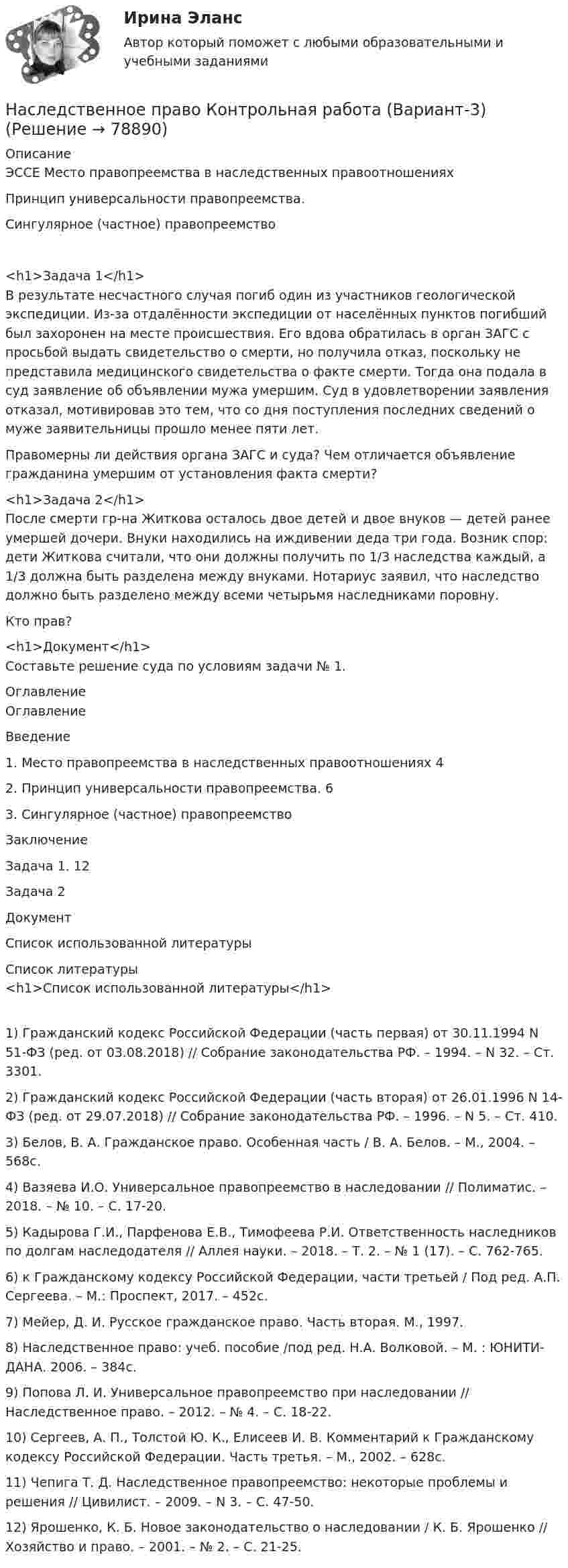      
            Описание
            ЭССЕ Место правопреемства в наследственных правоотношенияхПринцип универсальности правопреемства.Сингулярное (частное) правопреемство<h1>Задача 1</h1>В результате несчастного случая погиб один из участников геологической экспедиции. Из-за отдалённости экспедиции от населённых пунктов погибший был захоронен на месте происшествия. Его вдова обратилась в орган ЗАГС с просьбой выдать свидетельство о смерти, но получила отказ, поскольку не представила медицинского свидетельства о факте смерти. Тогда она подала в суд заявление об объявлении мужа умершим. Суд в удовлетворении заявления отказал, мотивировав это тем, что со дня поступления последних сведений о муже заявительницы прошло менее пяти лет.Правомерны ли действия органа ЗАГС и суда? Чем отличается объявление гражданина умершим от установления факта смерти?<h1>Задача 2</h1>После смерти гр-на Житкова осталось двое детей и двое внуков — детей ранее умершей дочери. Внуки находились на иждивении деда три года. Возник спор: дети Житкова считали, что они должны получить по 1/3 наследства каждый, а 1/3 должна быть разделена между внуками. Нотариус заявил, что наследство должно быть разделено между всеми четырьмя наследниками поровну. Кто прав?<h1>Документ</h1>Составьте решение суда по условиям задачи № 1. 
            Оглавление
            ОглавлениеВведение1. Место правопреемства в наследственных правоотношениях 42. Принцип универсальности правопреемства. 63. Сингулярное (частное) правопреемствоЗаключениеЗадача 1. 12Задача 2ДокументСписок использованной литературы 
            Список литературы
            <h1>Список использованной литературы</h1>1)                Гражданский кодекс Российской Федерации (часть первая) от 30.11.1994 N 51-ФЗ (ред. от 03.08.2018) // Собрание законодательства РФ. – 1994. – N 32. – Ст. 3301.2)                Гражданский кодекс Российской Федерации (часть вторая) от 26.01.1996 N 14-ФЗ (ред. от 29.07.2018) // Собрание законодательства РФ. – 1996. – N 5. – Ст. 410.3)               Белов, В. А. Гражданское право. Особенная часть / В. А. Белов. – М., 2004. – 568с.4)               Вазяева И.О. Универсальное правопреемство в наследовании // Полиматис. – 2018. – № 10. –  С. 17-20.5)               Кадырова Г.И., Парфенова Е.В., Тимофеева Р.И. Ответственность наследников по долгам наследодателя // Аллея науки. – 2018. – Т. 2. – № 1 (17). –  С. 762-765.6)                 к Гражданскому кодексу Российской Федерации, части третьей / Под ред. А.П. Сергеева. – М.: Проспект, 2017. – 452с. 7)               Мейер, Д. И. Русское гражданское право. Часть вторая. М., 1997.8)               Наследственное право: учеб. пособие /под ред. Н.А. Волковой. – М. : ЮНИТИ-ДАНА. 2006. – 384с.9)               Попова Л. И. Универсальное правопреемство при наследовании // Наследственное право. – 2012. – № 4. – С. 18-22.10)          Сергеев, А. П., Толстой Ю. К., Елисеев И. В. Комментарий к Гражданскому кодексу Российской Федерации. Часть третья. – М., 2002. – 628с.11)          Чепига Т. Д. Наследственное правопреемство: некоторые проблемы и решения // Цивилист. – 2009. – N 3. – С. 47-50.12)          Ярошенко, К. Б. Новое законодательство о наследовании / К. Б. Ярошенко // Хозяйство и право. – 2001. – № 2. – С. 21-25. 
            
            
            Наследственное право итоговый тест СИБУПК Наследственное право Контрольная работа (Вариант-3)Наследственное право ММУ 2023г.Наследственное право (Наследственное право.фю_БАК) (тест с ответами Синергия)Наследственное право (ответы на тест Синергия / МТИ / МОИ / МосАП)Наследственное право (ответы на тест Синергия / МТИ / МОИ / МосАП)Наследственное право. Практическое задание. ММУ.Наследственное право 6 семестр ЗАЧЕТ (Синергия/МОИ/МТИ/МОСАП)Наследственное право 6 семестр синергияНаследственное право 6 семестр Синергия 2023 , зачет с оценкой Наследственное право. 6 семестр. Синергия. Ответы на тест.Наследственное право 6 семестр (тест с ответами Синергия/МОИ/МТИ/МосАП)Наследственное право БАК тест с ответами МФПУ Синергия МосАПНАСЛЕДСТВЕННОЕ  ПРАВО. вар 4