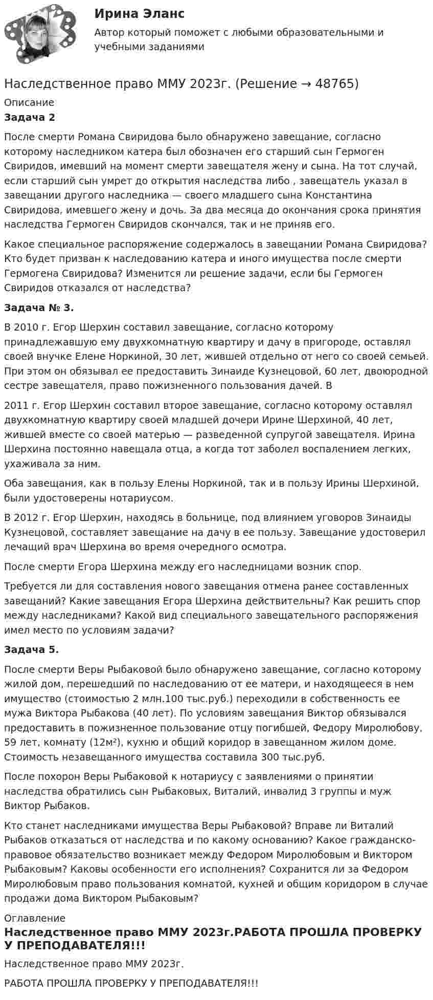     
            Описание
             Задача 2	После смерти Романа Свиридова было обнаружено завещание, согласно которому наследником катера был обозначен его старший сын Гермоген Свиридов, имевший на момент смерти завещателя жену и сына. На тот случай, если старший сын умрет до открытия наследства либо , завещатель указал в завещании другого наследника — своего младшего сына Константина Свиридова, имевшего жену и дочь. За два месяца до окончания срока принятия наследства Гермоген Свиридов скончался, так и не приняв его. 	Какое специальное распоряжение содержалось в завещании Романа Свиридова? Кто будет призван к наследованию катера и иного имущества после смерти Гермогена Свиридова? Изменится ли решение задачи, если бы Гермоген Свиридов отказался от наследства? Задача № 3. 	В 2010 г. Егор Шерхин составил завещание, согласно которому принадлежавшую ему двухкомнатную квартиру и дачу в пригороде, оставлял своей внучке Елене Норкиной, 30 лет, жившей отдельно от него со своей семьей. При этом он обязывал ее предоставить Зинаиде Кузнецовой, 60 лет, двоюродной сестре завещателя, право пожизненного пользования дачей. В 	2011 г. Егор Шерхин составил второе завещание, согласно которому оставлял двухкомнатную квартиру своей младшей дочери Ирине Шерхиной, 40 лет, жившей вместе со своей матерью — разведенной супругой завещателя. Ирина Шерхина постоянно навещала отца, а когда тот заболел воспалением легких, ухаживала за ним. 	Оба завещания, как в пользу Елены Норкиной, так и в пользу Ирины Шерхиной, были удостоверены нотариусом. 	В 2012 г. Егор Шерхин, находясь в больнице, под влиянием уговоров Зинаиды Кузнецовой, составляет завещание на дачу в ее пользу. Завещание удостоверил лечащий врач Шерхина во время очередного осмотра. 	После смерти Егора Шерхина между его наследницами возник спор. 	Требуется ли для составления нового завещания отмена ранее составленных завещаний? Какие завещания Егора Шерхина действительны? Как решить спор между наследниками? Какой вид специального завещательного распоряжения имел место по условиям задачи? Задача 5. 	После смерти Веры Рыбаковой было обнаружено завещание, согласно которому жилой дом, перешедший по наследованию от ее матери, и находящееся в нем имущество (стоимостью 2 млн.100 тыс.руб.) переходили в собственность ее мужа Виктора Рыбакова (40 лет). По условиям завещания Виктор обязывался предоставить в пожизненное пользование отцу погибшей, Федору Миролюбову, 59 лет, комнату (12м²), кухню и общий коридор в завещанном жилом доме. Стоимость незавещанного имущества составила 300 тыс.руб. 	После похорон Веры Рыбаковой к нотариусу с заявлениями о принятии наследства обратились сын Рыбаковых, Виталий, инвалид 3 группы и муж Виктор Рыбаков. 	Кто станет наследниками имущества Веры Рыбаковой? Вправе ли Виталий Рыбаков отказаться от наследства и по какому основанию? Какое гражданско-правовое обязательство возникает между Федором Миролюбовым и Виктором Рыбаковым? Каковы особенности его исполнения? Сохранится ли за Федором Миролюбовым право пользования комнатой, кухней и общим коридором в случае продажи дома Виктором Рыбаковым? 
            Оглавление
            Наследственное право ММУ 2023г.РАБОТА ПРОШЛА ПРОВЕРКУ У ПРЕПОДАВАТЕЛЯ!!! 
            
            
            Наследственное право Контрольная работа (Вариант-3)Наследственное право ММУ 2023г.Наследственное право (Наследственное право.фю_БАК) (тест с ответами Синергия)Наследственное право (ответы на тест Синергия / МТИ / МОИ / МосАП)Наследственное право (ответы на тест Синергия / МТИ / МОИ / МосАП)Наследственное право. Практическое задание. ММУ.Наследственное право (тест с ответами Синергия) 29 вопросовНаследственное право 6 семестр синергияНаследственное право 6 семестр Синергия 2023 , зачет с оценкой Наследственное право. 6 семестр. Синергия. Ответы на тест.Наследственное право 6 семестр (тест с ответами Синергия/МОИ/МТИ/МосАП)Наследственное право БАК тест с ответами МФПУ Синергия МосАПНАСЛЕДСТВЕННОЕ  ПРАВО. вар 4Наследственное право (итоговый тест)