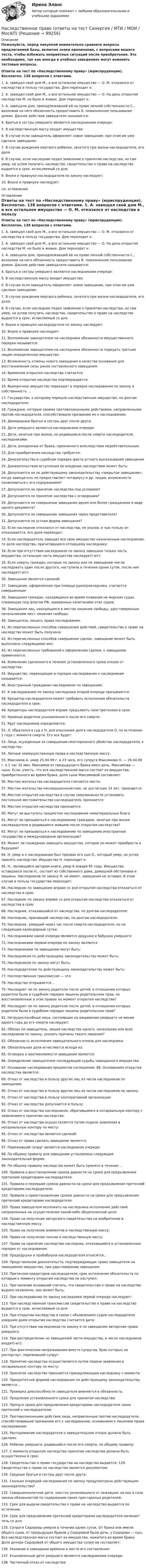     
            Описание
            Пожалуйста, перед покупкой внимательно сравните вопросы предлагаемой базы, включая знаки препинания, с вопросами вашего теста, чтобы избежать неприятных ситуаций после приобретения. Это необходимо, так как иногда в учебных заведениях могут изменять тестовые вопросы.  Ответы на тест по «Наследственному праву» (юриспруденция). Бесплатно. 138 вопросов с ответами.	1. А. завещал свой дом М., а все остальное имущество — О. М. отказался от наследства в пользу государства. Дом переходит к: 	2. А. завещал свой дом М., а все остальное имущество — О. На день открытия наследства М. не было в живых. Дом переходит к: 	3. А. завещала дом, принадлежавший ей на праве личной собственности С., возложив на него обязанность предоставить В. пожизненное пользование домом. Данное действие завещателя называется: 	4. Братья и сестры умершего являются наследниками очереди: 	5. В наследственную массу входит имущество: 	6. В случае если завещатель оформляет новое завещание, при этом им уже сделано завещание: 	7. В случае рождения мертвого ребенка, зачатого при жизни наследодателя, его доля: 	8. В случае, если наследник подал заявление о принятии наследства, но сам умер, не успев получить наследство, свидетельство о праве на наследство выдается в срок, исчисляемый со дня: 	9. Внуки и правнуки наследодателя по закону наследуют: 	10. Внуки и правнуки наследуют: см. оглавление 
            Оглавление
             Ответы на тест по «Наследственному праву» (юриспруденция). Бесплатно. 138 вопросов с ответами.	1. А. завещал свой дом М., а все остальное имущество — О. М. отказался от наследства в пользу государства. Дом переходит к: 	2. А. завещал свой дом М., а все остальное имущество — О. На день открытия наследства М. не было в живых. Дом переходит к: 	3. А. завещала дом, принадлежавший ей на праве личной собственности С., возложив на него обязанность предоставить В. пожизненное пользование домом. Данное действие завещателя называется: 	4. Братья и сестры умершего являются наследниками очереди: 	5. В наследственную массу входит имущество: 	6. В случае если завещатель оформляет новое завещание, при этом им уже сделано завещание: 	7. В случае рождения мертвого ребенка, зачатого при жизни наследодателя, его доля: 	8. В случае, если наследник подал заявление о принятии наследства, но сам умер, не успев получить наследство, свидетельство о праве на наследство выдается в срок, исчисляемый со дня: 	9. Внуки и правнуки наследодателя по закону наследуют: 	10. Внуки и правнуки наследуют: 	11. Возложение завещателем на наследника обязанности имущественного порядка называется: 	12. Возложение завещателем на наследника обязанности передать третьим лицам определенное имущество: 	13. Возможность отмены нового завещания в качестве основания для восстановления силы ранее составленного завещания: 	14. Временем открытия наследства считается: 	15. Время открытия наследства подтверждается:	16. Выморочное имущество переходит в порядке наследования по закону в собственность ... 	17. Государство, к которому перешло наследственное имущество, по долгам наследодателя: 	18. Граждане, которые своими противозаконными действиями, направленными против наследодателя, способствовали призванию их к наследованию: 	19. Двоюродные братья и сестры друг после друга: 	20. Дети умершего являются наследниками очереди: 	21. Дети, зачатые при жизни, но родившиеся после смерти наследодателя, наследниками: 	22. Дети, рожденные от брака, признанного впоследствии недействительным: 	23. Для приобретения наследства требуется: 	24. Доказательство в судебном порядке факта устного высказывания завещания	25. Доказательством вступления во владение наследством может быть: 	26. Допускается ли по действующему законодательству «закрытое завещание», когда завещатель не предоставляет нотариусу и др. лицам, возможности ознакомиться с его содержанием? 	27. Допускается ли принятие наследства под условием? 	28. Допускается ли принятие наследства с оговорками? 	29. Допускается ли совершение завещания двумя или более гражданами в виде одного документа? 	30. Допускается ли совершение завещания через представителя? 	31. Допускается ли устная форма завещания? 	32. Если наследник отказался от наследства, не указав, в чью пользу он отказывается, его доля переходит: 	33. Если наследодатель завещал все свое имущество назначенным наследникам, то доля наследства, причитавшаяся отпавшему наследнику: 	34. Если при отсутствии наследников по закону завещана только часть имущества, остальную часть имущества наследует(-ют): 	35. Если смерть граждан, которые по закону или по завещанию могли наследовать один после другого, наступила в течении одних суток, после них наследует(-ют): 	36. Завещание является сделкой: 	37. Завещание, оформленное при помощи рукоприкладчика, считается совершенным: 	38. Завещания граждан, находящихся во время плавания на морских судах, плавающих под флагом РФ, заверенные капитанами этих судов: 	39. Завещания лиц, находящихся в местах лишения свободы, удостоверенные начальниками мест лишения свободы: 	40. Завещатель лишить права наследования: 	41. Из перечисленных способов совершения действий, свидетельство о праве на наследство может быть получено: 	42. Из перечисленных способов совершения сделок, завещание может быть выполнено следующими(-им): 	43. Из перечисленных требований к оформлению сделки, к завещанию применяются: 	44. Изменение сделанного в течение установленного срока отказа от наследства: 	45. Имущество, переходящее в порядке наследования к наследникам называется: 	46. Иностранный гражданин наследником по завещанию: 	47. К наследованию по закону наследники второй очереди призываются: 	48. Кредитор наследодателя может требовать исполнения обязательств наследодателя в срок: 	49. Кредиторы наследодателя вправе предъявить свои претензии в срок: 	50. Кровные родители усыновленного после его смерти: 	51. Круг наследников определяется:	52. Л. обратился в суд к Н. для взыскания долга наследодателя О. по истечении 1 года с момента смерти. Его иск будет: 	53. Лица, осужденные за совершение неосторожного убийства наследодателя, к наследству: 	54. Личные неимущественные права в наследственную массу: 	55. Максимов А. умер 25.04.99 г. в 23 часа, его супруга Максимова Н. — 26.04.99 г. в 1 час 32 мин. Максимов от предыдущего брака имел дочь, Максимова — сына. Если, учесть, что вся наследственная масса состоит из имущества, приобретенного во время брака, доля сына Максимовой составляет: 	56. Местом жительства наследодателя считается место: 	57. Местом жительства несовершеннолетних, не достигших 14 лет, признается: 	58. Местом открытия наследства в случае невозможности установить постоянное местожительство наследодателя, признается: 	59. Местом открытия наследства признается: 	60. Могут ли выступать предметом наследования нематериальные блага	61. Могут ли призываться к наследованию граждане, зачатые при жизни наследодателя и родившиеся живыми после открытия наследства? 	62. Могут ли призываться к наследованию по завещанию иностранные государства и международные организации? 	63. Может ли гражданин завещать имущество, которое он может приобрести в будущем? 	64. Н. умер и к наследованию был призван его сын О., который умер, не успев принять наследство. Имущество Н. переходит к: 	65. Н., являвшийся автором книги, умер 6 января 95 года. Имущество, оставшееся после Н., состоит из собственного дома, домашней обстановки и машины. Наследников по закону Н. не имеет, завещания не оставил. В этом случае в пользу государства переходит: 	66. Наследник по завещанию вправе со дня открытия наследства отказаться от наследства в срок: 	67. Наследник по закону вправе со дня открытия наследства отказаться от наследства в срок:	68. Наследник, отказавшийся от наследства, по долгам наследодателя: 	69. Наследник, принявший наследство, по долгам наследодателя: 	70. Наследник, умерший через час после смерти наследодателя, но на следующие календарные сутки: 	71. Наследниками какой очереди являются дедушка и бабушка умершего: 	72. Наследниками первой очереди по закону являются 	73. Наследниками по завещанию могут быть: 	74. Наследником по действующему законодательству может быть: 	75. Наследником по закону могут быть:	76. Наследодателем по действующему законодательству может быть: 	77. Наследственная трансмиссия — это: 	78. Наследство открывается... 	79. Наследуют ли по закону родители после детей, в отношении которых родители были в судебном порядке лишены родительских прав, но восстановленные в этих правах на момент открытия наследства? 	80. Наследуют ли по закону родители после детей, в отношении которых родители были в судебном порядке лишены родительских прав? 	81. Нетрудоспособные лица, состоявшие на иждивении умершего не менее одного года до его смерти наследуют: 	82. Обязан ли завещатель, лишая наследства одного, нескольких или всех наследников по закону, указать причины такого лишения? 	83. Обязанность исполнения завещательного отказа для наследника: 	84. Обязательная доля исчисляется исходя из:	85. Оговорка о неотменяемости завещания является: 	86. Определение завещателем последующей судьбы завещанного имущества: 	87. Основание наследования предметом соглашения: 88. Основанием открытия наследства является:	89. Отказ от наследства в пользу других лиц из числа наследников по завещанию: 	90. Отказ от наследства в пользу других лиц из числа наследников по закону: 	91. Отказ от наследства в пользу кооперативной организации: 	92. Отказ от наследства допускается в пользу: 	93. Отказ от наследства наследником, обратившимся в нотариальную контору с заявлением о принятии наследства: 	94. Отказ от наследства осуществляется путем подачи заявления в нотариальную контору по месту: 	95. Отказ от наследства является сделкой: 	96. Отказ от права сделать завещание является: 	97. Переживший супруг является наследником очереди: 	98. По общему правилу для завещания установлена следующая законодательная форма: 	99. По общему правилу наследство может быть принято в течение ... 	100. Правила о восстановлении сроков давности на сроки для предъявления претензий кредиторами наследодателя: 	101. Правила о перерыве сроков давности на сроки для предъявления претензий кредиторами наследодателя: 	102. Правила о приостановлении сроков давности на сроки для предъявления претензий кредиторами наследодателя: 	103. Право завещателя возложить на наследника исполнение действий, направленных на осуществление какой-либо общеполезной цели:	104. Право на получение авторского свидетельства на изобретение в наследственную массу: 	105. Право на получение алиментов в наследственную массу: 	106. Право на получение пенсии в наследственную массу: 	107. Право на принятие наследства наследник, отказавшийся в установленном порядке от наследования: 	108. Прадедушки и прабабушки наследодателя относятся... 	109. Представление доказательств, подтверждающих право завещателя на завещаемое имущество, при удостоверении завещания: 	110. Претензии кредиторов наследодателя, срок исполнения обязательств по которым к моменту открытия наследства не наступил: 	111. При наличии оснований считать, что свидетельство о праве на наследство выдано незаконно, оно может быть: 	112. При наследовании по закону наследники первой очереди наследуют: 	113. При наследственной трансмиссии свидетельство о праве на наследство выдается в срок, исчисляемый со дня: 	114. При открытии наследства в связи с объявлением судом наследодателя умершим днем открытия наследства считается дата: 	115. При отсутствии наследников по закону и по завещанию авторские права умершего:	116. При распределении не завещанной части имущества, в число наследников входят(-ит): 	117. При фактическом непроживании вместе супругов, брак которых не расторгнут, переживший супруг: 	118. Принятие наследства осуществляется путем подачи заявления в нотариальную контору по месту: 	119. Принятое наследство признается принадлежащим наследнику с момента: 	120. Приоритетной формой наследования по действующему законодательству является...	121. Проверка дееспособности завещателя вменяется в обязанность: 	122. Продление установленного срока для принятия наследства: 	123. Пропуск срока для предъявления кредиторами наследодателя своих претензий к наследодателю: 	124. Противозаконными действия лица, направленные против наследодателя, способствовавшие призванию его к наследованию, основанием к лишению права наследования: 	125. Распоряжение наследодателя о завещательном отказе должно быть сделано: 	126. Ребенок умершего, родившийся после его смерти, по общему правилу: 	127. С момента открытия наследства принятие наследства должно быть осуществлено в срок: 	128. Свидетельство о праве государства на наследство выдается: 129. Свидетельство о праве на наследство является документом: 	130. Сводные братья и сестры друг после друга: 	131. Сколько очередей наследования по закону предусмотрено действующим законодательство?	132. Совершеннолетние дети, злостно уклонявшиеся от лежавших на них в силу закона обязанностей по содержанию своих престарелых родителей: 	133. Срок для выдачи свидетельства о праве на наследство выдается по истечении: 	134. Срок для предъявления претензий кредиторами наследодателя начинает течь со дня: 	135. Супруги Сидоровы умерли в течении одних суток. От брака они имели общего сына, от предыдущих браков у Сидоровой была дочь, у Сидорова — сын. Вся наследственная масса состоит из имущества, нажитого во время брака. Доля дочери Сидоровой от общего имущества супругов составляет: 	136. Указание в завещании времени и места его составления: 	137. Усыновленные дети умершего являются наследниками очереди: 	138. Частичный отказ от наследства:   
            
            
            Наследственное право (Наследственное право.фю_БАК) (тест с ответами Синергия)Наследственное право (ответы на тест Синергия / МТИ / МОИ / МосАП)Наследственное право (ответы на тест Синергия / МТИ / МОИ / МосАП)Наследственное право. Практическое задание. ММУ.Наследственное право (тест с ответами Синергия) 29 вопросовНаследственное право (тесты)💯 Наследственное право.фю_БАК (правильные ответы на тест Синергия / МОИ / МТИ / МосАП)Наследственное право. 6 семестр. Синергия. Ответы на тест.Наследственное право 6 семестр (тест с ответами Синергия/МОИ/МТИ/МосАП)Наследственное право БАК тест с ответами МФПУ Синергия МосАПНАСЛЕДСТВЕННОЕ  ПРАВО. вар 4Наследственное право (итоговый тест)Наследственное право итоговый тест СИБУПК Наследственное право Контрольная работа (Вариант-3)