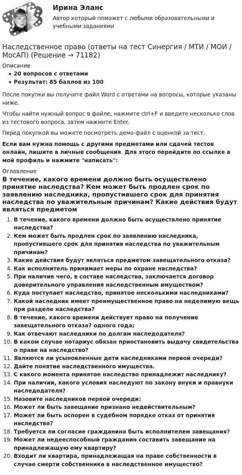     
            Описание
            20 вопросов с ответамиРезультат: 85 баллов из 100После покупки вы получите файл Word с ответами на вопросы, которые указаны ниже.Чтобы найти нужный вопрос в файле, нажмите ctrl+F и введите несколько слов из тестового вопроса, затем нажмите Enter.Перед покупкой вы можете посмотреть демо-файл с оценкой за тест.Если вам нужна помощь с другими предметами или сдачей тестов онлайн, пишите в личные сообщения. Для этого перейдите по ссылке в мой профиль и нажмите написать:  
            Оглавление
              В течение, какого времени должно быть осуществлено принятие наследства?   Кем может быть продлен срок по заявлению наследника, пропустившего срок для принятия наследства по уважительным причинам?   Какие действия будут являться предметом завещательного отказа?   Как исполнитель принимает меры по охране наследства?   При наличие чего, в составе наследства, заключается договор доверительного управления наследственным имуществом?   Куда поступает наследство, принятое несколькими наследниками?   Какой наследник имеет преимущественное право на неделимую вещь при разделе наследства?   В течение, какого времени действует право на получение завещательного отказа? одного года;   Как отвечают наследники по долгам наследодателя?   В каком случае нотариус обязан приостановить выдачу свидетельства о праве на наследство?   Являются ли усыновленные дети наследниками первой очереди?   Дайте понятие наследственного имущества.   С какого момента принятое наследство принадлежит наследнику?   При наличии, какого условия наследуют по закону внуки и правнуки наследодателя?   Назовите наследников первой очереди:   Может ли быть завещание признано недействительным?   Может ли быть оспорен в судебном порядке отказ от принятия наследства?   Требуется ли согласие гражданина быть исполнителем завещания?   Может ли недееспособный гражданин составить завещание на принадлежащую ему квартиру?   Входит ли квартира, принадлежащая на праве собственности в случае смерти собственника в наследственное имущество?    
            
            
            Наследственное право (ответы на тест Синергия / МТИ / МОИ / МосАП)Наследственное право (ответы на тест Синергия / МТИ / МОИ / МосАП)Наследственное право. Практическое задание. ММУ.Наследственное право (тест с ответами Синергия) 29 вопросовНаследственное право (тесты)💯 Наследственное право.фю_БАК (правильные ответы на тест Синергия / МОИ / МТИ / МосАП) Наследственное право.фю_БАК. Синергия. Ответы на ИТОГОВЫЙ ТЕСТ. На отлично!Наследственное право 6 семестр (тест с ответами Синергия/МОИ/МТИ/МосАП)Наследственное право БАК тест с ответами МФПУ Синергия МосАПНАСЛЕДСТВЕННОЕ  ПРАВО. вар 4Наследственное право (итоговый тест)Наследственное право итоговый тест СИБУПК Наследственное право Контрольная работа (Вариант-3)Наследственное право ММУ 2023г.