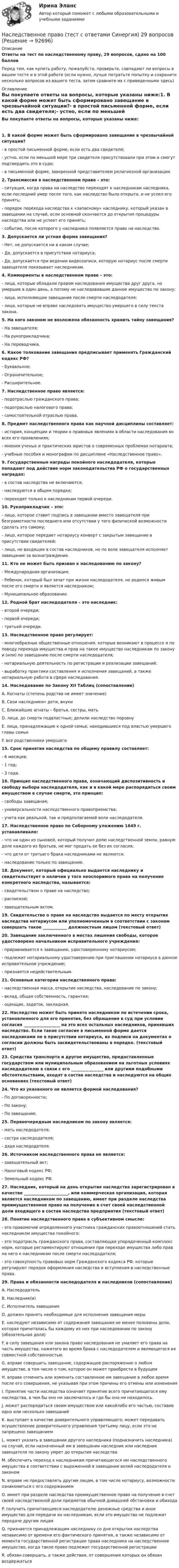      
            Описание
            Ответы на тест по наследственному праву, 29 вопросов, сдано на 100 балловПеред тем, как купить работу, пожалуйста, проверьте, совпадают ли вопросы в вашем тесте и в этой работе (если нужно, лучше потратьте попытку и сохраните несколько вопросов из вашего теста, затем сравните их с приведенными здесь) 
            Оглавление
            Вы покупаете ответы на вопросы, которые указаны ниже:1. В какой форме может быть сформировано завещание в чрезвычайной ситуации?- в простой письменной форме, если есть два свидетеля;- устно, если по меньшей мере три свидетеля присутствовали при этом и смогут подтвердить это в суде;- в письменной форме, заверенной представителем религиозной организации.2. Трансмиссия в наследственном праве – это:- ситуация, когда права на наследство переходят к наследникам наследника, если последний умер после того, как наследство было открыто, и не успел его принять;- порядок перехода наследства к «запасному» наследнику, который указан в завещании на случай, если основной скончается до открытия процедуры наследства или не успеет его принять;- событие, после которого у наследника появляется право на наследство.3. Допускается ли устная форма завещания?- Нет, не допускается ни в каком случае;- Да, допускается в присутствии нотариуса;- Да, допускается при ведении видеозаписи, которую нотариус после смерти завещателя показывает наследникам.4. Коммориенты в наследственном праве – это:- лица, которые обладали правом наследования имущества друг друга, но умершие в один день, а потому не наследовавшие данное имущество по закону;- лица, исполняющие завещание после смерти наследодателя;- лица, которые не вправе наследовать имущество умершего в силу текста закона.5. На кого законом не возложена обязанность хранить тайну завещания?- На завещателя;- На рукоприкладчика;- На переводчика.6. Какое толкование завещания предписывает применять Гражданский кодекс РФ?- Буквальное;- Ограничительное;- Расширительное.7. Наследственное право является:- подотраслью гражданского права;- подотраслью налогового права;- самостоятельной отраслью права.8. Предмет наследственного права как научной дисциплины составляет:- история, концепции и теории о правовых явлениях в области наследования во всех его проявлениях;- мнения ученых и практических юристов о современных проблемах нотариата;- учебные пособия и монографии по дисциплине «Наследственное право».9. Государственные награды покойного наследодателя, которые попадают под действие норм законодательства РФ о государственных наградах:- в состав наследства не включаются;- наследуются в общем порядке;- переходят только к наследникам первой очереди.10. Рукоприкладчик – это:- лицо, которое ставит подпись в завещании вместо завещателя при безграмотности последнего или отсутствии у того физической возможности сделать это самому;- лицо, которое передает нотариусу конверт с закрытым завещание в присутствии свидетелей;- лицо, не входящее в состав наследников, но по воле завещателя исполняет завещание за вознаграждение.11. Кто не может быть призван к наследованию по закону?- Международная организация;- Ребенок, который был зачат при жизни наследодателя, но родился живым после его смерти и является наследником;- Муниципальное образование.12. Родной брат наследодателя – это наследник:- второй очереди;- первой очереди;- третьей очереди.13. Наследственное право регулирует:- многообразные общественные отношения, которые возникают в процессе и по поводу перехода имущества и прав на такое имущество наследникам по закону и (или) по завещанию после смерти наследодателя;- нотариальную деятельность по регистрации и реализации завещаний;- выработку практики составления и исполнения завещаний, а также нотариальную работа в сфере наследования.14. Наследование по Закону XII Таблиц (сопоставление)A. Когнаты (степень родства не имеет значение)B. Свои наследники» дети, внукиC. Ближайшие агнаты – братья, сестры, матьD. лица, до смерти подвластные; делили наследство поровнуE. лица, принадлежащие к одной семье, находившиеся под властью умершего главы семьиF. все родственники умершего15. Срок принятия наследства по общему правилу составляет:- 6 месяцев;- 1 год;- 3 года.16. Принцип наследственного права, означающий диспозитивность и свободу выбора наследодателя, как и в какой мере распорядиться своим имуществом в случае смерти, это принцип:- свободы завещания;- универсальности наследственного правопреемства;- учета как реальной, так и предполагаемой воли наследодателя.17. Наследственное право по Соборному уложению 1649 г. устанавливало:- что ни один из сыновей, который получил долю наследственной земли, равную доле каждого из братьев, не мог продать ее без их согласия;- что дети от третьего брака наследниками не являются;- наследование только по завещанию.18. Документ, который официально выдается наследнику и свидетельствует о наличии у того неоспоримого права на получение конкретного наследства, называется:- свидетельством о праве на наследство;- распиской;- завещательным актом.19. Свидетельство о праве на наследство выдается по месту открытия наследства нотариусом или уполномоченным в соответствии с законом совершать такое ____________ должностным лицом (текстовый ответ)20. Завещание заключенного в местах лишения свободы, которое удостоверено начальником исправительного учреждения:- приравнивается к завещанию, удостоверенному нотариусом;- подлежит нотариальному удостоверению при приглашении нотариуса в данное исправительное учреждение;- признается недействительным.21. Основные категории наследственного права:- наследственная масса, открытие наследства, наследование по закону;- вклад, общая собственность, гарантия;- оценщик, задаток, закладная.22. Наследство может быть принято наследником по истечении срока, установленного для его принятия, без обращения в суд при условии согласия __________________ на это всех остальных наследников, принявших наследство. Если такое согласие в письменной форме дается наследниками не в присутствии нотариуса, их подписи на документах о согласии должны быть засвидетельствованы в порядке. (текстовый ответ)23. Средства транспорта и другое имущество, предоставленные государством или муниципальным образованием на льготных условиях наследодателю в связи с его ________________ или другими подобными обстоятельствами, входят в состав наследства и наследуются на общих основаниях (текстовый ответ)24. Что из указанного не является формой наследования?- По договоренности;- По закону;- По завещанию.25. Первоочередным наследником по закону является:- мать наследодателя;- сестра наследодателя;- дядя наследодателя.26. Источником наследственного права не является:- завещательный акт;- Налоговый кодекс РФ;- Земельный кодекс РФ.27. Наследник, который на день открытия наследства зарегистрирован в качестве ______________________, или коммерческая организация, которая является наследником по завещанию, имеет при разделе наследства преимущественное право на получение в счет своей наследственной доли входящего в состав наследства предприятия (текстовый ответ)28. Понятие наследственного права в субъективном смысле:- это правомочие определенного участника гражданских правоотношений стать наследником имущества покойного;- это подотрасль гражданского права, составляющая упорядоченный комплекс норм, которые регламентируют отношения при переходе имущества либо прав на него к наследникам после смерти наследодателя;- это совокупность правовых норм Гражданского кодекса РФ, которые регулируют порядок оформления наследства и вступления в наследственные права.29. Права и обязанности наследодателя и наследников (сопоставление)A. НаследодательB. Наследник(и)C. Исполнитель завещанияD. должен принять необходимые для исполнения завещания мерыE. наследуют независимо от содержания завещания не менее половины доли, которая причиталась бы каждому из них при наследовании по закону (обязательная доля)F. в силу завещания или закона право наследования не умаляет его права на часть имущества, нажитого во время брака с наследодателем и являющегося их совместной собственностью.G. вправе совершить завещание, содержащее распоряжение о любом имуществе, в том числе о том, которое он может приобрести в будущемH. вправе отменить или изменить составленное им завещание в любое время после его совершения, не указывая при этом причины его отмены или измененияI. Принятие части наследства означает принятие всего причитающегося ему наследства, в чем бы оно ни заключалось и где бы оно ни находилось.J. может распорядиться своим имуществом или какойлибо его частью, составив одно или несколько завещанийK. выступает в качестве доверительного управляющего; может передавать осуществление доверительного управления третьему лицу, если это не запрещено завещаниемL. может указать в завещании другого наследника (подназначить наследника) на случай, если назначенный им в завещании наследник или наследник завещателя по закону умрет до открытия наследстваM. обеспечить переход к наследникам причитающегося им наследственного имущества в соответствии с выраженной в завещании волей наследодателя и закономN. вправе не предоставлять другим лицам, в том числе нотариусу, возможности ознакомиться с его содержаниемO. имеет при разделе наследства преимущественное право на получение в счет своей наследственной доли предметов обычной домашней обстановки и обиходаP. получить причитающиеся наследодателю денежные средства и иное имущество для передачи их наследникам, если это имущество не подлежит передаче другим лицамQ. признается принадлежащим наследнику со дня открытия наследства независимо от времени его фактического принятия, а также независимо от момента государственной регистрации права наследника на наследственное имущество, когда такое право подлежит государственной регистрацииR. обязан совершать, а также действия, от совершения которых он обязан воздержаться  
            
            
            Наследственное право. Практическое задание. ММУ.Наследственное право (тест с ответами Синергия) 29 вопросовНаследственное право (тесты)💯 Наследственное право.фю_БАК (правильные ответы на тест Синергия / МОИ / МТИ / МосАП) Наследственное право.фю_БАК. Синергия. Ответы на ИТОГОВЫЙ ТЕСТ. На отлично!Наследственное право.фю_БАК (тест с ответами Синергия/МОИ/ МТИ /МОСАП)На смещение кривой предельных издержек в положение MC1  повлияет…   рост постоянных издержек.  снижение постоянных издержек.  снижение переменных издержек.  рост переменных издержек.НАСЛЕДСТВЕННОЕ  ПРАВО. вар 4Наследственное право (итоговый тест)Наследственное право итоговый тест СИБУПК Наследственное право Контрольная работа (Вариант-3)Наследственное право ММУ 2023г.Наследственное право (Наследственное право.фю_БАК) (тест с ответами Синергия)Наследственное право (ответы на тест Синергия / МТИ / МОИ / МосАП)