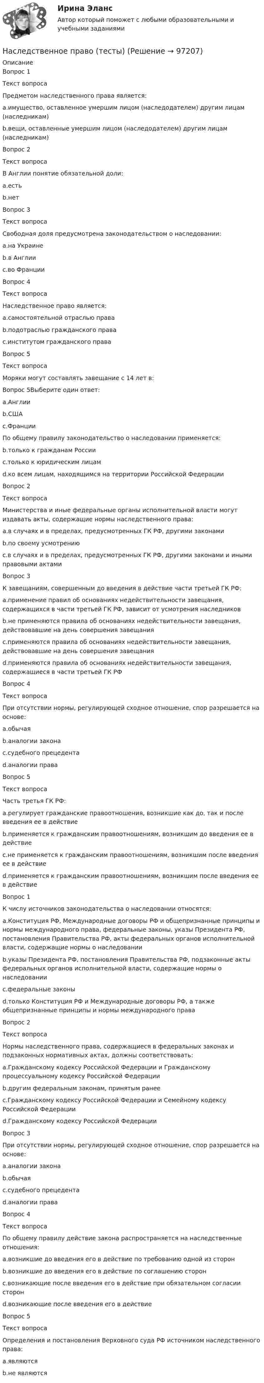      
            Описание
            Вопрос 1Текст вопросаПредметом наследственного права является:a.имущество, оставленное умершим лицом (наследодателем) другим лицам (наследникам)b.вещи, оставленные умершим лицом (наследодателем) другим лицам (наследникам)Вопрос 2Текст вопросаВ Англии понятие обязательной доли:a.естьb.нетВопрос 3Текст вопросаСвободная доля предусмотрена законодательством о наследовании:a.на Украинеb.в Англииc.во ФранцииВопрос 4Текст вопросаНаследственное право является:a.самостоятельной отраслью праваb.подотраслью гражданского праваc.институтом гражданского праваВопрос 5Текст вопросаМоряки могут составлять завещание с 14 лет в:Вопрос 5Выберите один ответ:a.Англииb.СШАc.ФранцииПо общему правилу законодательство о наследовании применяется:b.только к гражданам Россииc.только к юридическим лицамd.ко всем лицам, находящимся на территории Российской ФедерацииВопрос 2Текст вопросаМинистерства и иные федеральные органы исполнительной власти могут издавать акты, содержащие нормы наследственного права:a.в случаях и в пределах, предусмотренных ГК РФ, другими законамиb.по своему усмотрениюc.в случаях и в пределах, предусмотренных ГК РФ, другими законами и иными правовыми актамиВопрос 3К завещаниям, совершенным до введения в действие части третьей ГК РФ:a.применение правил об основаниях недействительности завещания, содержащихся в части третьей ГК РФ, зависит от усмотрения наследниковb.не применяются правила об основаниях недействительности завещания, действовавшие на день совершения завещанияc.применяются правила об основаниях недействительности завещания, действовавшие на день совершения завещанияd.применяются правила об основаниях недействительности завещания, содержащиеся в части третьей ГК РФВопрос 4Текст вопросаПри отсутствии нормы, регулирующей сходное отношение, спор разрешается на основе:a.обычаяb.аналогии законаc.судебного прецедентаd.аналогии праваВопрос 5Текст вопросаЧасть третья ГК РФ: a.регулирует гражданские правоотношения, возникшие как до, так и после введения ее в действиеb.применяется к гражданским правоотношениям, возникшим до введения ее в действиеc.не применяется к гражданским правоотношениям, возникшим после введения ее в действиеd.применяется к гражданским правоотношениям, возникшим после введения ее в действиеВопрос 1К числу источников законодательства о наследовании относятся:a.Конституция РФ, Международные договоры РФ и общепризнанные принципы и нормы международного права, федеральные законы, указы Президента РФ, постановления Правительства РФ, акты федеральных органов исполнительной власти, содержащие нормы о наследованииb.указы Президента РФ, постановления Правительства РФ, подзаконные акты федеральных органов исполнительной власти, содержащие нормы о наследованииc.федеральные законыd.только Конституция РФ и Международные договоры РФ, а также общепризнанные принципы и нормы международного праваВопрос 2Текст вопросаНормы наследственного права, содержащиеся в федеральных законах и подзаконных нормативных актах, должны соответствовать:a.Гражданскому кодексу Российской Федерации и Гражданскому процессуальному кодексу Российской Федерацииb.другим федеральным законам, принятым ранееc.Гражданскому кодексу Российской Федерации и Семейному кодексу Российской Федерацииd.Гражданскому кодексу Российской ФедерацииВопрос 3При отсутствии нормы, регулирующей сходное отношение, спор разрешается на основе:a.аналогии законаb.обычаяc.судебного прецедентаd.аналогии праваВопрос 4Текст вопросаПо общему правилу действие закона распространяется на наследственные отношения:a.возникшие до введения его в действие по требованию одной из сторонb.возникшие до введения его в действие по соглашению сторонc.возникающие после введения его в действие при обязательном согласии сторонd.возникающие после введения его в действиеВопрос 5Текст вопросаОпределения и постановления Верховного суда РФ источником наследственного права:a.являютсяb.не являются   
            
            
            Наследственное право (тест с ответами Синергия) 29 вопросовНаследственное право (тесты)💯 Наследственное право.фю_БАК (правильные ответы на тест Синергия / МОИ / МТИ / МосАП) Наследственное право.фю_БАК. Синергия. Ответы на ИТОГОВЫЙ ТЕСТ. На отлично!Наследственное право.фю_БАК (тест с ответами Синергия/МОИ/ МТИ /МОСАП)На смещение кривой предельных издержек в положение MC1  повлияет…   рост постоянных издержек.  снижение постоянных издержек.  снижение переменных издержек.  рост переменных издержек.На современном этапе реализуется следующая принципиальная модель  команды:  Лидер-командир + Рядовые сотрудники = Команда Руководитель + Лидеры-командиры = Команда лидеров Лидер-командир + Лидеры-рядовые = Команда лидеровНаследственное право (итоговый тест)Наследственное право итоговый тест СИБУПК Наследственное право Контрольная работа (Вариант-3)Наследственное право ММУ 2023г.Наследственное право (Наследственное право.фю_БАК) (тест с ответами Синергия)Наследственное право (ответы на тест Синергия / МТИ / МОИ / МосАП)Наследственное право (ответы на тест Синергия / МТИ / МОИ / МосАП)