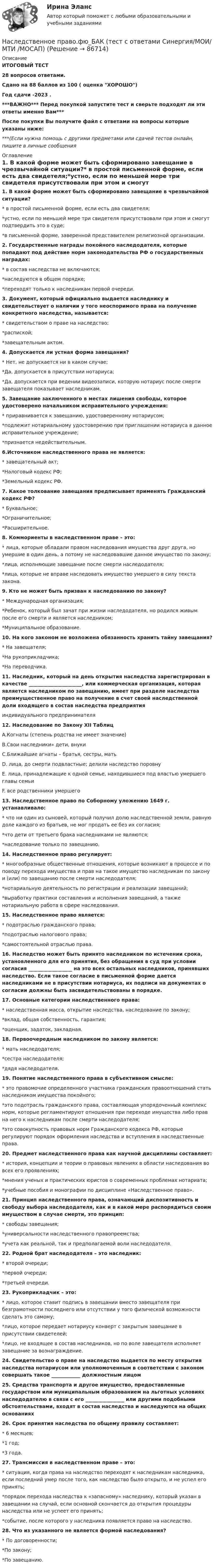     
            Описание
            ИТОГОВЫЙ ТЕСТ28 вопросов ответами.Сдано на 88 баллов из 100 ( оценка ХОРОШО)Год сдачи -2023 .***ВАЖНО*** Перед покупкой запустите тест и сверьте подходят ли эти ответы именно Вам***После покупки Вы получите файл с ответами на вопросы которые указаны ниже:***(Если нужна помощь с другими предметами или сдачей тестов онлайн, пишите в личные сообщения  
            Оглавление
            1. В какой форме может быть сформировано завещание в чрезвычайной ситуации?* в простой письменной форме, если есть два свидетеля;*устно, если по меньшей мере три свидетеля присутствовали при этом и смогут подтвердить это в суде;*в письменной форме, заверенной представителем религиозной организации.2. Государственные награды покойного наследодателя, которые попадают под действие норм законодательства РФ о государственных наградах:* в состав наследства не включаются;*наследуются в общем порядке;*переходят только к наследникам первой очереди.3. Документ, который официально выдается наследнику и свидетельствует о наличии у того неоспоримого права на получение конкретного наследства, называется:* свидетельством о праве на наследство;*распиской;*завещательным актом.4. Допускается ли устная форма завещания?* Нет, не допускается ни в каком случае;*Да, допускается в присутствии нотариуса;*Да, допускается при ведении видеозаписи, которую нотариус после смерти завещателя показывает наследникам.5. Завещание заключенного в местах лишения свободы, которое удостоверено начальником исправительного учреждения:* приравнивается к завещанию, удостоверенному нотариусом;*подлежит нотариальному удостоверению при приглашении нотариуса в данное исправительное учреждение;*признается недействительным.6.Источником наследственного права не является:* завещательный акт;*Налоговый кодекс РФ;*Земельный кодекс РФ.7. Какое толкование завещания предписывает применять Гражданский кодекс РФ?* Буквальное;*Ограничительное;*Расширительное.8. Коммориенты в наследственном праве – это:* лица, которые обладали правом наследования имущества друг друга, но умершие в один день, а потому не наследовавшие данное имущество по закону;*лица, исполняющие завещание после смерти наследодателя;*лица, которые не вправе наследовать имущество умершего в силу текста закона.9. Кто не может быть призван к наследованию по закону?* Международная организация;*Ребенок, который был зачат при жизни наследодателя, но родился живым после его смерти и является наследником;*Муниципальное образование.10. На кого законом не возложена обязанность хранить тайну завещания?* На завещателя;*На рукоприкладчика;*На переводчика.11. Наследник, который на день открытия наследства зарегистрирован в качестве ______________________, или коммерческая организация, которая является наследником по завещанию, имеет при разделе наследства преимущественное право на получение в счет своей наследственной доли входящего в состав наследства предприятияиндивидуального предпринимателя12. Наследование по Закону XII ТаблицA.Когнаты (степень родства не имеет значение) B.Свои наследники» дети, внуки C.Ближайшие агнаты – братья, сестры, мать D. лица, до смерти подвластные; делили наследство поровнуE. лица, принадлежащие к одной семье, находившиеся под властью умершего главы семьиF. все родственники умершего13. Наследственное право по Соборному уложению 1649 г. устанавливало:* что ни один из сыновей, который получил долю наследственной земли, равную доле каждого из братьев, не мог продать ее без их согласия;*что дети от третьего брака наследниками не являются;*наследование только по завещанию.14. Наследственное право регулирует:* многообразные общественные отношения, которые возникают в процессе и по поводу перехода имущества и прав на такое имущество наследникам по закону и (или) по завещанию после смерти наследодателя;*нотариальную деятельность по регистрации и реализации завещаний;*выработку практики составления и исполнения завещаний, а также нотариальную работа в сфере наследования.15. Наследственное право является:* подотраслью гражданского права;*подотраслью налогового права;*самостоятельной отраслью права.16. Наследство может быть принято наследником по истечении срока, установленного для его принятия, без обращения в суд при условии согласия __________________ на это всех остальных наследников, принявших наследство. Если такое согласие в письменной форме дается наследниками не в присутствии нотариуса, их подписи на документах о согласии должны быть засвидетельствованы в порядке.17. Основные категории наследственного права:* наследственная масса, открытие наследства, наследование по закону;*вклад, общая собственность, гарантия;*оценщик, задаток, закладная. 18. Первоочередным наследником по закону является:* мать наследодателя;*сестра наследодателя;*дядя наследодателя.19. Понятие наследственного права в субъективном смысле:* это правомочие определенного участника гражданских правоотношений стать наследником имущества покойного;*это подотрасль гражданского права, составляющая упорядоченный комплекс норм, которые регламентируют отношения при переходе имущества либо прав на него к наследникам после смерти наследодателя;*это совокупность правовых норм Гражданского кодекса РФ, которые регулируют порядок оформления наследства и вступления в наследственные права.20. Предмет наследственного права как научной дисциплины составляет:* история, концепции и теории о правовых явлениях в области наследования во всех его проявлениях;*мнения ученых и практических юристов о современных проблемах нотариата;*учебные пособия и монографии по дисциплине «Наследственное право».21. Принцип наследственного права, означающий диспозитивность и свободу выбора наследодателя, как и в какой мере распорядиться своим имуществом в случае смерти, это принцип:* свободы завещания;*универсальности наследственного правопреемства;*учета как реальной, так и предполагаемой воли наследодателя.22. Родной брат наследодателя – это наследник:* второй очереди;*первой очереди;*третьей очереди.23. Рукоприкладчик – это:* лицо, которое ставит подпись в завещании вместо завещателя при безграмотности последнего или отсутствии у того физической возможности сделать это самому;*лицо, которое передает нотариусу конверт с закрытым завещание в присутствии свидетелей;*лицо, не входящее в состав наследников, но по воле завещателя исполняет завещание за вознаграждение.24. Свидетельство о праве на наследство выдается по месту открытия наследства нотариусом или уполномоченным в соответствии с законом совершать такое ____________ должностным лицом25. Средства транспорта и другое имущество, предоставленные государством или муниципальным образованием на льготных условиях наследодателю в связи с его ________________ или другими подобными обстоятельствами, входят в состав наследства и наследуются на общих основаниях26. Срок принятия наследства по общему правилу составляет:* 6 месяцев;*1 год;*3 года.27. Трансмиссия в наследственном праве – это:* ситуация, когда права на наследство переходят к наследникам наследника, если последний умер после того, как наследство было открыто, и не успел его принять;*порядок перехода наследства к «запасному» наследнику, который указан в завещании на случай, если основной скончается до открытия процедуры наследства или не успеет его принять;*событие, после которого у наследника появляется право на наследство.28. Что из указанного не является формой наследования?* По договоренности;*По закону;*По завещанию.  
            
            
             Наследственное право.фю_БАК. Синергия. Ответы на ИТОГОВЫЙ ТЕСТ. На отлично!Наследственное право.фю_БАК (тест с ответами Синергия/МОИ/ МТИ /МОСАП)На смещение кривой предельных издержек в положение MC1  повлияет…   рост постоянных издержек.  снижение постоянных издержек.  снижение переменных издержек.  рост переменных издержек.На современном этапе реализуется следующая принципиальная модель  команды:  Лидер-командир + Рядовые сотрудники = Команда Руководитель + Лидеры-командиры = Команда лидеров Лидер-командир + Лидеры-рядовые = Команда лидеровНа современном этапе, центральной для стратегии устойчивого развития становиться задачаНа соленоид длиной L = 20 см и площадью поперечного сечения 30 см2 надет проволочный виток. Обмотка соленоида имеет 320 витков и по ней течёт ток силой 3 А. Какая средняя ЭДС индуцируется в надетом на соленоид витке, Насос 00-000.06.09.09.00 solidworksНаследственное право ММУ 2023г.Наследственное право (Наследственное право.фю_БАК) (тест с ответами Синергия)Наследственное право (ответы на тест Синергия / МТИ / МОИ / МосАП)Наследственное право (ответы на тест Синергия / МТИ / МОИ / МосАП)Наследственное право. Практическое задание. ММУ.Наследственное право (тест с ответами Синергия) 29 вопросовНаследственное право (тесты)