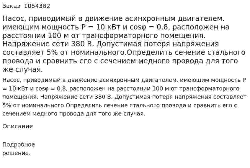 Насос, приводимый в движение асинхронным двигателем. имеющим мощность Р = 10 кВт и cosφ = 0.8, расположен на расстоянии 100 м от трансформаторного помещения. Напряжение сети 380 В. Допустимая потеря напряжения составляет 5% от номинального.Определить сечение стального провода и сравнить его с сечением медного провода для того же случая. 