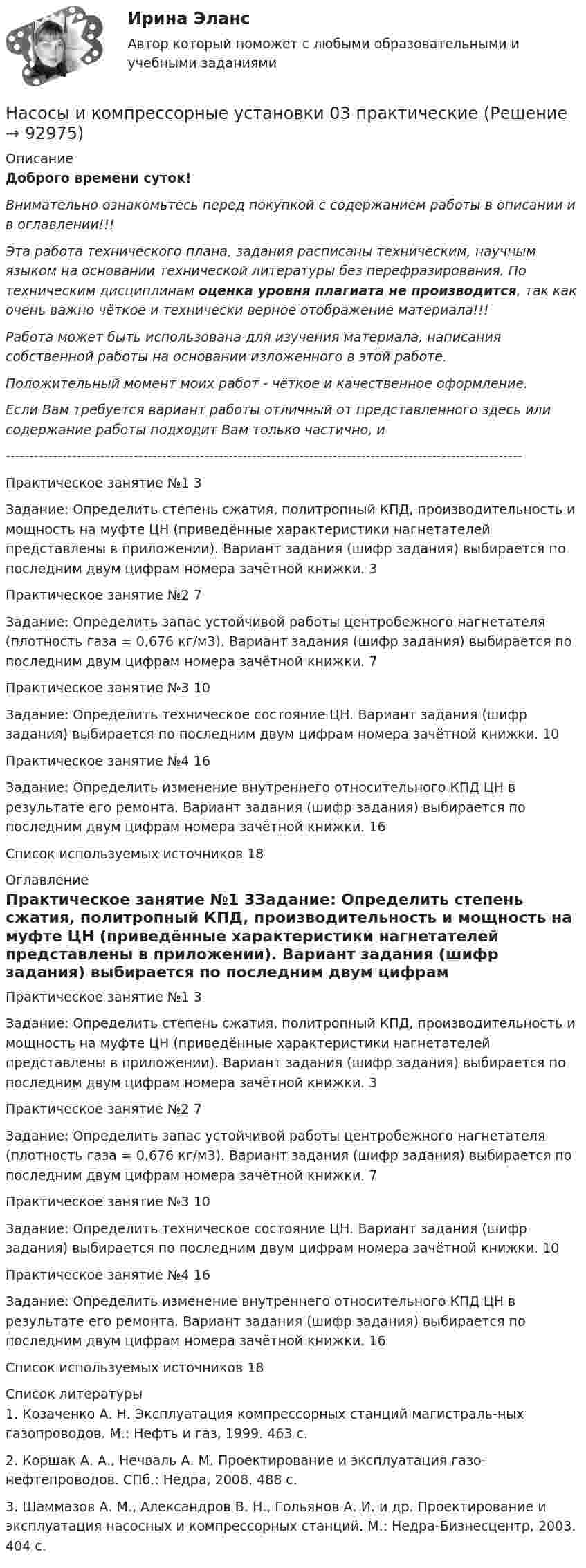      
            Описание
            Доброго времени суток!Внимательно ознакомьтесь перед покупкой с содержанием работы в описании и в оглавлении!!!Эта работа технического плана, задания расписаны техническим, научным языком на основании технической литературы без перефразирования. По техническим дисциплинам оценка уровня плагиата не производится, так как очень важно чёткое и технически верное отображение материала!!!Работа может быть использована для изучения материала, написания собственной работы на основании изложенного в этой работе.Положительный момент моих работ - чёткое и качественное оформление.Если Вам требуется вариант работы отличный от представленного здесь или содержание работы подходит Вам только частично,  и -------------------------------------------------------------------------------------------------------------Практическое занятие №1	3Задание: Определить степень сжатия, политропный КПД, производительность и мощность на муфте ЦН (приведённые характеристики нагнетателей представлены в приложении). Вариант задания (шифр задания) выбирается по последним двум цифрам номера зачётной книжки.	3Практическое занятие №2	7Задание: Определить запас устойчивой работы центробежного нагнетателя (плотность газа = 0,676 кг/м3). Вариант задания (шифр задания) выбирается по последним двум цифрам номера зачётной книжки.	7Практическое занятие №3	10Задание: Определить техническое состояние ЦН. Вариант задания (шифр задания) выбирается по последним двум цифрам номера зачётной книжки.	10Практическое занятие №4	16Задание: Определить изменение внутреннего относительного КПД ЦН в результате его ремонта. Вариант задания (шифр задания) выбирается по последним двум цифрам номера зачётной книжки.	16Список используемых источников	18 
            Оглавление
            Практическое занятие №1	3Задание: Определить степень сжатия, политропный КПД, производительность и мощность на муфте ЦН (приведённые характеристики нагнетателей представлены в приложении). Вариант задания (шифр задания) выбирается по последним двум цифрам номера зачётной книжки.	3Практическое занятие №2	7Задание: Определить запас устойчивой работы центробежного нагнетателя (плотность газа = 0,676 кг/м3). Вариант задания (шифр задания) выбирается по последним двум цифрам номера зачётной книжки.	7Практическое занятие №3	10Задание: Определить техническое состояние ЦН. Вариант задания (шифр задания) выбирается по последним двум цифрам номера зачётной книжки.	10Практическое занятие №4	16Задание: Определить изменение внутреннего относительного КПД ЦН в результате его ремонта. Вариант задания (шифр задания) выбирается по последним двум цифрам номера зачётной книжки.	16Список используемых источников	18 
            Список литературы
            1. Козаченко А. Н. Эксплуатация компрессорных станций магистраль-ных газопроводов. М.: Нефть и газ, 1999. 463 с.2. Коршак А. А., Нечваль А. М. Проектирование и эксплуатация газо-нефтепроводов. СПб.: Недра, 2008. 488 с.3. Шаммазов А. М., Александров В. Н., Гольянов А. И. и др. Проектирование и эксплуатация насосных и компрессорных станций. М.: Недра-Бизнесцентр, 2003. 404 с. 
            
            
            Насосы, вентиляторы, компрессоры и гидравлика ТГВ ТЕСТ ТулГУНасосы и компрессорные установки 03 практическиеНасосы и компрессорные установки 3Насосы и компрессорные установки 48Насосы и компрессорные установки 48 ПрактическиеНасосы и компрессорные установки 57Насосы и компрессорные установки 57На современном этапе, центральной для стратегии устойчивого развития становиться задачаНа соленоид длиной L = 20 см и площадью поперечного сечения 30 см2 надет проволочный виток. Обмотка соленоида имеет 320 витков и по ней течёт ток силой 3 А. Какая средняя ЭДС индуцируется в надетом на соленоид витке, Насос 00-000.06.09.09.00 solidworksНасос густой смазки Насосная установка должна быть проверена на случай: Выберите один ответ:Насосная установка должна быть проверена на случай: ТулГУНасосные установки для производственных нужд рекомендуется размещать: Выберите один ответ: 