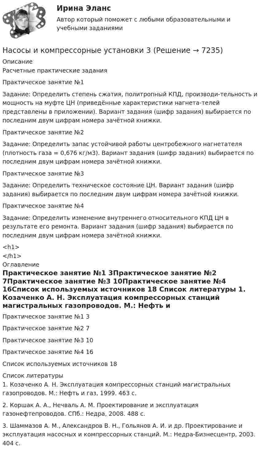      
          Описание
          Расчетные практические заданияПрактическое занятие №1 Задание: Определить степень сжатия, политропный КПД, производи-тельность и мощность на муфте ЦН (приведённые характеристики нагнета-телей представлены в приложении). Вариант задания (шифр задания) выбирается по последним двум цифрам номера зачётной книжки.Практическое занятие №2Задание: Определить запас устойчивой работы центробежного нагнетателя (плотность газа = 0,676 кг/м3). Вариант задания (шифр задания) выбирается по последним двум цифрам номера зачётной книжки.Практическое занятие №3Задание: Определить техническое состояние ЦН. Вариант задания (шифр задания) выбирается по последним двум цифрам номера зачётной книжки.Практическое занятие №4Задание: Определить изменение внутреннего относительного КПД ЦН в результате его ремонта. Вариант задания (шифр задания) выбирается по последним двум цифрам номера зачётной книжки.<h1></h1> 
          Оглавление
          Практическое занятие №1	3Практическое занятие №2	7Практическое занятие №3	10Практическое занятие №4	16Список используемых источников	18 
          Список литературы
          1. Козаченко А. Н. Эксплуатация компрессорных станций магистральных газопроводов. М.: Нефть и газ, 1999. 463 с.2. Коршак А. А., Нечваль А. М. Проектирование и эксплуатация газонефтепроводов. СПб.: Недра, 2008. 488 с.3. Шаммазов А. М., Александров В. Н., Гольянов А. И. и др. Проектирование и эксплуатация насосных и компрессорных станций. М.: Недра-Бизнесцентр, 2003. 404 с.
            
            
            Насосы и компрессорные установки 03 практическиеНасосы и компрессорные установки 3Насосы и компрессорные установки 48Насосы и компрессорные установки 48 ПрактическиеНасосы и компрессорные установки 57Насосы и компрессорные установки 57Насосы и компрессорные установки 59На соленоид длиной L = 20 см и площадью поперечного сечения 30 см2 надет проволочный виток. Обмотка соленоида имеет 320 витков и по ней течёт ток силой 3 А. Какая средняя ЭДС индуцируется в надетом на соленоид витке, Насос 00-000.06.09.09.00 solidworksНасос густой смазки Насосная установка должна быть проверена на случай: Выберите один ответ:Насосная установка должна быть проверена на случай: ТулГУНасосные установки для производственных нужд рекомендуется размещать: Выберите один ответ: Насосные установки для производственных нужд рекомендуется размещать: ТулГУ