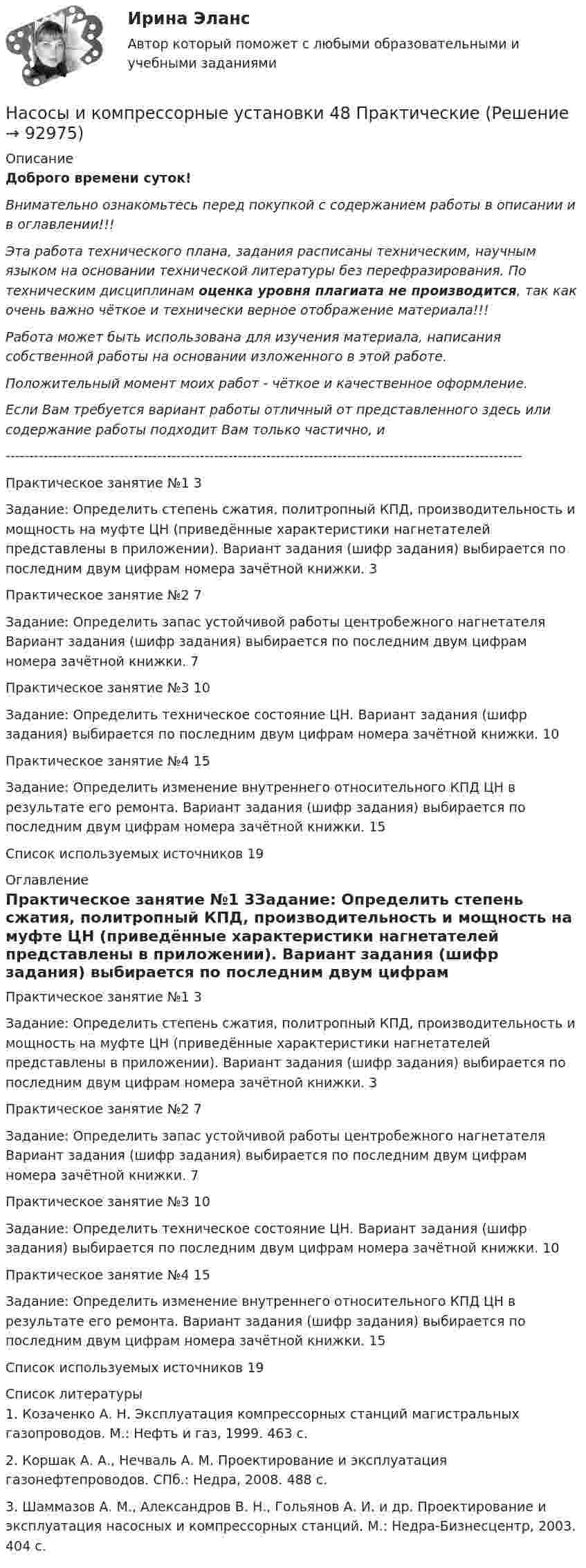      
            Описание
            Доброго времени суток!Внимательно ознакомьтесь перед покупкой с содержанием работы в описании и в оглавлении!!!Эта работа технического плана, задания расписаны техническим, научным языком на основании технической литературы без перефразирования. По техническим дисциплинам оценка уровня плагиата не производится, так как очень важно чёткое и технически верное отображение материала!!!Работа может быть использована для изучения материала, написания собственной работы на основании изложенного в этой работе.Положительный момент моих работ - чёткое и качественное оформление.Если Вам требуется вариант работы отличный от представленного здесь или содержание работы подходит Вам только частично,  и -------------------------------------------------------------------------------------------------------------Практическое занятие №1	3Задание: Определить степень сжатия, политропный КПД, производительность и мощность на муфте ЦН (приведённые характеристики нагнетателей представлены в приложении). Вариант задания (шифр задания) выбирается по последним двум цифрам номера зачётной книжки.	3Практическое занятие №2	7Задание: Определить запас устойчивой работы центробежного нагнетателя Вариант задания (шифр задания) выбирается по последним двум цифрам номера зачётной книжки.	7Практическое занятие №3	10Задание: Определить техническое состояние ЦН. Вариант задания (шифр задания) выбирается по последним двум цифрам номера зачётной книжки.	10Практическое занятие №4	15Задание: Определить изменение внутреннего относительного КПД ЦН в результате его ремонта. Вариант задания (шифр задания) выбирается по последним двум цифрам номера зачётной книжки.	15Список используемых источников	19 
            Оглавление
            Практическое занятие №1	3Задание: Определить степень сжатия, политропный КПД, производительность и мощность на муфте ЦН (приведённые характеристики нагнетателей представлены в приложении). Вариант задания (шифр задания) выбирается по последним двум цифрам номера зачётной книжки.	3Практическое занятие №2	7Задание: Определить запас устойчивой работы центробежного нагнетателя Вариант задания (шифр задания) выбирается по последним двум цифрам номера зачётной книжки.	7Практическое занятие №3	10Задание: Определить техническое состояние ЦН. Вариант задания (шифр задания) выбирается по последним двум цифрам номера зачётной книжки.	10Практическое занятие №4	15Задание: Определить изменение внутреннего относительного КПД ЦН в результате его ремонта. Вариант задания (шифр задания) выбирается по последним двум цифрам номера зачётной книжки.	15Список используемых источников	19 
            Список литературы
            1. Козаченко А. Н. Эксплуатация компрессорных станций магистральных газопроводов. М.: Нефть и газ, 1999. 463 с.2. Коршак А. А., Нечваль А. М. Проектирование и эксплуатация газонефтепроводов. СПб.: Недра, 2008. 488 с.3. Шаммазов А. М., Александров В. Н., Гольянов А. И. и др. Проектирование и эксплуатация насосных и компрессорных станций. М.: Недра-Бизнесцентр, 2003. 404 с. 
            
            
            Насосы и компрессорные установки 48Насосы и компрессорные установки 48 ПрактическиеНасосы и компрессорные установки 57Насосы и компрессорные установки 57Насосы и компрессорные установки 59Насосы и компрессорные установки 59Насосы и компрессорные установки 82Насос густой смазки Насосная установка должна быть проверена на случай: Выберите один ответ:Насосная установка должна быть проверена на случай: ТулГУНасосные установки для производственных нужд рекомендуется размещать: Выберите один ответ: Насосные установки для производственных нужд рекомендуется размещать: ТулГУНасосы, вентиляторы, компрессоры и гидравлика ТГВ ТЕСТ ТулГУНасосы и компрессорные установки 03 практические