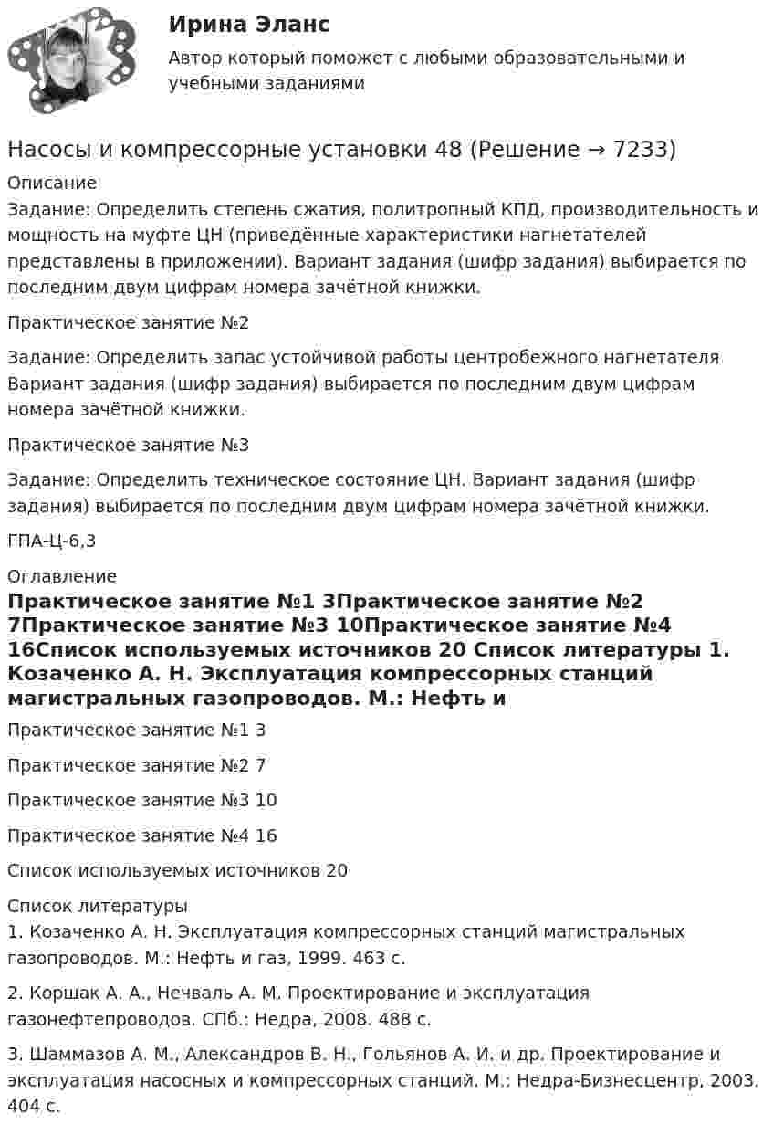      
          Описание
          Задание: Определить степень сжатия, политропный КПД, производительность и мощность на муфте ЦН (приведённые характеристики нагнетателей представлены в приложении). Вариант задания (шифр задания) выбирается по последним двум цифрам номера зачётной книжки.Практическое занятие №2Задание: Определить запас устойчивой работы центробежного нагнетателя Вариант задания (шифр задания) выбирается по последним двум цифрам номера зачётной книжки.Практическое занятие №3Задание: Определить техническое состояние ЦН. Вариант задания (шифр задания) выбирается по последним двум цифрам номера зачётной книжки.ГПА-Ц-6,3 
          Оглавление
          Практическое занятие №1	3Практическое занятие №2	7Практическое занятие №3	10Практическое занятие №4	16Список используемых источников	20 
          Список литературы
          1. Козаченко А. Н. Эксплуатация компрессорных станций магистральных газопроводов. М.: Нефть и газ, 1999. 463 с.2. Коршак А. А., Нечваль А. М. Проектирование и эксплуатация газонефтепроводов. СПб.: Недра, 2008. 488 с.3. Шаммазов А. М., Александров В. Н., Гольянов А. И. и др. Проектирование и эксплуатация насосных и компрессорных станций. М.: Недра-Бизнесцентр, 2003. 404 с.
            
            
            Насосы и компрессорные установки 3Насосы и компрессорные установки 48Насосы и компрессорные установки 48 ПрактическиеНасосы и компрессорные установки 57Насосы и компрессорные установки 57Насосы и компрессорные установки 59Насосы и компрессорные установки 59Насос 00-000.06.09.09.00 solidworksНасос густой смазки Насосная установка должна быть проверена на случай: Выберите один ответ:Насосная установка должна быть проверена на случай: ТулГУНасосные установки для производственных нужд рекомендуется размещать: Выберите один ответ: Насосные установки для производственных нужд рекомендуется размещать: ТулГУНасосы, вентиляторы, компрессоры и гидравлика ТГВ ТЕСТ ТулГУ