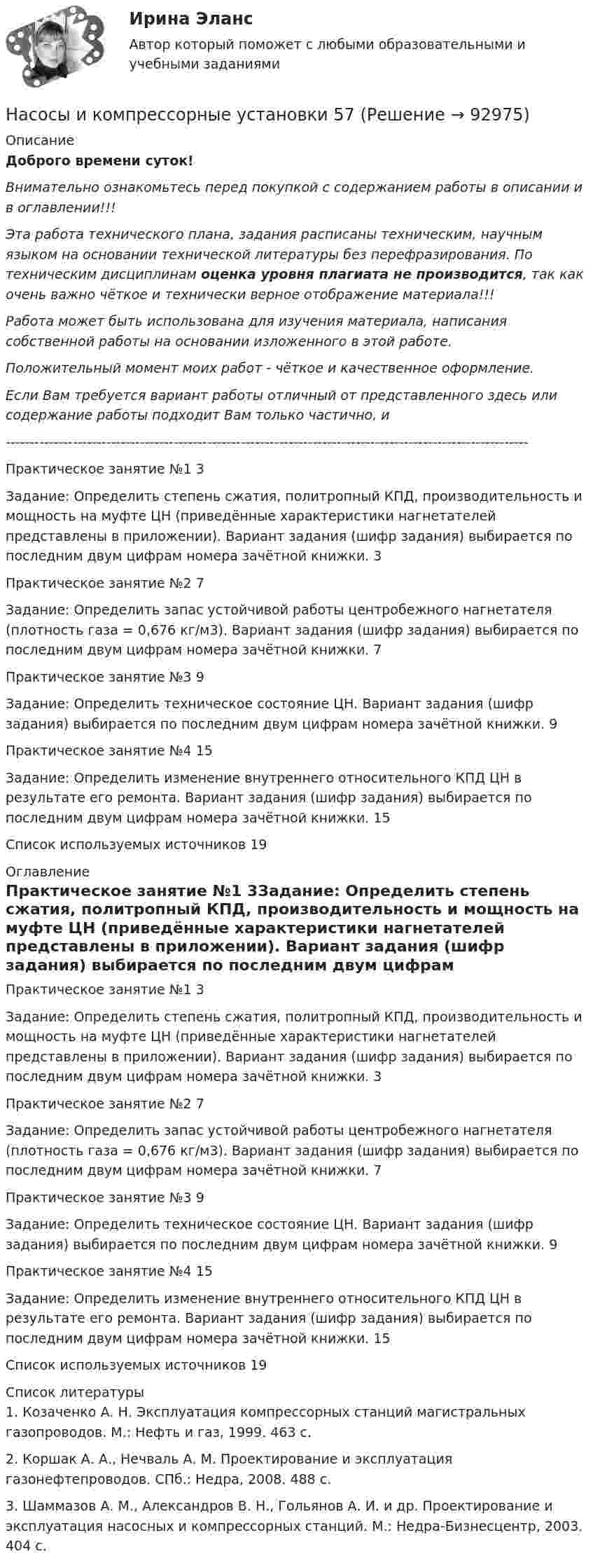      
            Описание
            Доброго времени суток!Внимательно ознакомьтесь перед покупкой с содержанием работы в описании и в оглавлении!!!Эта работа технического плана, задания расписаны техническим, научным языком на основании технической литературы без перефразирования. По техническим дисциплинам оценка уровня плагиата не производится, так как очень важно чёткое и технически верное отображение материала!!!Работа может быть использована для изучения материала, написания собственной работы на основании изложенного в этой работе.Положительный момент моих работ - чёткое и качественное оформление.Если Вам требуется вариант работы отличный от представленного здесь или содержание работы подходит Вам только частично,  и -------------------------------------------------------------------------------------------------------------Практическое занятие №1	3Задание: Определить степень сжатия, политропный КПД, производительность и мощность на муфте ЦН (приведённые характеристики нагнетателей представлены в приложении). Вариант задания (шифр задания) выбирается по последним двум цифрам номера зачётной книжки.	3Практическое занятие №2	7Задание: Определить запас устойчивой работы центробежного нагнетателя (плотность газа = 0,676 кг/м3). Вариант задания (шифр задания) выбирается по последним двум цифрам номера зачётной книжки.	7Практическое занятие №3	9Задание: Определить техническое состояние ЦН. Вариант задания (шифр задания) выбирается по последним двум цифрам номера зачётной книжки.	9Практическое занятие №4	15Задание: Определить изменение внутреннего относительного КПД ЦН в результате его ремонта. Вариант задания (шифр задания) выбирается по последним двум цифрам номера зачётной книжки.	15Список используемых источников	19 
            Оглавление
            Практическое занятие №1	3Задание: Определить степень сжатия, политропный КПД, производительность и мощность на муфте ЦН (приведённые характеристики нагнетателей представлены в приложении). Вариант задания (шифр задания) выбирается по последним двум цифрам номера зачётной книжки.	3Практическое занятие №2	7Задание: Определить запас устойчивой работы центробежного нагнетателя (плотность газа = 0,676 кг/м3). Вариант задания (шифр задания) выбирается по последним двум цифрам номера зачётной книжки.	7Практическое занятие №3	9Задание: Определить техническое состояние ЦН. Вариант задания (шифр задания) выбирается по последним двум цифрам номера зачётной книжки.	9Практическое занятие №4	15Задание: Определить изменение внутреннего относительного КПД ЦН в результате его ремонта. Вариант задания (шифр задания) выбирается по последним двум цифрам номера зачётной книжки.	15Список используемых источников	19 
            Список литературы
            1. Козаченко А. Н. Эксплуатация компрессорных станций магистральных газопроводов. М.: Нефть и газ, 1999. 463 с.2. Коршак А. А., Нечваль А. М. Проектирование и эксплуатация газонефтепроводов. СПб.: Недра, 2008. 488 с.3. Шаммазов А. М., Александров В. Н., Гольянов А. И. и др. Проектирование и эксплуатация насосных и компрессорных станций. М.: Недра-Бизнесцентр, 2003. 404 с. 
            
            
            Насосы и компрессорные установки 57Насосы и компрессорные установки 57Насосы и компрессорные установки 59Насосы и компрессорные установки 59Насосы и компрессорные установки 82Насосы и компрессорные установки 82Насосы и компрессорные установки 97Насосная установка должна быть проверена на случай: ТулГУНасосные установки для производственных нужд рекомендуется размещать: Выберите один ответ: Насосные установки для производственных нужд рекомендуется размещать: ТулГУНасосы, вентиляторы, компрессоры и гидравлика ТГВ ТЕСТ ТулГУНасосы и компрессорные установки 03 практическиеНасосы и компрессорные установки 3Насосы и компрессорные установки 48