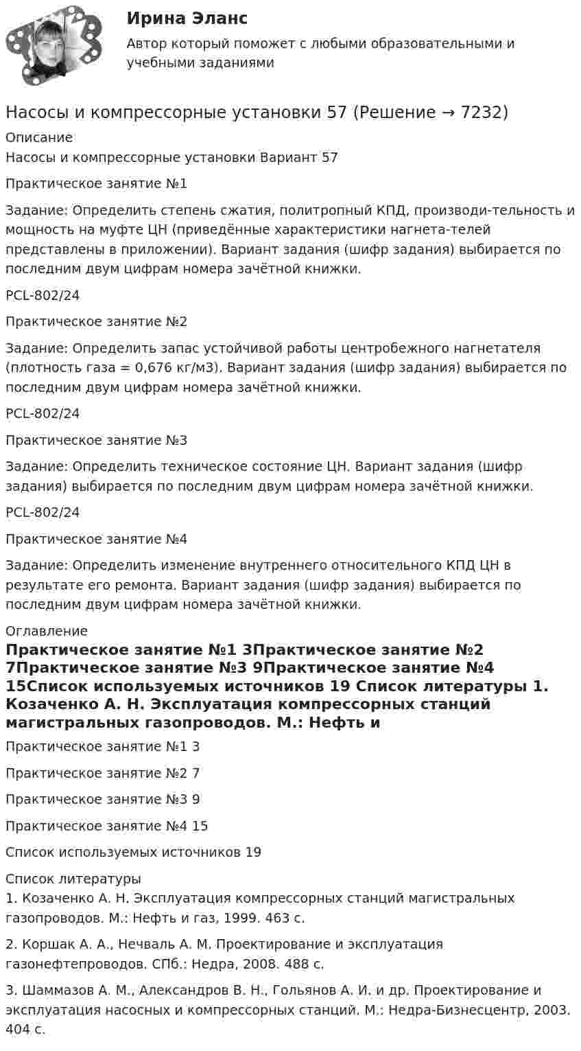      
          Описание
          Насосы и компрессорные установки Вариант 57Практическое занятие №1 Задание: Определить степень сжатия, политропный КПД, производи-тельность и мощность на муфте ЦН (приведённые характеристики нагнета-телей представлены в приложении). Вариант задания (шифр задания) выбирается по последним двум цифрам номера зачётной книжки.PCL-802/24Практическое занятие №2Задание: Определить запас устойчивой работы центробежного нагнетателя (плотность газа = 0,676 кг/м3). Вариант задания (шифр задания) выбирается по последним двум цифрам номера зачётной книжки.PCL-802/24Практическое занятие №3Задание: Определить техническое состояние ЦН. Вариант задания (шифр задания) выбирается по последним двум цифрам номера зачётной книжки.PCL-802/24Практическое занятие №4Задание: Определить изменение внутреннего относительного КПД ЦН в результате его ремонта. Вариант задания (шифр задания) выбирается по последним двум цифрам номера зачётной книжки. 
          Оглавление
          Практическое занятие №1	3Практическое занятие №2	7Практическое занятие №3	9Практическое занятие №4	15Список используемых источников	19 
          Список литературы
          1. Козаченко А. Н. Эксплуатация компрессорных станций магистральных газопроводов. М.: Нефть и газ, 1999. 463 с.2. Коршак А. А., Нечваль А. М. Проектирование и эксплуатация газонефтепроводов. СПб.: Недра, 2008. 488 с.3. Шаммазов А. М., Александров В. Н., Гольянов А. И. и др. Проектирование и эксплуатация насосных и компрессорных станций. М.: Недра-Бизнесцентр, 2003. 404 с.
            
            
            Насосы и компрессорные установки 48 ПрактическиеНасосы и компрессорные установки 57Насосы и компрессорные установки 57Насосы и компрессорные установки 59Насосы и компрессорные установки 59Насосы и компрессорные установки 82Насосы и компрессорные установки 82Насосная установка должна быть проверена на случай: Выберите один ответ:Насосная установка должна быть проверена на случай: ТулГУНасосные установки для производственных нужд рекомендуется размещать: Выберите один ответ: Насосные установки для производственных нужд рекомендуется размещать: ТулГУНасосы, вентиляторы, компрессоры и гидравлика ТГВ ТЕСТ ТулГУНасосы и компрессорные установки 03 практическиеНасосы и компрессорные установки 3