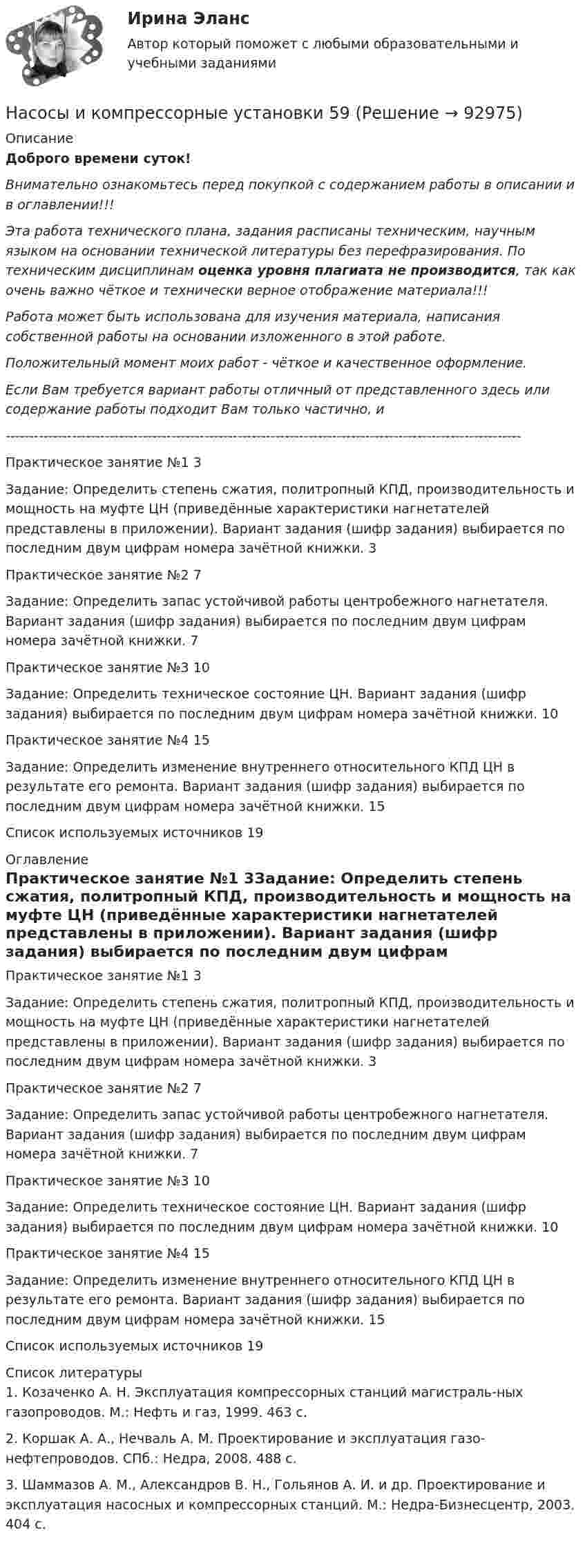      
            Описание
            Доброго времени суток!Внимательно ознакомьтесь перед покупкой с содержанием работы в описании и в оглавлении!!!Эта работа технического плана, задания расписаны техническим, научным языком на основании технической литературы без перефразирования. По техническим дисциплинам оценка уровня плагиата не производится, так как очень важно чёткое и технически верное отображение материала!!!Работа может быть использована для изучения материала, написания собственной работы на основании изложенного в этой работе.Положительный момент моих работ - чёткое и качественное оформление.Если Вам требуется вариант работы отличный от представленного здесь или содержание работы подходит Вам только частично,  и -------------------------------------------------------------------------------------------------------------Практическое занятие №1	3Задание: Определить степень сжатия, политропный КПД, производительность и мощность на муфте ЦН (приведённые характеристики нагнетателей представлены в приложении). Вариант задания (шифр задания) выбирается по последним двум цифрам номера зачётной книжки.	3Практическое занятие №2	7Задание: Определить запас устойчивой работы центробежного нагнетателя. Вариант задания (шифр задания) выбирается по последним двум цифрам номера зачётной книжки.	7Практическое занятие №3	10Задание: Определить техническое состояние ЦН. Вариант задания (шифр задания) выбирается по последним двум цифрам номера зачётной книжки.	10Практическое занятие №4	15Задание: Определить изменение внутреннего относительного КПД ЦН в результате его ремонта. Вариант задания (шифр задания) выбирается по последним двум цифрам номера зачётной книжки.	15Список используемых источников	19 
            Оглавление
            Практическое занятие №1	3Задание: Определить степень сжатия, политропный КПД, производительность и мощность на муфте ЦН (приведённые характеристики нагнетателей представлены в приложении). Вариант задания (шифр задания) выбирается по последним двум цифрам номера зачётной книжки.	3Практическое занятие №2	7Задание: Определить запас устойчивой работы центробежного нагнетателя. Вариант задания (шифр задания) выбирается по последним двум цифрам номера зачётной книжки.	7Практическое занятие №3	10Задание: Определить техническое состояние ЦН. Вариант задания (шифр задания) выбирается по последним двум цифрам номера зачётной книжки.	10Практическое занятие №4	15Задание: Определить изменение внутреннего относительного КПД ЦН в результате его ремонта. Вариант задания (шифр задания) выбирается по последним двум цифрам номера зачётной книжки.	15Список используемых источников	19 
            Список литературы
            1. Козаченко А. Н. Эксплуатация компрессорных станций магистраль-ных газопроводов. М.: Нефть и газ, 1999. 463 с.2. Коршак А. А., Нечваль А. М. Проектирование и эксплуатация газо-нефтепроводов. СПб.: Недра, 2008. 488 с.3. Шаммазов А. М., Александров В. Н., Гольянов А. И. и др. Проектирование и эксплуатация насосных и компрессорных станций. М.: Недра-Бизнесцентр, 2003. 404 с. 
            
            
            Насосы и компрессорные установки 57Насосы и компрессорные установки 59Насосы и компрессорные установки 59Насосы и компрессорные установки 82Насосы и компрессорные установки 82Насосы и компрессорные установки 97Насосы и компрессорные установки 97Насосные установки для производственных нужд рекомендуется размещать: Выберите один ответ: Насосные установки для производственных нужд рекомендуется размещать: ТулГУНасосы, вентиляторы, компрессоры и гидравлика ТГВ ТЕСТ ТулГУНасосы и компрессорные установки 03 практическиеНасосы и компрессорные установки 3Насосы и компрессорные установки 48Насосы и компрессорные установки 48 Практические