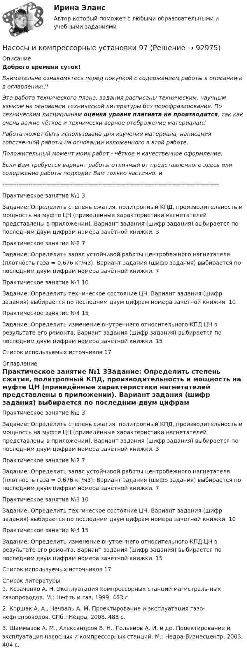      
            Описание
            Доброго времени суток!Внимательно ознакомьтесь перед покупкой с содержанием работы в описании и в оглавлении!!!Эта работа технического плана, задания расписаны техническим, научным языком на основании технической литературы без перефразирования. По техническим дисциплинам оценка уровня плагиата не производится, так как очень важно чёткое и технически верное отображение материала!!!Работа может быть использована для изучения материала, написания собственной работы на основании изложенного в этой работе.Положительный момент моих работ - чёткое и качественное оформление.Если Вам требуется вариант работы отличный от представленного здесь или содержание работы подходит Вам только частично,  и -------------------------------------------------------------------------------------------------------------Практическое занятие №1	3Задание: Определить степень сжатия, политропный КПД, производительность и мощность на муфте ЦН (приведённые характеристики нагнетателей представлены в приложении). Вариант задания (шифр задания) выбирается по последним двум цифрам номера зачётной книжки.	3Практическое занятие №2	7Задание: Определить запас устойчивой работы центробежного нагнетателя (плотность газа = 0,676 кг/м3). Вариант задания (шифр задания) выбирается по последним двум цифрам номера зачётной книжки.	7Практическое занятие №3	10Задание: Определить техническое состояние ЦН. Вариант задания (шифр задания) выбирается по последним двум цифрам номера зачётной книжки.	10Практическое занятие №4	15Задание: Определить изменение внутреннего относительного КПД ЦН в результате его ремонта. Вариант задания (шифр задания) выбирается по последним двум цифрам номера зачётной книжки.	15Список используемых источников	17 
            Оглавление
            Практическое занятие №1	3Задание: Определить степень сжатия, политропный КПД, производительность и мощность на муфте ЦН (приведённые характеристики нагнетателей представлены в приложении). Вариант задания (шифр задания) выбирается по последним двум цифрам номера зачётной книжки.	3Практическое занятие №2	7Задание: Определить запас устойчивой работы центробежного нагнетателя (плотность газа = 0,676 кг/м3). Вариант задания (шифр задания) выбирается по последним двум цифрам номера зачётной книжки.	7Практическое занятие №3	10Задание: Определить техническое состояние ЦН. Вариант задания (шифр задания) выбирается по последним двум цифрам номера зачётной книжки.	10Практическое занятие №4	15Задание: Определить изменение внутреннего относительного КПД ЦН в результате его ремонта. Вариант задания (шифр задания) выбирается по последним двум цифрам номера зачётной книжки.	15Список используемых источников	17 
            Список литературы
            1. Козаченко А. Н. Эксплуатация компрессорных станций магистраль-ных газопроводов. М.: Нефть и газ, 1999. 463 с.2. Коршак А. А., Нечваль А. М. Проектирование и эксплуатация газо-нефтепроводов. СПб.: Недра, 2008. 488 с.3. Шаммазов А. М., Александров В. Н., Гольянов А. И. и др. Проектирование и эксплуатация насосных и компрессорных станций. М.: Недра-Бизнесцентр, 2003. 404 с. 
            
            
            Насосы и компрессорные установки 97Насосы и компрессорные установки 97Насосы и компрессорные установки. Практическое занятие № 3. Определить техническое состояние ЦН.Насосы и компрессорные установки. Практическое занятие № 4.  Задание: Определить изменение внутреннего относительного КПД ЦН в результате его ремонта. На спортивных состязаниях в Ленинграде спортсмен толкнул ядро на расстояние l1 = 16,2 м. На какое расстояние l2 полетит такое же ядро в Ташкенте при той же начальной скорости и при том же угле наклона её к горизонту?Наставничество в органах внутренних дел Российской ФедерацииНа стадиях зрелости и … рынка можно использовать маркетинговые стратегии увеличения числа покупателей и увеличения объема продажНасосы и компрессорные установки 48Насосы и компрессорные установки 48 ПрактическиеНасосы и компрессорные установки 57Насосы и компрессорные установки 57Насосы и компрессорные установки 59Насосы и компрессорные установки 59Насосы и компрессорные установки 82