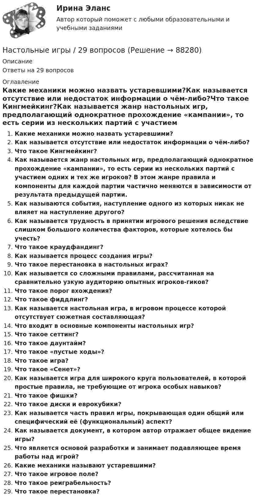      
            Описание
            Ответы на 29 вопросов 
            Оглавление
            Какие механики можно назвать устаревшими?Как называется отсутствие или недостаток информации о чём-либо?Что такое Кингмейкинг?Как называется жанр настольных игр, предполагающий однократное прохождение «кампании», то есть серии из нескольких партий с участием одних и тех же игроков? В этом жанре правила и компоненты для каждой партии частично меняются в зависимости от результата предыдущей партии.Как называются события, наступление одного из которых никак не влияет на наступление другого?Как называется трудность в принятии игрового решения вследствие слишком большого количества факторов, которые хотелось бы учесть?Что такое краудфандинг?Как называется процесс создания игры?Что такое перестановка в настольных играх?Как называется со сложными правилами, рассчитанная на сравнительно узкую аудиторию опытных игроков-гиков?Что такое порог вхождения?Что такое фиддлинг?Как называется настольная игра, в игровом процессе которой отсутствует сюжетная составляющая?Что входит в основные компоненты настольных игр?Что такое сеттинг?Что такое даунтайм?Что такое «пустые ходы»?Что такое игра?Что такое «Сенет»?Как называется игра для широкого круга пользователей, в которой простые правила, не требующие от игрока особых навыков?Что такое фишки?Что такое диски и еврокубики?Как называется часть правил игры, покрывающая один общий или специфический её (функциональный) аспект?Как называется документ, в котором автор отражает общее видение игры?Что является основой разработки и занимает подавляющее время работы над игрой?Какие механики называют устаревшими?Что такое игровое поле?Что такое реиграбельность?Что такое перестановка?  
            
            
            На столе стоит тележка массой m1 = 4 кг. К тележке привязан один конец шнура, перекинутого через блок. С каким ускорением a будет двигаться тележка, если к другому концу шнура привязать гирю массой m2 = 1 кг.Настольные игры / 29 вопросовНастольные игры Синергия 2023Настольные игры (тест с ответами Синергия/МОИ/ МТИ /МОСАП)На стояках водостоков должны устанавливаться ревизии: Выберите один ответ: На строительных чертежах размерные линии (для линейных размеров) заканчиваются: ТулГУНаступает   год лошади. Каждый хоть раз в жизни задавался вопросом, а что же подарить на Новый год родителямНа стеклянный клин (n = 1,5) нормально падает монохроматический свет (698 нм). Определите угол между поверхностями клина, если расстояние  между двумя соседними минимумами в отраженном свете равно 2 мм.На стеклянный клин падает нормальный пучко света (5,82*10^-7 м), угол клина 20 . Какое число темных интерференционных полос приходится на единицу длины клина? n = 1,5. Сделайте рисунок.На стеклянный клин с показателем преломления 1.5 нормально к грани падает монохроматический свет с длиной волны 550 нм.Настенные газовые котлы -  индивидуальное отопление и для этого вам конечно же потребуется котелНа стержне длиной l = 30 см укреплены два одинаковых грузика: один в середине стержня, другой - на одном из его концов. Стержень с грузами колеблется около горизонтальной оси, проходящей через свободный конец На стержне длиной l = 30 см укреплены два одинаковых грузика: один в середине стержня, другой - на одном из его концов. Стержень с грузами колеблется около горизонтальной оси, проходящей через свободный конец На стержне длиной l = 30 см укреплены два одинаковых грузика: один — в середине стержня, другой — на одном из его концов. Стержень с грузами колеблется около горизонтальной оси, проходящей через свободный конец стержня. Определить приведенную 