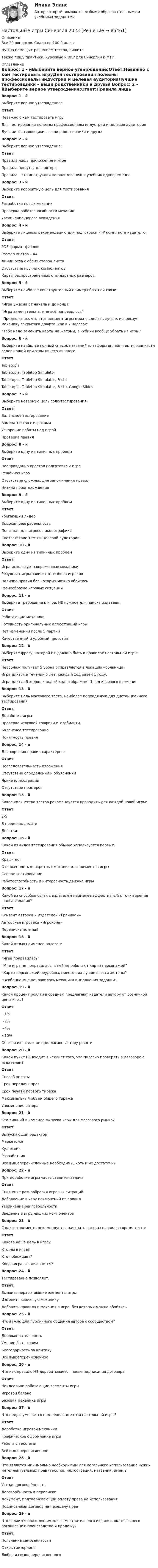     
            Описание
            Все 29 вопросов. Сдано на 100 баллов. Нужна помощь с решением тестов, пишите Также пишу практики, курсовые и ВКР для Синергии и МТИ. 
            Оглавление
            Вопрос: 1 - йВыберите верное утверждение:Ответ:Неважно с кем тестировать игруДля тестирования полезны профессионалы индустрии и целевая аудиторияЛучшие тестировщики – ваши родственники и друзья Вопрос: 2 - йВыберите верное утверждение:Ответ:Правила лишь приложение к игреПравила пишутся для автораПравила – это инструкция по пользованию и учебник одновременно Вопрос: 3 - йВыберите корректную цель для тестированияОтвет:Разработка новых механикПроверка работоспособности механикУвеличение порога вхождения Вопрос: 4 - йВыберите лишнюю рекомендацию для подготовки PnP комплекта издателю:Ответ:PDF-формат файловРазмер листов – А4.Линии реза с обеих сторон листаОтсутствие круглых компонентовКарты распространенных стандартных размеров Вопрос: 5 - йВыберите наиболее конструктивный пример обратной связи:Ответ:“Игра ужасна от начала и до конца”“Игра замечательна, мне всё понравилось”“Предполагаю, что этот элемент игры можно сделать лучше, используя механику закрытого драфта, как в 7 чудесах”“Тебе надо заменить карты на жетоны, а кубики вообще убрать из игры.” Вопрос: 6 - йВыберите наиболее полный список названий платформ онлайн-тестирования, не содержащий при этом ничего лишнегоОтвет:TabletopiaTabletopia, Tabletop SimulatorTabletopia, Tabletop Simulator, FestaTabletopia, Tabletop Simulator, Festa, Google Slides Вопрос: 7 - йВыберите неверную цель соло-тестирования:Ответ:Балансное тестированиеЗамена тестов с игрокамиУскорение работы над игройПроверка правил Вопрос: 8 - йВыберите одну из типичных проблемОтвет:Неоправданно простая подготовка к игреРешённая играОтсутствие сложных для запоминания правилНизкий порог вхождения Вопрос: 9 - йВыберите одну из типичных проблемОтвет:Убегающий лидерВысокая реиграбельностьПонятная для игроков иконографикаСоответствие темы и целевой аудитории Вопрос: 10 - йВыберите одну из типичных проблемОтвет:Игра использует современные механикиРезультат игры зависит от выбора игроковНаличие правил без которых можно обойтисьРазнообразие игровых ситуаций Вопрос: 11 - йВыберите требование к игре, НЕ нужное для поиска издателя:Ответ:Работающие механикиГотовность оригинальных иллюстраций игрыНет изменений после 5 партийКачественный и удобный прототип Вопрос: 12 - йВыберите фразу, которой НЕ должно быть в правилах настольной игры:Ответ:Персонаж получает 5 урона отправляется в локацию «больница»Игра длится в течении 5 лет, каждый ход равен 1 году.Игра длится 5 ходов, каждый ход отображает 1 год игрового времени Вопрос: 13 - йВыберите цель массового теста, наиболее подходящую для дистанционного тестирования:Ответ:Доработка игрыПроверка итоговой графики и юзабилитиБалансное тестированиеПонятность правил Вопрос: 14 - йДля хороших правил характерно:Ответ:Последовательность изложенияОтсутствие определений и объясненийЯркие иллюстрацииОтсутствие примеров Вопрос: 15 - йКакое количество тестов рекомендуется проводить для каждой новой игры:Ответ:2-5В пределах десятиДесятки Вопрос: 16 - йКакой из видов тестирования обычно используется первым:Ответ:Краш-тестОтлаженность конкретных механик или элементов игрыСлепое тестированиеРаботоспособность и интересность движка игры Вопрос: 17 - йКакой из способов связи с издателем наименее эффективный с точки зрения шанса издания?Ответ:Конвент авторов и издателей «Граникон»Авторская игротека «Игрокона»Переписка по email Вопрос: 18 - йКакой отзыв наименее полезен:Ответ:“Игра понравилась”“Мне игра не понравилась, в ней не работают карты персонажей”“Карты персонажей неудобны, вместо них лучше ввести жетоны”“Особенно мне понравилась механика выполнения заданий”. Вопрос: 19 - йКакой процент роялти в среднем предлагают издатели автору от розничной цены игры?Ответ:~1%~2%~4%~10%Обычно издатели не предлагают автору роялти Вопрос: 20 - йКакой пункт НЕ входит в чеклист того, что полезно проверять в договоре с издателем?Ответ:Способ оплатыСрок передачи правСрок печати первого тиражаМаксимальный объём общего тиражаУпоминание автора Вопрос: 21 - йКто лишний в команде выпуска игры для массового рынка?Ответ:Выпускающий редакторМаркетологХудожникРазработчикВсе вышеперечисленные необходимы, хоть и не достаточны Вопрос: 22 - йПри доработке игры часто ставится задачаОтвет:Снижение разнообразия игровых ситуацийДобавление в игру исключений из правилУвеличение реиграбельностиВведение в игру лишних компонентов Вопрос: 23 - йС какого элемента рекомендуется начинать рассказ правил во время теста:Ответ:Какова наша цель в игре?Кто мы в игре?Кто побеждает?Когда игра заканчивается? Вопрос: 24 - йТестирование позволяет:Ответ:Выявить неработающие элементы игрыИзменить ключевую механикуДобавить правила и механик в игре, без которых можно обойтись Вопрос: 25 - йЧто важно для публичного общения автора с сообществом?Ответ:ДоброжелательностьУмение быть своимБлагодарность за критикуВсё вышеперечисленное Вопрос: 26 - йЧто как правило НЕ дорабатывается после подписания договора:Ответ:Неидеально работающие элементы игрыИгровой балансБазовая механика игры Вопрос: 27 - йЧто подразумевается под девелопментом настольной игры?Ответ:Доработка игровой механикиГрафическое оформление игрыРабота с текстамиВсё вышеперечисленное Вопрос: 28 - йЧто является минимально необходимым для легального использование чужих интеллектуальных прав (текстов, иллюстраций, названий, имён)?Ответ:Устная договорённостьДоговорённость в перепискеДокумент, подтверждающий оплату права на использованияПодписанный договор на передачу прав Вопрос: 29 - йЧто является подходящим для самостоятельного издания, включающего организацию производства и продажу?Ответ:Получение самозанятостиОткрытие юрлицаЛюбое из вышеперечисленного     
            
            
            Настольные игры / 29 вопросовНастольные игры Синергия 2023Настольные игры (тест с ответами Синергия/МОИ/ МТИ /МОСАП)На стояках водостоков должны устанавливаться ревизии: Выберите один ответ: На строительных чертежах размерные линии (для линейных размеров) заканчиваются: ТулГУНаступает   год лошади. Каждый хоть раз в жизни задавался вопросом, а что же подарить на Новый год родителямНа ступенчатый цилиндрический блок намотаны в противоположных направлениях две лёгкие нити, нагруженные массами m1 = 4 кг и m2 = 8 кг. Определить угловое ускорение блока и натяжения Т1 и Т2 нитей, если момент инерции блока На стеклянный клин падает нормальный пучко света (5,82*10^-7 м), угол клина 20 . Какое число темных интерференционных полос приходится на единицу длины клина? n = 1,5. Сделайте рисунок.На стеклянный клин с показателем преломления 1.5 нормально к грани падает монохроматический свет с длиной волны 550 нм.Настенные газовые котлы -  индивидуальное отопление и для этого вам конечно же потребуется котелНа стержне длиной l = 30 см укреплены два одинаковых грузика: один в середине стержня, другой - на одном из его концов. Стержень с грузами колеблется около горизонтальной оси, проходящей через свободный конец На стержне длиной l = 30 см укреплены два одинаковых грузика: один в середине стержня, другой - на одном из его концов. Стержень с грузами колеблется около горизонтальной оси, проходящей через свободный конец На стержне длиной l = 30 см укреплены два одинаковых грузика: один — в середине стержня, другой — на одном из его концов. Стержень с грузами колеблется около горизонтальной оси, проходящей через свободный конец стержня. Определить приведенную На столе стоит наполненный водой широкий цилиндрический сосуд высотой h = 40 см. Пренебрегая вязкостью, определить, на какой высоте от дна сосуда должно располагаться небольшое отверстие, чтобы расстояние по горизонтали