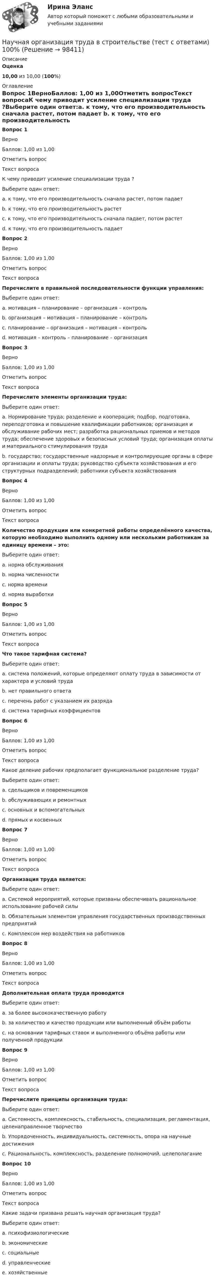      
            Описание
             Оценка 10,00 из 10,00 (100%)  
            Оглавление
            Вопрос 1ВерноБаллов: 1,00 из 1,00Отметить вопросТекст вопросаК чему приводит усиление специализации труда ?Выберите один ответ:a. к тому, что его производительность сначала растет, потом падает b. к тому, что его производительность растетc. к тому, что его производительность сначала падает, потом растетd. к тому, что его производительность падаетВопрос 2ВерноБаллов: 1,00 из 1,00Отметить вопросТекст вопросаПеречислите в правильной последовательности функции управления:Выберите один ответ:a. мотивация – планирование – организация – контрольb. организация – мотивация – планирование – контрольc. планирование – организация – мотивация – контроль d. мотивация – контроль – планирование – организацияВопрос 3ВерноБаллов: 1,00 из 1,00Отметить вопросТекст вопросаПеречислите элементы организации труда:Выберите один ответ:a. Нормирование труда; разделение и кооперация; подбор, подготовка, переподготовка и повышение квалификации работников; организация и обслуживание рабочих мест; разработка рациональных приемов и методов труда; обеспечение здоровых и безопасных условий труда; организация оплаты и материального стимулирования труда b. государство; государственные надзорные и контролирующие органы в сфере организации и оплаты труда; руководство субъекта хозяйствования и его структурных подразделений; работники субъекта хозяйствованияВопрос 4ВерноБаллов: 1,00 из 1,00Отметить вопросТекст вопросаКоличество продукции или конкретной работы определённого качества, которую необходимо выполнить одному или нескольким работникам за единицу времени – это:Выберите один ответ:a. норма обслуживанияb. норма численностиc. норма времениd. норма выработки Вопрос 5ВерноБаллов: 1,00 из 1,00Отметить вопросТекст вопросаЧто такое тарифная система?Выберите один ответ:a. система положений, которые определяют оплату труда в зависимости от характера и условий труда b. нет правильного ответаc. перечень работ с указанием их разрядаd. система тарифных коэффициентовВопрос 6ВерноБаллов: 1,00 из 1,00Отметить вопросТекст вопросаКакое деление рабочих предполагает функциональное разделение труда?Выберите один ответ:a. сдельщиков и повременщиковb. обслуживающих и ремонтныхc. основных и вспомогательных d. прямых и косвенныхВопрос 7ВерноБаллов: 1,00 из 1,00Отметить вопросТекст вопросаОрганизация труда является:Выберите один ответ:a. Системой мероприятий, которые призваны обеспечивать рациональное использование рабочей силы b. Обязательным элементом управления государственных производственных предприятийc. Комплексом мер воздействия на работниковВопрос 8ВерноБаллов: 1,00 из 1,00Отметить вопросТекст вопросаДополнительная оплата труда проводитсяВыберите один ответ:a. за более высококачественную работу b. за количество и качество продукции или выполненный объём работыc. на основании тарифных ставок и выполненного объёма работы или полученной продукцииВопрос 9ВерноБаллов: 1,00 из 1,00Отметить вопросТекст вопросаПеречислите принципы организации труда:Выберите один ответ:a. Системность, комплексность, стабильность, специализация, регламентация, целенаправленное творчество b. Упорядоченность, индивидуальность, системность, опора на научные достиженияc. Рациональность, комплексность, разделение полномочий, целеполаганиеВопрос 10ВерноБаллов: 1,00 из 1,00Отметить вопросТекст вопросаКакие задачи призвана решать научная организация труда?Выберите один ответ:a. психофизиологическиеb. экономические c. социальныеd. управленческиеe. хозяйственные  
            
            
            Научная доктрина права как источник международного частного права представляет собой ...Научная организация труда в строительстве (тест с ответами) 100%Научная организация труда на строительстве  3 задачи + Реферат Строительство Семестр✅ Научная организация труда персонала 69 вопросов СИНЕРГИЯ МТИ 2022научная организация труда персонала 69 вопросов СИНЕРГИЯ ОТВЕТЫ 2022Научная организация труда персонала. Ответы на тест в МФПУ «Синергия». 2022г.⭐ Научная организация труда персонала (ответы на тест Синергия / МТИ / МосАП, июль 2022)Наука о земле, техносферная безопасностьНаука о технологии личного обаяния, создания достойной репутации:Наука рассматривается на многих мировоззренческих уровнях. Такое направление все более увеличивается, и большая часть крупнейших мировых ученых акцентируют внимание на необходимость динамики морального созревания человечества до научных открытий, ведения широкой просветительской деятельности в этом направлении и в целом возвышения образовательного уровня народов мира.Науке известны следующие виды конфликтов На укрупненном уровне роли, выполняемые участниками проектной команды, можно подразделить на три группы.На уровень производительности труда оказывает влияние ... трудаНа успешность усвоения новых знаний влияют особенности мыслительной деятельности и, прежде всего, степень сформированности …