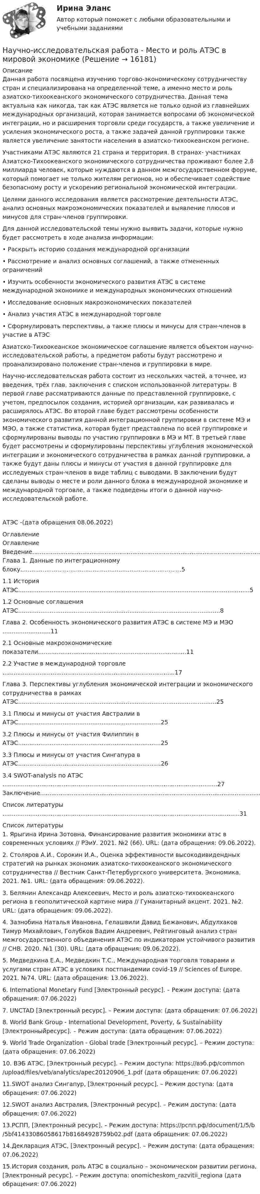      
          Описание
          	Данная работа посвящена изучению торгово-экономическому сотрудничеству стран и специализирована на определенной теме, а именно место и роль азиатско-тихоокеанского экономического сотрудничества. Данная тема актуальна как никогда, так как АТЭС является не только одной из главнейших международных организаций, которая занимается вопросами об экономической интеграции, но и расширения торговли среди государств, а также увеличение и усиления экономического роста, а также задачей данной группировки также является увеличение занятости населения в азиатско-тихоокеанском регионе.	Участниками АТЭС являются 21 страна и территория. В странах- участниках Азиатско-Тихоокеанского экономического сотрудничества проживают более 2,8 миллиарда человек, которые нуждаются в данном межгосударственном форуме, который помогает не только жителям регионов, но и обеспечивает содействие безопасному росту и ускорению региональной экономической интеграции.	Целями данного исследования является рассмотрение деятельности АТЭС, анализ основных макроэкономических показателей и выявление плюсов и минусов для стран-членов группировки.	Для данной исследовательской темы нужно выявить задачи, которые нужно будет рассмотреть в ходе анализа информации:•         Раскрыть историю создания международной организации•         Рассмотрение и анализ основных соглашений, а также отмененных ограничений•         Изучить особенности экономического развития АТЭС в системе международной экономике и международных экономических отношений•         Исследование основных макроэкономических показателей•         Анализ участия АТЭС в международной торговле	• Сформулировать перспективы, а также плюсы и минусы для стран-членов в участие в АТЭС	Азиатско-Тихоокеанское экономическое соглашение является объектом научно-исследовательской работы, а предметом работы будут рассмотрено и проанализировано положение стран-членов и группировки в мире.	Научно-исследовательская работа состоит из нескольких частей, а точнее, из введения, трёх глав, заключения с списком использованной литературы. В первой главе рассматриваются данные по представленной группировке, с учетом, предпосылок создания, историей организации, как развивалась и расширялось АТЭС. Во второй главе будет рассмотрены особенности экономического развития данной интеграционной группировки в системе МЭ и МЭО, а также статистика, которая будет представлена по всей группировке и сформулированы выводы по участию группировки в МЭ и МТ. В третьей главе будет рассмотрены и сформулированы перспективы углубления экономической интеграции и экономического сотрудничества в рамках данной группировки, а также будут даны плюсы и минусы от участия в данной группировке для исследуемых стран-членов в виде таблиц с выводами. В заключении будут сделаны выводы о месте и роли данного блока в международной экономике и международной торговле, а также подведены итоги о данной научно­исследовательской работе.   АТЭС -(дата обращения 08.06.2022) 
          Оглавление
          Оглавление Введение......................................................................................................................................................3 Глава 1. Данные по интеграционному блоку.......................................................................................5 1.1 История АТЭС.............................................................................................................................5 1.2 Основные соглашения АТЭС.............................................................................................................8 Глава 2. Особенность экономического развития АТЭС в системе МЭ и МЭО ..........................11 2.1 Основные макроэкономические показатели................................................................................11 2.2 Участие в международной торговле .............................................................................................17 Глава 3. Перспективы углубления экономической интеграции и экономического сотрудничества в рамках АТЭС...........................................................................................................25 3.1 Плюсы и минусы от участия Австралии в АТЭС.............................................................................25 3.2 Плюсы и минусы от участия Филиппин в АТЭС.............................................................................25 3.3 Плюсы и минусы от участия Сингапура в АТЭС.............................................................................26 3.4 SWOT-analysis по АТЭС ....................................................................................................................27 Заключение...............................................................................................................................................29 Список литературы ................................................................................................................................31 
          Список литературы
          	1. Ярыгина Ирина Зотовна, Финансирование развития экономики атэс в современных условиях // РЭиУ. 2021. №2 (66). URL:  (дата обращения: 09.06.2022). 	2. Столяров А.И., Сорокин И.А., Оценка эффективности высокодивидендных стратегий на рынках экономик азиатско-тихоокеанского экономического сотрудничества // Вестник Санкт-Петербургского университета. Экономика. 2021. №1. URL:  (дата обращения: 09.06.2022). 	3. Белянин Александр Алексеевич, Место и роль азиатско-тихоокеанского региона в геополитической картине мира // Гуманитарный акцент. 2021. №2. URL:  (дата обращения: 09.06.2022). 	4. Зазнобина Наталья Ивановна, Гелашвили Давид Бежанович, Абдулхаков Тимур Михайлович, Голубков Вадим Андреевич, Рейтинговый анализ стран межгосударственного объединения АТЭС по индикаторам устойчивого развития // СНВ. 2020. №1 (30). URL:  (дата обращения: 09.06.2022). 	5. Медведкина Е.А., Медведкин Т.С., Международная торговля товарами и услугами стран АТЭС в условиях постпандемии covid-19 // Sciences of Europe. 2021. №74. URL:  (дата обращения: 13.06.2022). 	6. International Monetary Fund [Электронный ресурс]. – Режим доступа:  (дата обращения: 07.06.2022)	7. UNCTAD [Электронный ресурс]. – Режим доступа:  (дата обращения: 07.06.2022) 	8. World Bank Group - International Development, Poverty, &amp; Sustainability [Электронный̆ресурс]. – Режим доступа:  (дата обращения: 07.06.2022) 	9. World Trade Organization - Global trade [Электронный ресурс]. – Режим доступа:  (дата обращения: 07.06.2022) 	10. ВЭБ АТЭС, [Электронный ресурс]. – Режим доступа: https://вэб.рф/common/upload/files/veb/analytics/apec20120906_1.pdf (дата обращения: 07.06.2022) 	11.SWOT анализ Сингапур, [Электронный ресурс]. – Режим доступа:  (дата обращения: 07.06.2022) 	12.SWOT анализ Австралия, [Электронный ресурс]. – Режим доступа:  (дата обращения: 07.06.2022) 	13.РСПП, [Электронный ресурс]. – Режим доступа: https://рспп.рф/document/1/5/b/5bf41433086058617b81684928759b02.pdf (дата обращения: 07.06.2022) 	14.Декларация АТЭС, [Электронный ресурс]. – Режим доступа:  (дата обращения: 07.06.2022) 	15.История создания, роль АТЭС в социально – экономическом развитии региона, [Электронный ресурс]. – Режим доступа:  onomicheskom_razvitii_regiona (дата обращения: 07.06.2022)
            
            
            Научно-исследовательская работаНаучно-исследовательская работа - Место и роль АТЭС в мировой экономикеНаучно-исследовательская работа (часть 3) ТулГУ 3 курсНаучно-исследовательская работа (часть 4)Научной основной обеспечения единства измерений является____Научной основой обеспечения единства измерений является… Выберите один ответ:  a. метрология  b. систематизация  c. стандартизированные методики выполнения измерений  d. теоретическая база стандартизацииНаучно-методическая деятельностьНаучное исследование в вопросах менеджмента персонала.Управленческие методы оценки вовлеченности и активности персоналаНаучное мышление, психолого-педагогические аспектыНаучное мышление, психолого-педагогические аспекты 87/100 баллов💯 Научное мышление, психолого-педагогические аспекты (ответы на тест Синергия / МОИ / МТИ / МосАП, октябрь 2023)💯 Научное мышление, психолого-педагогические аспекты (ответы на тест Синергия / МТИ / МосАП, февраль 2023)Научное мышление, психолого-педагогические аспекты//СИНЕРГИЯ//МОСАП//МОИ//МТИНаучное мышление, психолого-педагогические аспекты (тест с ответами Синергия/МОИ/ МТИ)