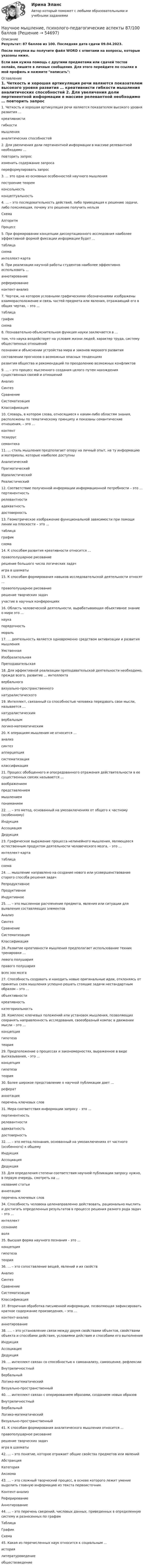     
            Описание
            Результат: 87 баллов из 100. Последняя дата сдачи 09.04.2023.После покупки вы получите файл WORD с ответами на вопросы, которые указаны ниже.Если вам нужна помощь с другими предметами или сдачей тестов онлайн, пишите в личные сообщения. Для этого перейдите по ссылке в мой профиль и нажмите написать:  
            Оглавление
            	1.	Четкость и хорошая артикуляция речи являются показателем высокого уровня развития … креативнисти гибкости мышления аналитических способностей 	2.	Для увеличения доли пертинентной информации в массиве релевантной необходимо … повторить запрос изменить содержание запроса переформулировать запрос	3.	... это одна из основных особенностей научного мышления построение теорем консольность концептуальность	4.	… – это последовательность действий, либо приводящая к решению задачи, либо поясняющая, почему это решение получить нельзя Схема Алгоритм Процесс 	5.	При формировании концепции диссертационного исследовния наиболее эффективной формой фиксации информации будет … таблица схема интеллект-карта	6.	При реализации научной работы студентов наиболее эффективно использовать … аннотирование реферирование контент-анализ	7.	Чертеж, на котором условными графическими обозначениями изображены взаиморасположение и связь частей предмета или явления, отражающий его в общих чертах, – это … таблица график схема 	8.	Познавательно-объяснительная функция науки заключается в ... том, что наука воздействует на условия жизни людей, характер труда, систему общественных отношений познании и объяснении устройства мира и законов мирового развития составлении прогнозов о возможных опасных тенденциях развития общества и рекомендаций по преодолению возможных конфликтов 	9.	… – это процесс мысленного создания целого путем нахождения существенных связей и отношений Анализ Синтез Сравнение Систематизация Классификация 	10.	Словарь, в котором слова, относящиеся к каким-либо областям знания, расположены по тематическому принципу и показаны семантические отношения, – это … контент тезаурус семантика 	11.	… стиль мышления предполагает опору на личный опыт, на ту информацию и материалы, которые наиболее доступны Аналитический Прагматический Идеалистический Реалистический 	12.	Соответствие полученной информации информационной потребности – это … пертинентность релевантности адекватность достоверность 	13.	Геометрическое изображение функциональной зависимости при помощи линии на плоскости – это … таблица график схема 	14.	К способам развития креативности относится … правополушарное рисование решение большого числа логических задач игра в шахматы 	15.	К способам формирования навыков исследовательской деятельности относят … правополушарное рисование решение творческих задач участие в научных конференциях 	16.	Область человеческой деятельности, вырабатывающая объективное знание о мире это ... наука порядочность мораль 	17.	… деятельность является одновременно средством активизации и развития мышления Умственная Изобразительная Преподавательская 	18.	Для эффективной реализации преподавательской деятельности необходимо, прежде всего, развитие … интеллекта вербального визуально-пространственногонатуралистического 	19.	Интеллект, связанный со способностью человека передавать свои мысли, называется … натуралистическим вербальным логико-математическим 	20.	К операциям мышления не относится … анализ синтез апперцепция систематизация классификация 	21.	Процесс обобщенного и опосредованного отражения действительности в ее существенных связях называется … воображением представлением мышлением пониманием 	22.	… – это метод, основанный на умозаключениях от общего к частному (особенному) Индукция Ассоциация Дедукция 	23.	Графическое выражение процесса нелинейного мышления, являющееся естественным продуктом деятельности человеческого мозга, – это … интеллект-карта таблица схема 	24.	… мышление направлено на создание нового или усовершенствование старого способа решения задач Репродуктивное Продуктивное Индуктивное 	25.	… – это мысленное расчленение предмета, явления или ситуации для выявления составляющих элементов Анализ Синтез Сравнение Систематизация Классификация 	26.	Развитие креативности мышления предполагает использование техник тренировки … левого полушария правого полушария всех зон мозга 	27.	Способность создавать и находить новые оригинальные идеи, отклоняясь от принятых схем мышления успешно решать стоящие задачи нестандартным образом – это … объективности креативность категориальность 	28.	Комплекс ключевых положений или установок мышления, позволяющих сохранять направленность исследования, своеобразный компас в движении мысли – это … концепция гипотеза теория 	29.	Предположение о процессах и закономерностях, выраженное в виде высказывания, - это ... концепция гипотеза теория 	30.	Более широкое представление о научной публикации дает … реферат аннотацияперечень ключевых слов 	31.	Мера соответствия информации запросу – это … пертинентность релевантности адекватность достоверность 	32.	… – это метод познания, основанный на умозаключениях от частного (особенного) к общему Индукция Ассоциация Дедукция 	33.	Для определения степени соответствия научной публикации запросу нужно, в первую очередь, смотреть на … название статьи аннотациюперечень ключевых слов 	34.	Способность человека целенаправленно действовать, рационально мыслить и достигать определенных результатов в процессе решения разного рода задач – это … интеллект сознание воля 	35.	Высшая форма научного познания – это … концепция гипотеза теория 	36.	… – это сопоставление вещей, явлений и их свойств Анализ Синтез Сравнение Систематизация Классификация 	37.	Вторичная обработка письменной информации, позволяющая зафиксировать краткое содержание произведения, – это … контент-анализ аннотирование 	38.	.… – это установление связи между двумя свойствами объектов, свойствами объекта и способами действия, условиями действия и способами его выполнения Индукция Ассоциация Дедукция 	39.	… интеллект связан со способностью к самоанализу, самооценке, рефлексии Внутриличностный Вербальный Логико-математический Визуально-пространственный 	40.	… интеллект связан с оперированием образами, созданием новых образов Внутриличностный Вербальный Логико-математический Визуально-пространственный 	41.	К способам формирования аналитического мышления относится … правополушарное рисование решение творческих задач игра в шахматы 	42.	… – это понятие, которое отражает общие свойства предметов или явлений Абстракция Категория Аксиома 	43.	… – это сложный творческий процесс, в основе которого лежит умение выделить главную информацию из текста первоисточник Контент-анализ Реферирование Аннотирование 	44.	… – это перечень сведений, числовых данных, приведенных в определенную систему и разнесенных по графам Таблица График Схема 	45.	Какая из перечисленных наук относится к социальным ... история литературоведениеобществоведение  
            
            
            Научное мышление, психолого-педагогические аспектыНаучное мышление, психолого-педагогические аспекты 87/100 баллов💯 Научное мышление, психолого-педагогические аспекты (ответы на тест Синергия / МОИ / МТИ / МосАП, октябрь 2023)💯 Научное мышление, психолого-педагогические аспекты (ответы на тест Синергия / МТИ / МосАП, февраль 2023)Научное мышление, психолого-педагогические аспекты//СИНЕРГИЯ//МОСАП//МОИ//МТИНаучное мышление, психолого-педагогические аспекты (тест с ответами Синергия/МОИ/ МТИ)Научно-исследовательская и художественно-просветительская деятельность по возрождению народных традиций в Российской ФедерацииНаучная рациональностьНаучная теория Фредерика У. ТейлораНаучная терминология для бизнеса,  словарьНаучная терминология для бизнеса - словарь как в справочникеНаучная терминология ИТ  -  словарьНаучная терминология - словарьнаучное и ненаучное знание