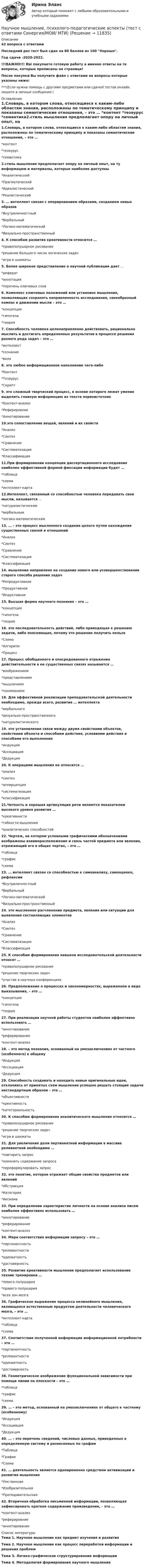     
          Описание
          42 вопроса с ответамиПоследний раз тест был сдан на 80 баллов из 100 Хорошо.Год сдачи -2020-2022.!!!ВАЖНО!!! ВЫ покупаете готовую работу а именно ответы на те вопросы, которые прописаны на странице!После покупки Вы получите файл с ответами на вопросы которые указаны ниже:***(Если нужна помощь с другими предметами или сдачей тестов онлайн, пишите в личные сообщения  ) 
          Оглавление
          1.Словарь, в котором слова, относящиеся к каким-либо областям знания, расположены по тематическому принципу и показаны семантические отношения, – это … *контент *тезаурус *семантика2.стиль мышления предполагает опору на личный опыт, на ту информацию и материалы, которые наиболее доступны *Аналитический *Прагматический *Идеалистический *Реалистический3. … интеллект связан с оперированием образами, созданием новых образов *Внутриличностный *Вербальный *Логико-математический *Визуально-пространственный4. К способам развития креативности относится … *правополушарное рисование *решение большого числа логических задач *игра в шахматы5. Более широкое представление о научной публикации дает … *реферат *аннотация *перечень ключевых слов6. Комплекс ключевых положений или установок мышления, позволяющих сохранять направленность исследования, своеобразный компас в движении мысли – это … *концепция *гипотеза *теория7. Способность человека целенаправленно действовать, рационально мыслить и достигать определенных результатов в процессе решения разного рода задач – это … *интеллект *сознание *воля8. это любое информационное наполнение чего-либо *Контент *Тезаурус *Скрипт9. это сложный творческий процесс, в основе которого лежит умение выделить главную информацию из текста первоисточник *Контент-анализ *Реферировние *Аннотирование10.это сопоставление вещей, явлений и их свойств *Анализ *Синтез *Сравнение *Систематизация *Классификация11.При формировании концепции диссертационного исследовния наиболее эффективной формой фиксации информации будет … *таблица *схема *интеллект-карта12.Интеллект, связанный со способностью человека передавать свои мысли, называется … *натуралистическим *вербальным *логико-математическим13. … – это процесс мысленного создания целого путем нахождения существенных связей и отношений *Анализ *Синтез *Сравнение *Систематизация *Классификация14. мышление направлено на создание нового или усовершенствование старого способа решения задач *Репродуктивное *Продуктивное *Индуктивное15. Высшая форма научного познания – это … *концепция *гипотеза *теория16. это последовательность действий, либо приводящая к решению задачи, либо поясняющая, почему это решение получить нельзя *Схема *Алгоритм *Процесс17. Процесс обобщенного и опосредованного отражения действительности в ее существенных связях называется … *воображением *представлением *мышлением *пониманием18. Для эффективной реализации преподавательской деятельности необходимо, прежде всего, развитие … интеллекта *вербального *визуально-пространственного *натуралистического19. это установление связи между двумя свойствами объектов, свойствами объекта и способами действия, условиями действия и способами его выполнения *индукция *Ассоциация *Дедукция20. К операциям мышления не относится … *анализ *синтез *апперцепция *систематизация *классификация21.Четкость и хорошая артикуляция речи являются показателем высокого уровня развития … *креативнисти *гибкости мышления *аналитических способностей22. Чертеж, на котором условными графическими обозначениями изображены взаиморасположение и связь частей предмета или явления, отражающий его в общих чертах, – это … *таблица *график *схема23. … интеллект связан со способностью к самоанализу, самооценке, рефлексии *Внутриличностный *Вербальный *Логико-математический *Визуально-пространственный24. это мысленное расчленение предмета, явления или ситуации для выявления составляющих элементов *Анализ *Синтез *Сравнение *Систематизация *Классификация25. К способам формирования навыков исследовательской деятельности относят … *правополушарное рисование *решение творческих задач *участие в научных конференциях26. Предположение о процессах и закономерностях, выраженное в виде выказывания, – это … *концепция *гипотеза *теория27. При реализации научной работы студентов наиболее эффективно использовать … *аннотирование *реферирование *контент-анализ28. – это метод познания, основанный на умозаключениях от частного (особенного) к общему *Индукция *Ассоциация *Дедукция29. Способность создавать и находить новые оригинальные идеи, отклоняясь от принятых схем мышления успешно решать стоящие задачи нестандартным образом – это … *объективности *креативность *категориальность30. К способам формирования аналитического мышления относится … *правополушарное рисование *решение творческих задач *игра в шахматы 31. Для увеличения доли пертинентной информации в массиве релевантной необходимо … *повторить запрос *изменить содержание запроса *переформулировать запрос32. это понятие, которое отражает общие свойства предметов или явлений *Абстракция *Категория *Аксиома33. При определении характеристик личности на основе анализа писем наиболее эффективно использовать … *аннотирование *реферирование *контент-анализ34. Мера соответствия информации запросу – это … *пертинентность *релевантности *адекватность *достоверность35. Развитие креативности мышления предполагает использование техник тренировки … *левого полушария *правого полушария *всех зон мозга36. Графическое выражение процесса нелинейного мышления, являющееся естественным продуктом деятельности человеческого мозга, – это … *интеллект-карта *таблица *схема37. Соответствие полученной информации информационной потребности – это … *пертинентность *релевантности *адекватность *достоверность38. Геометрическое изображение функциональной зависимости при помощи линии на плоскости – это … *таблица*график *схема39. … – это метод, основанный на умозаключениях от общего к частному (особенному)*Индукция *Ассоциация *Дедукция40. … – это перечень сведений, числовых данных, приведенных в определенную систему и разнесенных по графам *Таблица *График *Схема41. … деятельность является одновременно средством активизации и развития мышления*Умственная *Изобразительная *Преподавательская42. Вторичная обработка письменной информации, позволяющая зафиксировать краткое содержание произведения, – это … *контент-анализ *реферировние *аннотирование 
          Список литературы
          Тема 1. Научное мышление как предмет изучения и развития Тема 2. Научное мышление как процесс переработки информации и решения проблем Тема З. Логико-графическое структурирование информации Тема 4. Методология формирования научного мышления 
            
            
            Научное мышление, психолого-педагогические аспекты//СИНЕРГИЯ//МОСАП//МОИ//МТИНаучное мышление, психолого-педагогические аспекты (тест с ответами Синергия/МОИ/ МТИ)Научно-исследовательская и художественно-просветительская деятельность по возрождению народных традиций в Российской ФедерацииНаучно-исследовательская работаНаучно-исследовательская работа - Место и роль АТЭС в мировой экономикеНаучно-исследовательская работа (часть 3) ТулГУ 3 курсНаучно-исследовательская работа (часть 4)Научная терминология ИТ  -  словарьНаучная терминология - словарьнаучное и ненаучное знаниеНаучное исследование в вопросах менеджмента персонала.Управленческие методы оценки вовлеченности и активности персоналаНаучное мышление, психолого-педагогические аспектыНаучное мышление, психолого-педагогические аспекты 87/100 баллов💯 Научное мышление, психолого-педагогические аспекты (ответы на тест Синергия / МОИ / МТИ / МосАП, октябрь 2023)