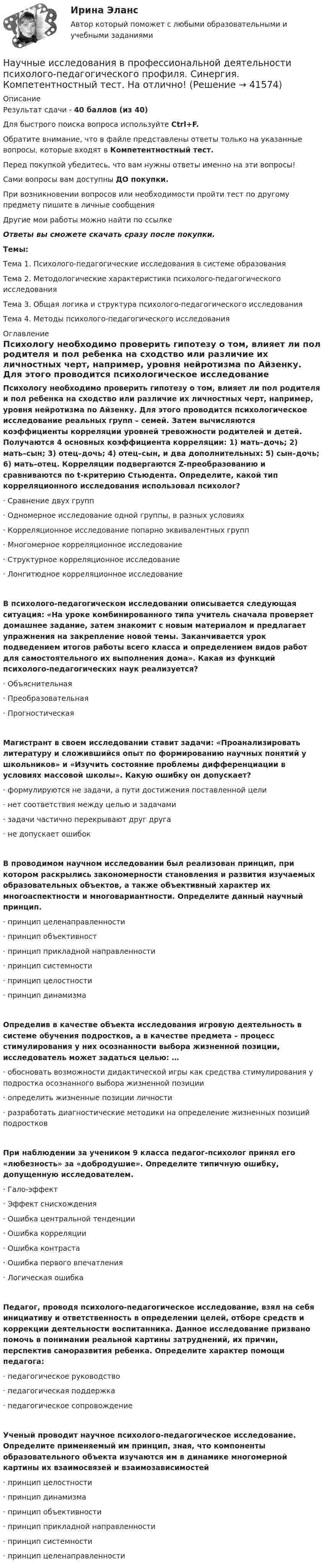     
          Описание
          Результат сдачи - 40 баллов (из 40)Для быстрого поиска вопроса используйте Ctrl+F.Обратите внимание, что в файле представлены ответы только на указанные вопросы, которые входят в Компетентностный тест.Перед покупкой убедитесь, что вам нужны ответы именно на эти вопросы!Сами вопросы вам доступны ДО покупки.При возникновении вопросов или необходимости пройти тест по другому предмету пишите в личные сообщения Другие мои работы можно найти по ссылке Ответы вы сможете скачать сразу после покупки.Темы:Тема 1. Психолого-педагогические исследования в системе образованияТема 2. Методологические характеристики психолого-педагогического исследованияТема 3. Общая логика и структура психолого-педагогического исследованияТема 4. Методы психолого-педагогического исследования 
          Оглавление
          Психологу необходимо проверить гипотезу о том, влияет ли пол родителя и пол ребенка на сходство или различие их личностных черт, например, уровня нейротизма по Айзенку. Для этого проводится психологическое исследование реальных групп – семей. Затем вычисляются коэффициенты корреляции уровней тревожности родителей и детей. Получаются 4 основных коэффициента корреляции: 1) мать–дочь; 2) мать–сын; 3) отец–дочь; 4) отец–сын, и два дополнительных: 5) сын–дочь; 6) мать–отец. Корреляции подвергаются Z-преобразованию и сравниваются по t-критерию Стьюдента. Определите, какой тип корреляционного исследования использовал психолог?·      Сравнение двух групп·      Одномерное исследование одной группы, в разных условиях·      Корреляционное исследование попарно эквивалентных групп·      Многомерное корреляционное исследование·      Структурное корреляционное исследование·      Лонгитюдное корреляционное исследованиеВ психолого-педагогическом исследовании описывается следующая ситуация: «На уроке комбинированного типа учитель сначала проверяет домашнее задание, затем знакомит с новым материалом и предлагает упражнения на закрепление новой темы. Заканчивается урок подведением итогов работы всего класса и определением видов работ для самостоятельного их выполнения дома». Какая из функций психолого-педагогических наук реализуется?·      Объяснительная·      Преобразовательная·      ПрогностическаяМагистрант в своем исследовании ставит задачи: «Проанализировать литературу и сложившийся опыт по формированию научных понятий у школьников» и «Изучить состояние проблемы дифференциации в условиях массовой школы». Какую ошибку он допускает?·      формулируются не задачи, а пути достижения поставленной цели·      нет соответствия между целью и задачами·      задачи частично перекрывают друг друга·      не допускает ошибокВ проводимом научном исследовании был реализован принцип, при котором раскрылись закономерности становления и развития изучаемых образовательных объектов, а также объективный характер их многоаспектности и многовариантности. Определите данный научный принцип.·      принцип целенаправленности·      принцип объективност·      принцип прикладной направленности·      принцип системности·      принцип целостности·      принцип динамизмаОпределив в качестве объекта исследования игровую деятельность в системе обучения подростков, а в качестве предмета – процесс стимулирования у них осознанности выбора жизненной позиции, исследователь может задаться целью: …·      обосновать возможности дидактической игры как средства стимулирования у подростка осознанного выбора жизненной позиции·      определить жизненные позиции личности·      разработать диагностические методики на определение жизненных позиций подростковПри наблюдении за учеником 9 класса педагог-психолог принял его «любезность» за «добродушие». Определите типичную ошибку, допущенную исследователем.·      Гало-эффект·      Эффект снисхождения·      Ошибка центральной тенденции·      Ошибка корреляции·      Ошибка контраста·      Ошибка первого впечатления·      Логическая ошибкаПедагог, проводя психолого-педагогическое исследование, взял на себя инициативу и ответственность в определении целей, отборе средств и коррекции деятельности воспитанника. Данное исследование призвано помочь в понимании реальной картины затруднений, их причин, перспектив саморазвития ребенка. Определите характер помощи педагога:·      педагогическое руководство·      педагогическая поддержка·      педагогическое сопровождениеУченый проводит научное психолого-педагогическое исследование. Определите применяемый им принцип, зная, что компоненты образовательного объекта изучаются им в динамике многомерной картины их взаимосвязей и взаимозависимостей·      принцип целостности·      принцип динамизма·      принцип объективности·      принцип прикладной направленности·      принцип системности·      принцип целенаправленности 
            
            
            Научно-технический центр «Система» принадлежит … РФНаучные исследования в профессиональной деятельности психолого-педагогического профиля. Синергия. Компетентностный тест. На отлично! Научные исследования социально-экономических и политических процессов.фмен_МАГ. Синергия. Ответы на ИТОГОВЫЙ ТЕСТ. На отлично!научные термины по спискунаучные термины по списку -  глоссарийнаучные термины по списку – классический списокнаучные термины   - списком - глоссарий  социально-политического кластераНаучной основной обеспечения единства измерений является____Научной основой обеспечения единства измерений является… Выберите один ответ:  a. метрология  b. систематизация  c. стандартизированные методики выполнения измерений  d. теоретическая база стандартизацииНаучно-методическая деятельностьНаучно-методическая деятельность РОСДИСТАНТНаучно обоснованное предположение, нуждающееся в дальнейшей экспериментальной и теоретической проверке, – это … Научно обоснованное суждение о возможных состояниях объекта в будущем или об альтернативных путях и сроках достижения этих состояний – это … Научно обоснованное суждение о возможных состояниях объекта в будущем разрабатывается на этапе …