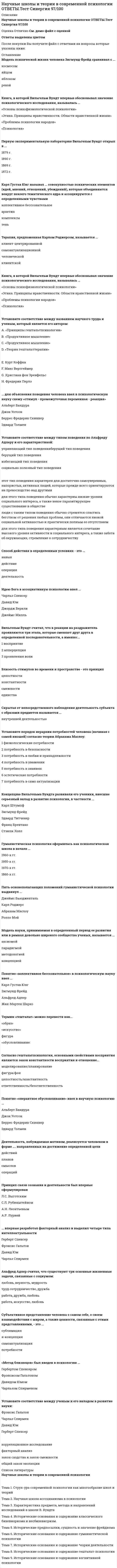    
          Описание
          90 вопросов с ответамиСдано на 93 балла из 100 ОтличноГод сдачи -2017-2021.После покупки Вы получите файл с ответами на вопросы которые указаны ниже:***(Если нужна помощь с другими предметами или сдачей тестов онлайн, пишите в личные сообщения) 
          Оглавление
          1. Установите соответствие между научной школой психологии и ее представителем: A. психоанализ B. гуманистическая психология C. гештальтпсихология D. бихевиоризм E. Джон Уотсон F. Карл Роджерс G. Фредерик Перлз H. Зигмунд Фрейд2. Установите соответствие между экспериментом и ученым, который его впервые проводил: A. эксперимент, в котором крыса научилась нажимать на рычаг для получения корма B. эксперимент с куклой Бобо C. эксперимент, в котором маленького ребенка научили не бояться золотых рыбок D. эксперимент с лабиринтом для крыс E. Альберт Бандура F. Беррес Фредерик Скиннер G. Джон Уотсон H. Эдвард Толмен3. Термин «гештальт» можно перевести как … *фигура * «искусство» * «обусловливание» * «образ»4. Пять основополагающих положений гуманистической психологии выдвинул … *Абрахам Маслоу *Карл Роджерс *Ролло Мэй *Джеймс Бьюдженталь5. В своих исследованиях Джон Уотсон ссылался на таких русских ученых, как … *С. Л. Рубинштейн *В. М. Бехтерев *Л. С. Выготский *И. П. Павлов6. Субъективное представление человека о самом себе, о своем взаимодействии с миром, а также ценности, связанные с этими представлениями – это… *сублимация *я-концепция *самоактуализация *потребности 7. Понятие «оперантное обусловливание» ввел в научную психологию … *Эдвард Толмен *Джон Уотсон *Альберт Бандура *Беррес Фредерик Скиннер8. Деятельность, побуждаемая мотивом, реализуется человеком в форме… *действий *планов *операций *смыслов 9. Первую экспериментальную лабораторию Вильгельм Вундт открыл в … 1890 г. 1869 г. 1879 г. 1872 г.10. Искренняя и удовлетворяющая индивида реализация его творческого потенциала в жизни, процесс становления личности, развития ее потенциальных возможностей – это …11. Модель науки, принимаемая в определенный период ее развития или в рамках довольно широкого сообщества ученых, называется … *аксиомой *методологией *концепцией *парадигмой12. Убеждение, что в основе психической жизни любого человека лежат сексуальные влечения, которые накладывают свой отпечаток на все без исключения ее стороны, – это …13. Понятие «коллективное бессознательное» в психологическую науку ввел … *Альфред Адлер *Зигмунд Фрейд *Жан-Мартен Шарко *Карл Густав Юнг14. … для объяснения поведения человека ввел в психологическую науку схему «стимул – промежуточная переменная – реакция» *Беррес Фредерик *Скиннер Джон Уотсон *Эдвард Толмен *Альберт Бандура15. Понятие «клиент» вместо «пациент» в научную психологию ввел … Карл Роджерс Ролло Мэй Абрахам Маслоу16. Когнитивная психология изучает …*сознание *личность *познавательные процессы *разум17. Основные предпосылки возникновения когнитивной психологии – это… *неспособность бихевиоризма и психоанализа объяснить поведение человека без обращения к элементам сознания *развитие связи и кибернетики *развитие лингвистики *развитие гештальт-психологии 18. Авторами теории конгруэнтности являются … *Ульрик Найссер *Перси Танненбаум *Теодор Ньюком *Чарльз Осгуд19. Установите соответствие между стадией развития интеллекта по Ж.Пиаже и ее возрастной границей. A. Сенсомоторный интеллект B. Дооперациональная стадия C. Стадия конкретных операций D. Стадия формальных операцийE. от 0 до 2 лет F. 2–7 лет G. 7–11 лет H. 12 и более лет20. На стадии развития интеллекта, которой Жан Пиаже дал название …, дети начинают рассуждать логически, могут классифицировать понятия и давать определения, но все это на конкретных понятиях и наглядных примерах *сенсомоторный интеллект *дооперациональная стадия *стадия формальных операций *стадия конкретных операций21. . Установите соответствие между автором и названием его теории A. Теодор Ньюком B. Леон Фестингер C. Фриц Хайдер D. Жан Пиаже E. теория коммуникативных актов F. теория когнитивного диссонанса G. теория структурного баланса H. теория интеллектуального развития22. У человека возникает состояние когнитивного диссонанса в случае возникновения противоречия …*между тем, что человек знает и тем, что он делает *между тем, что человек знает и что не знает *между тем, что человек знает и тем, что хочет узнать *между тем, что человек знает и тем, что делают другие 23. Методика семантического дифференциала была разработана … *Чарльзом Осгудом *Ульриком Найссером *Теодором Ньюком *Перси Танненбаумом24. . Состояние, когда мышление человека является сверхвключенным, то есть человек не может сохранять концептуальные границы, и поэтому мышление становится менее точным, менее определенным и чрезмерно обобщенным, называется - … 25. Психическое расстройство, при котором люди пытаются интерпретировать свой опыт с противоположного полюса расширительного конструкта (сужения), называется …26.  … стал одним из тех, кто вдохновил молодого психолога Абрахама Маслоу на изучение самоактуализирующихся личностей и даже выступил в роли одного из испытуемых*Курт Коффка *Фредерик Перлз *Курт Леви *Макс  Вертгеймер 27. Закон … восприятия говорит о том, что целостный образ не меняется при изменении его сенсорных элементов *ответственности *константности*целостности *осознания28. Установите соответствие между названием научного труда и ученым, который является его автором: A. «Принципы гештальтпсихологии» B. «Продуктивное мышление» C. «О качестве формы» D. «Теория гештальттерапии» E. Курт Коффка F. Макс Вертгеймер G. Христиан фон Эренфельс H. Фредерик Перлз29. К принципам гештальттерапии относятся такие понятия, как … *целостность *контрперенос * «здесь и сейчас» *осознанность30. Согласно гештальтпсихологии, основными свойствами восприятия являются закон константности восприятия и отношение …*моделирование/планирование *фигура/фон *целостность/константность *ответственность/безответственность 31. Близость стимулов во времени и пространстве – это принцип *целостности *константности*смежности *единства 32. Родоначальником гештальтпсихологии считается … *Фредерик Перлз *Курт Коффка *Макс Вертгеймер *Курт Левин33. В схему «стимул – реакция» А. Н. Леонтьев вводит третье звено – …*деятельность *операция *действие *сознание 34. Установите соответствие основных понятий теории деятельности. A. деятельность B. действие C. операция D. задача E. цель F. мотив 35. Установите соответствие между типом деятельности и ее характеристикой: A. практическая B. эстетическая C. познавательная D. направлена на восприятие и создание произведений искусства E. направлена на понимание объективных законов существования F. направлена на преобразование мира в соответствии с поставленными человеком целями36. . Скрытая от непосредственного наблюдения деятельность субъекта с образами предметов называется …37. Функциональным органом деятельности, решающим важные задачи ориентировки субъекта в мире и регуляции на этой основе его деятельности, выступает ...38. Какой мотив осуществляет свою смыслообразующую и побудительную функцию лучше*данный в воображении *данный в реальности *отсроченный во времени *данный сразу во время деятельности 39. В школе А.Н. Леонтьева выделяют еще две формы деятельности субъекта (по характеру ее открытости для наблюдения): *внешнюю и внутреннюю *безусловную и условную *позитивную и негативную *простую и сложную 40. Способ действия в определенных условиях – это … *деятельность *действие *навык *операция41. Механизм превращения цели в мотив, когда цель при приобретении ею особой побудительной силы может стать мотивом, получил название … *сдвиг мотива на деятельность *сдвиг мотива на цель *сдвиг мотива на процесс *сдвиг мотива на эмоции42. Гуманистическая психология оформилась как психологическая школа в … *1960-х гг *1950-х гг *1970-х гг *1860-х гг 43. Установите порядок иерархии потребностей человека по А. Маслоу (начиная с самой низшей)1 физиологические потребности 2 потребность в любви и принадлежности3 потребность в безопасности 4 потребность в уважении 5 потребность в знаниях 6 потребность в само актуализации 7 эстетические потребности 44. Когда дети получают представление, что определенное поведение одобряется взрослыми и приводит к позитивному вниманию, а другое – лишает. Это называется … *самоактуализация *безусловное внимание *обусловленное позитивное внимание *позитивное внимание 45. Карл Роджерс считал … обязательным условием актуализации ребенка *безусловное позитивное внимание *самоактуализацию *обусловленное позитивное внимание *положительную я-концепцию46. Ассиситентом какого ученого был З. Фрейд? *Й. Брейер *Ж.М. Шарко *А. Адлер *К.Г. Юнг 47. Зигмунд Фрейд искал альтернативный гипнозу метод, поскольку …*считал гипноз довольно «мистическим средством» *считал гипноз слишком простым в исполнении *считал, что гипноз может причинить вред пациенту*считал, что гипноз ставит под сомнение научность психологии как науки 48. Установите соответствие между архетипом и его значением: A. Персона B. Анимус C. Анима D. Тень E. социально неприемлемые стороны личности F. воплощение женского бессознательного у мужчин G. воплощение мужского бессознательного у женщин H. роль человека в обществе49. Установите соответствие между структурой психики и ее содержанием и функциями. A. бессознательное B. коллективное бессознательноеC. Сверх-Я D. Я E. фактически посредник между индивидом и внешним миром, выполняет функцию восприятиявнешнего мира и приспособления к нему, подчиняется принципу реальности F. результат предшествующего опыта человечества, совокупность коллективных идей G. внутренний цензор, складывающийся под влиянием воспитания H. включает в себя безудержные сексуальные и агрессивные влечения 50.  Карл Густав Юнг называл … совокупностью психических элементов (идей, мнений, отношений, убеждений), которые объединяются вокруг некоего тематического ядра и ассоциируются с определенными чувствами*коллективное бессознательное *архетип *комплексы *тень 51. Альфред Адлер считал, что существуют три основные жизненные задачи, связанные с социумом: *любовь, верность, мудрость *работа, дружба, любовь *работа, искусство, любовь *труд, сотрудничество, дружба52. Термин бихевиоризм можно перевести как… *поведение *искусство*научение *обуславливание 53. Альберт Бандура считал, что … могут стать источником научения агрессии *воспитание, СМИ, фрустрация *фрустрация, активность, Интернет *сознание, личность, интересы *семья, субкультура, СМИ54. С позиции Джона Уотсона поведение можно описать следующей формулой: *стимул – реакция (S – R) *стимул – переменная – реакция (S – V – R) *стимул – акция – реакция (S – A – R) *стимул – сознание (S – C)55. Установите соответствие между автором и его теорией. A. классический бихевиоризм B. необихевиоризмC. теория социального научения D. теория оперантного научения E. Джон Уотсон F. Эдвард Толмен G. Альберт Бандура H. Беррес Фредерик Скиннер56. Стимулы, которые с рождения вызывают у человека автоматически определенный ответ, называются… *условные*естественные *опрерантные *безусловные 57. Установите последовательность функционирования когнитивной регуляторной системы в научной школе Альберта Бандуры: 1моделирование 2закрепление модели 3анализ модели4использование модели58. Книга, в которой В. Вундт впервые обосновывал значение психологического исследования, называлась…* «Основы психофизиологической психологии»* «Этика: Принципы нравственности. Области нравственной жизни»* «Проблемы психологии народов» * «Психология» 59. Подход Вундта получил название … *функционалистского *структуралистского *ассоциативного *кооперативного 60. Задачей психологии как науки Вильгельм Вундт считал … *нахождение законов психической жизни *выделение структурных составляющих сознания*описание свойств сознания *изучение высших психических функций61. . Установите последовательность трехмерной теории чувств В. Вундта: 1 удовольствие 2  подъем 3 напряжение 62. Метод … предусматривает наблюдение за собственным сознанием *индукции *интроспекции *фрустрации *проекции63. Концепцию Вильгельма Вундта развивали его ученики, внесшие серьезный вклад в развитие психологии, в частности … *Карл Штумпф *Зигмунд Фрейд *Эдвард Титченер *Франц Брентано *Стэнли Холл64. В. Вундт выделил два вида опыта… *первичный и вторичный *опосредованный и непосредственный *перцептивный и ассоциативный*физический и механический 65. Вундт считал, что в реакции на раздражитель проявляются три этапа. Установите их последовательность.1  восприятие 2  проявления воли 3  апперцепция 66. Вильгельмом Вундтом был сформулирован закон … *творческого синтеза*ассоциативного восприятия*позитивного мышления *сознательного действия67. «Метод близнецов» был введен в психологию … *Фрэнсисом Гальтоном *Гербертом Спенсером *Давидом Юмом *Чарльзом Спирменом68. Впервые и типа интеллекта в психологию ввел…*Г. Спенсер *Ф. Гальтон *Д. Юм *Ч. Спирмен 69. Неверно, что Фрэнсисом Гальтоном был изобретен такой измерительный прибор, как … *калиброванный маятник (для определения времени реакции на свет и звук) *набор весов (для оценки кинетической или мышечной чувствительности) *термометр (для измерения температуры тела) *фотометр (для различения цветов)70. Идею Бога в ассоциативную психологию ввел … *Джордж Беркли *Давид Юм *Джеймс Милль *Чарльз Спенсер71. Предметом изучения в научной школе ассоцианизма является:*поведение *научение *ощущение *фантазия 72.  «G-фактор» определяется Спирменом как … * «умственная энергия» * «множество способностей» * «ощущение событий» * «согласованные действия». 73. Установите соответствие между ученым и его вкладом в развитие науки: A. Фрэнсис Гальтон B. Чарльз Спирмен C. Давид Юм D. Герберт Спенсер E. корреляционное исследование F. факторный анализ G. закон сходства и закон смежностиH. общий закон эволюции74. Автором десятитомного труда «Синтетическая философия» (1862–1896), который включает и «Основания психологии», является … *Чарльз Спирмен *Давид Юм *Фрэнсис Гальтон *Герберт Спенсер75. Установите соответствие между ученым и названием его научной работы: A. Фрэнсис Гальтон B. Давид Гартли C. Джордж Беркли D. Джеймс Милль E. «Арифметика запахов» F. «Размышления о человеке, его строении, его долге и упованиях» G. «Трактат о принципах человеческих знаний» H. «Анализ явлений человеческого духа»76. . В ассоциативной психологии сознание понималось как…. *комплекс ощущений и представлений, соединенных по законам ассоциаций *комплекс ассоциаций, полученных от органов чувств *комплекс понятий и суждений, которые составляют основу мышления *комплекс мыслей и действий, подчиненных разуму77. . Научным школам свойственны такие характеристики*инициативность, самостоятельность, наличие внутреннего импульса развития, целеустремленность, стойкость убеждений, неудовлетворенность достигнутым *инициативность, самостоятельность, наличие внутреннего импульса развития целеустремленность, стойкость убеждений, удовлетворенность достигнутым *реактивность, самостоятельность, наличие внутреннего импульса развития, целеустремленность,стойкость убеждений, удовлетворенность достигнутым *позитивность, самостоятельность, наличие внутреннего импульса развития, целеустремленность,стойкость убеждений, неудовлетворенность достигнутым 78. Понятие «бессознательное» в научную психологию ввел … *Зигмунд Фрейд *Карл Густав Юнг *Карл Роджерс *Абрахам Маслоу79. . Культурно-историческую теорию психического развития человека создал….*Л.С. Выготский *С.Л. Рубинштейн *А.Н. Леонтьев *А.Р. Лурия80. Понятие «фи-феномен» в научную психологию ввел … *Фредерик Перлз *Курт Левин *Курт Коффка *Макс Вертгеймер81. Принцип связи сознания и деятельности был впервые сформулирован … *С.Л. Рубинштейном *Л.С. Выготским *А.Р. Лурией *А.Н. Леонтьевым82. Терапия, предложенная К. Роджерсом, называется … *Клиент-центрированной*Самоактуализационной *Человеческой*Клиентской83. Методологический кризис психологии состоит в … *отсутствии научных концепций *невозможности дать непротиворечивую картину психической жизни человека *невозможности объяснить поведение человека *противоречиях между учеными, конкуренцией различных научных школ84. Общепсихологическую теорию деятельности детально обосновал … *А.Р. Лурия *С.Л. Рубинштейн *А.Н. Леонтьев *Л.С. Выготский85. Установите соответствие между научной школой психологии и предметом ее изучения: A. бихевиоризм B. психоанализ C. гештальтпсихология D. гуманистическая психология E. стремление к самореализации F. поведение G. бессознательное H. целостный образ86. Карл Роджерс выделял, в частности, следующие характеристики полноценно функционирующей личности: … *переживание любви *эмпирическая свобода *креативность *переживание неудачи *открытость переживанию87. Установите соответствие между типом поведения по Альфреду Адлеру и его характеристикой: Тип ответа: Сопоставление A. управляющий тип поведения берущий тип поведения B. берущий тип поведения C. избегающий тип поведения D. социально полезный тип поведения E. этот тип поведения характерен для достаточно самоуверенных, напористых, активных людей, которые прежде всего ориентируются на превосходство над другими F. для этого типа поведения обычно характерны низкие уровни социального интереса, а также некое паразитирующее существование в обществе G. люди с таким типом поведения обычно стремятся спастись бегством от решения любых проблем, они отличаются низкой социальной активностью и практически полным ее отсутствием H. для этого типа поведения характерным является сочетание высокого уровня активности и социального интереса, а также забота об окружающих, стремление к сотрудничеству88. Организация тесного, постоянного, неформального общения ученых, обмена идеями и обсуждения результатов называется … *теорией *искусством *наукой *практикой89. Установите соответствие между принципом восприятия и его характеристикой: A. близость B. замкнутость C. целостность D. схожесть E. восприятие имеет тенденцию к упрощению и целостности F. стимулы, схожие по размеру, очертаниям, цвету или форме, имеют тенденцию восприниматься вместе G. отражает тенденцию завершать фигуру так, что она приобретает полную форму H. стимулы, расположенные рядом, имеют тенденцию восприниматься вместе90. Модель психической жизни человека З.Фрейд сравнивал с … *космосом *яйцом *яблоком *рекой  
            
            
            Научные школы и теории в современной психологии (тест с ответами Синергия)На фазе генерализации формирования двигательных навыков …Нахождение неожиданного педагогического решения и его воплощение «здесь и сейчас» − это …Национальная федерация бейсбола США была создана в …Национальная экономика Ответы Синергия (тест 73/100)Национальная экономика (тест с ответами Синергия)Начало XIX века знаменуется спором двух мыслителей о путях дальнейшего развития России – …На состав и количество автоматизированных рабочих мест, входящих в ЭИС и совокупность включаемых в них информационных технологий влияют …На строительных чертежах размерные цепи:На тело, брошенное под углом к горизонту, во время полета действует горизонтальная сила. Сопротивлением воздуха пренебречь. От величины этой силы зависит…Наука об информационной деятельности, информационных процессах и их организации в человеко-машинных системах, называется …Научная дисциплина, изучающая средства, методы, формы организаций занятий физическими упражнениями, закономерности физического совершенствования человека называется:Научная организация труда персонала (тест с ответами Синергия)Научно-исследовательская работа студентов.Обязательные задания МЭБИК (тест 30 вопросов)