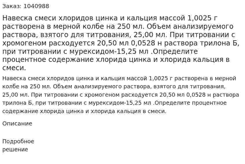 Навеска смеси хлоридов цинка и кальция массой 1,0025  г растворена в мерной колбе на 250 мл. Объем анализируемого раствора, взятого для титрования, 25,00 мл. При титровании с хромогеном расходуется 20,50 мл 0,0528 н раствора трилона Б, при титровании с мурексидом-15,25 мл .Определите процентное содержание хлорида цинка и хлорида кальция в смеси. 