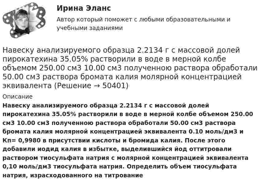     
            Описание
             Навеску анализируемого образца 2.2134 г с  массовой долей пирокатехина 35.05% растворили в воде в мерной колбе объемом 250.00 см3 10.00 см3 полученною раствора обработали 50.00 см3 раствора бромата калия молярной концентрацией эквивалента 0.10 моль/дм3 и Кп= 0,9980 в присутствии кислоты и бромида калия. После этого добавили иодид калия в избытке, выделившийся йод оттитровали раствором тиосульфата натрия с молярной концентрацией эквивалента 0,10 моль/дм3 тиосульфата натрия. Определить объем тиосульфата натрия, израсходованного на титрование  
            
            
            На вертикально и горизонтально отклоняющие пластины осциллографа подаются напряжения  Uy = a sinwt и Ux = b sin3wt.  Определить траекторию луча на экране.Навеску анализируемого образца 2.2134 г с  массовой долей пирокатехина 35.05% растворили в воде в мерной колбе объемом 250.00 см3 10.00 см3 полученною раствора обработали 50.00 см3 раствора бромата калия молярной концентрацией эквивалентаНа вечеринке n>1 человек, некоторые из них друзья. Покажите, что есть два человека, у которых одинаковое количество друзей.На ВЛ какого напряжения применяют провода с расщепленной фазой: Выберите один ответ: a.1 кВ b.35-110 кВ c.220 кВ и выше d.0,4 кВ e.6-10 кВНаводнение характеризуется:На вольфрамовую пластинку падают фотоны с энергией 4,9 эВ. Найти максимальный импульс, передаваемый поверхности металла при вылете каждого электрона.На вращающееся тело действует механический момент, изменяющийся по закону M = M0 + At, где M0 =100 Н•м, A = 200 Н•м/c. На сколько изменится момент импульса этого тела за время t = 1,5 с?На вагонетку массой 800 кг, движущуюся по горизонтальному пути со скоростью 0,2 м/с, насыпали сверху 200 кг щебня. Насколько при этом изменилась скорость вагонетки?На вагонетку массой m = 500 кг, катящуюся по горизонтальному пути со скоростью υ = 0,2 м/с, насыпали сверху щебень массой m1 = 200 кг. На сколько уменьшилась скорость вагонетки?На вагонетку массой m = 600 кг, катящуюся по горизонтальному пути со скоростью V = 0,3 м/с, насыпали сверху щебень массой m1 = 300 кг. На сколько уменьшилась скорость вагонетки?На вал массой m1 = 20 кг, который может вращаться вокруг своей оси, намотана нить. К концу нити привязан груз массой m2 = 10 кг. Определите расстояние, пройденное грузом за первые 2 с его движения.На вал радиусом R = 10 см намотана нить, к которой привязана гиря. Двигаясь равноускоренно, гиря за t = 20 с от начала движения опустилась на h = 2 м. Найти угловую скорость и угловое ускорение вала в этот момент.Наверное, мало кто в наше время может представить современную жизнь без ИнтернетаНа вероятность попадания рыцаря хотя бы раз С++