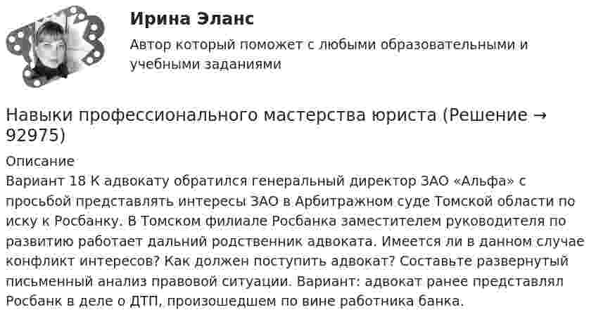      
            Описание
            	Вариант 18 К адвокату обратился генеральный директор ЗАО «Альфа» с просьбой представлять интересы ЗАО в Арбитражном суде Томской области по иску к Росбанку. В Томском филиале Росбанка заместителем руководителя по развитию работает дальний родственник адвоката. Имеется ли в данном случае конфликт интересов? Как должен поступить адвокат? Составьте развернутый письменный анализ правовой ситуации. Вариант: адвокат ранее представлял Росбанк в деле о ДТП, произошедшем по вине работника банка.   
            
            
            … навыки отвечают за умение выгодно и в нескольких словах подать себя, ярко и доступно презентовать продукт для разных аудиторий, разъяснить партнерам идею нового проектаНавыки профессионального мастерства юриста… навыки – это профессиональные, технические компетенции, которые  можно наглядно продемонстрировать, оценить и проверить Тип ответа: Текстовый ответ … навыки – это универсальные социально-психологические качества,  которые не зависят от профессии, но непосредственно влияют на успешность  человека   Тип ответа: Текстовый ответ Навыки эффективного руководителя.dor_МАГ (тест с ответами магистратура Синергия)На высоте 2,2 м от поверхности Земли мяч имел скорость 10 м/с. С какой скоростью мяч достигнет поверхности Земли? Сопротивлением воздуха пренебречь, ускорение свободного падения принять равным 10 м/с2.На выставке «Не-Москва» организаторами-спонсорами и кураторами-участниками было решено организовать круглый стол с участниками конфликтующих сторон. Как можно охарактеризовать такой тип урегулирования конфликта?На вращающийся с частотой 78 об/мин горизонтальный диск положили предмет на расстоянии 7,5 см от оси вращения. Определить коэффициент трения между предметом и диском, если предмет не скользит по диску.На время ремонтных работ на крыше дома над его подъездом находится защитный тент. Расстояние от тента до крыши H = 30 м. Какой наименьшей прочностью должен обладать тент, чтобы защитить человека, входящего в подъезд, от падающего На второй ступени инклюзивной вертикали воспитание и социализация ребенка ограниченными возможностями здоровья осуществляются в рамках:На вход подается множество чисел в диапазоне от 1 до 20000, разделенных пробелом. Они образуют множество А. Затем идет разделитель – число 0 и на вход подается множество чисел В, разделенных пробелом, 0 – признак конца описания множества (во множество не входит).На вход приёмного устройства поступает смесь полезного сигнала и шума. Вероятность превышения порогового уровня только шумом равна 0,1 . Смесь сигнала и шума превышает порог с вероятностью 0,9На выборах 2011 г. процент проголосовавших за «Единую Россию» по сравнению с 2007 г.…На выборах депутатов городской  Думы некоторые общественные организации агитировали против проведения выборов. Допустима ли подобная агитация? Дайте оценку.