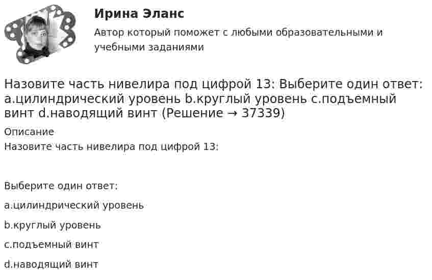     
          Описание
          Назовите часть нивелира под цифрой 13:Выберите один ответ:a.цилиндрический уровеньb.круглый уровеньc.подъемный винтd.наводящий винт  
            
            
            Назовите часть нивелира под цифрой 12:   Выберите один ответ: a.объектив b.окуляр c.закрепительный винт d.кремальераНазовите часть нивелира под цифрой 13:   Выберите один ответ: a.цилиндрический уровень b.круглый уровень c.подъемный винт d.наводящий винтНазовите часть нивелира под цифрой 9:   Выберите один ответ: a.элевационный винт b.наводящий винт c.закрепительный винт d.кремальераНазовите элементы коммуникативной среды.... называет причинами неэффективности психологическое давление, испытываемое сотрудниками, бремя привычки, инерцию и рутинное поведение, из-за чего многие задачи выполняются гораздо менее эффективно, чем это в принципе возможноНаиболее активный метод реагирования на риски, предполагающий полное устранение источников риска, – это … Наиболее близким к понятию «инструментальное обусловливание» является понятие: Назовите содержание глинистых фракций (0,005 мм) для глин. ТулГУНазовите способы соединения динамических звеньев между собой: Выберите один ответ:  a. последовательное, параллельное и соединение с помощью обратной связи  b. последовательное соединение с помощью обратной связи  c. параллельное соединНазовите стадии разработки генерального плана.Назовите структуру стали содержащей 05% С и 1% Cr после изотермического распада аустенита если температура распада немного ниже Ar1 Выберите один ответ: a. П + (Fe Cr)3C b. П + карбид хрома c. П + Ц d. ПНазовите структуру чугуна если весь углерод входящий в состав его будет находиться в свободном состоянии Выберите один ответ: a. перлит + графит b. феррит + углерод c. феррит + графит d. перлит + углеродНазовите теоретические основы создания информационных моделей и работы с ними?Назовите фундаментальный философский принцип инклюзии: