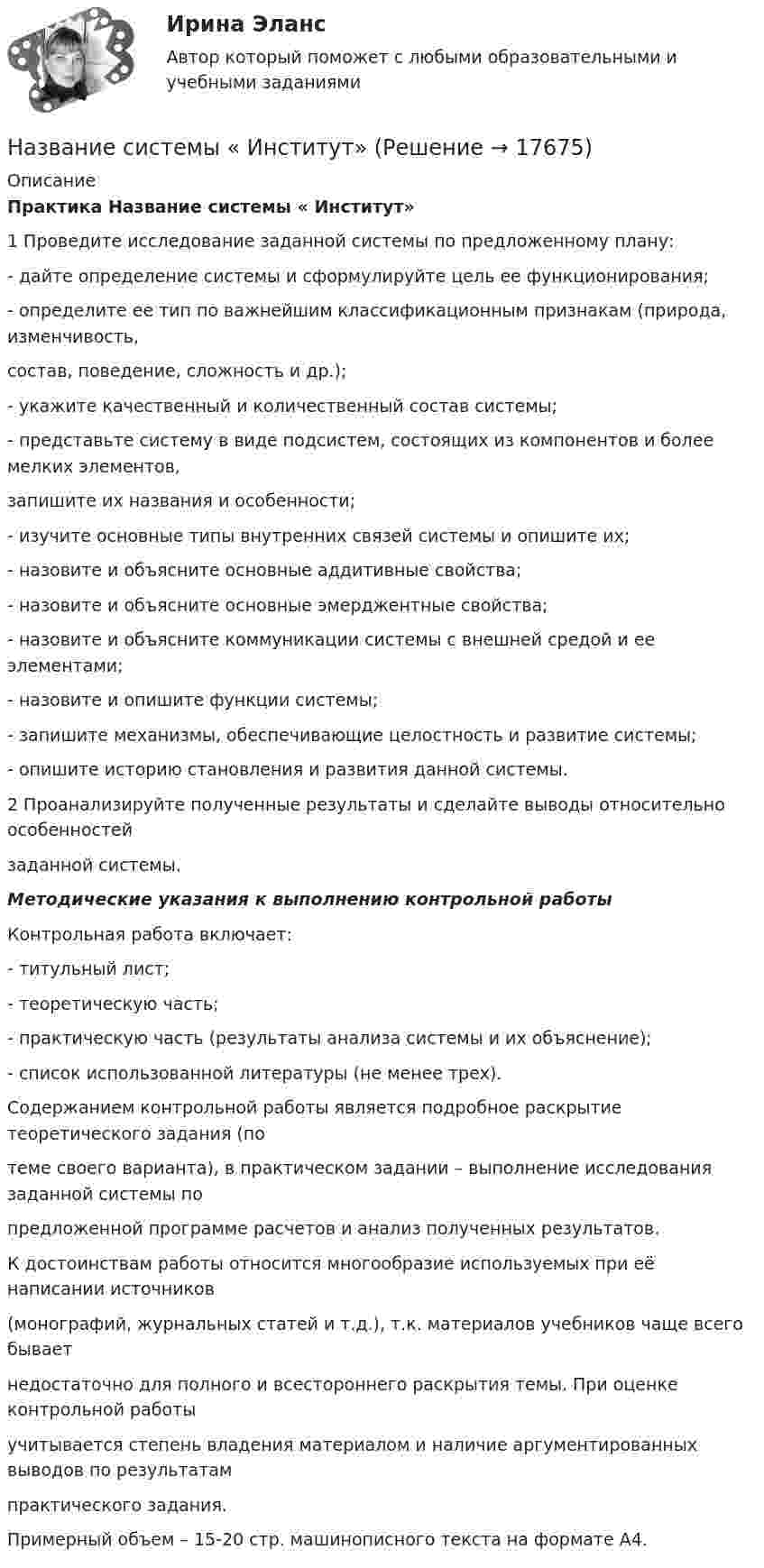     
          Описание
          Практика Название системы « Институт»1 Проведите исследование заданной системы по предложенному плану:- дайте определение системы и сформулируйте цель ее функционирования;- определите ее тип по важнейшим классификационным признакам (природа, изменчивость,состав, поведение, сложность и др.);- укажите качественный и количественный состав системы;- представьте систему в виде подсистем, состоящих из компонентов и более мелких элементов,запишите их названия и особенности;- изучите основные типы внутренних связей системы и опишите их;- назовите и объясните основные аддитивные свойства;- назовите и объясните основные эмерджентные свойства;- назовите и объясните коммуникации системы с внешней средой и ее элементами;- назовите и опишите функции системы;- запишите механизмы, обеспечивающие целостность и развитие системы;- опишите историю становления и развития данной системы.2 Проанализируйте полученные результаты и сделайте выводы относительно особенностейзаданной системы.Методические указания к выполнению контрольной работыКонтрольная работа включает:- титульный лист;- теоретическую часть;- практическую часть (результаты анализа системы и их объяснение);- список использованной литературы (не менее трех).	Содержанием контрольной работы является подробное раскрытие теоретического задания (потеме своего варианта), в практическом задании – выполнение исследования заданной системы попредложенной программе расчетов и анализ полученных результатов.	К достоинствам работы относится многообразие используемых при её написании источников(монографий, журнальных статей и т.д.), т.к. материалов учебников чаще всего бываетнедостаточно для полного и всестороннего раскрытия темы. При оценке контрольной работыучитывается степень владения материалом и наличие аргументированных выводов по результатампрактического задания.	Примерный объем – 15-20 стр. машинописного текста на формате А4.  
            
            
            Название модели потребностей, которая была разработанная К. Грейвсом, – … пирамида потребностей спиральная динамика цикл контактаНазвание системы « Институт»Название страны, Название столицы, Количество жителей, Средняя продолжительность жизни. Вычислить общее количество жителей. Название технического решения   Изобретение   Полезная модель   Промышленный образец   Стол     Карандаш     Ложка     Ремень для джинсов      ЭтикеткаНазвать механические свойства стали ТугГУНазвать норму водопотребления и водоотве дения при действующей наружной водосети и канализации?На зеркальную поверхность площадью S = 6 см2 падает нормально поток излучения Фе = 0,8 Вт. Определить давление р и силу давления F света на эту поверхность.На железном сердечнике в виде тора со средним диаметром d намотана обмотка с общим числом витков N. В сердечнике сделана узкая поперечная прорезь шириной b. При силе тока через обмотку I магнитная индукция в прорези В0.На железном сердечнике в виде тора со средним радиусом R = 250 мм имеется обмотка с общим числом витков N = 1000. В сердечнике сделана поперечная прорезь шириной b = 1,00 мм.На заводе 7 цехов, в которых работает 360 человек. Докажите, что в каких-то пяти из этих цехов работает в сумме не менее 258 человек.На занятии (или самостоятельно дома) на основе данных Новосибирского облкомстата определите динамику следующих социально-демографических и экономических показателей г. Новосибирска за последние 5 лет:На заряд Q1 = 1 нКл, находящийся в поле точечного заряда Q на расстоянии r = 10 см от него, поле действует с силой F = 3 мкН. Определить напряжённость и потенциал в точке, где находится заряд Q1. Найти также значение заряда Q.На заседании Конституционного суда РФ, на котором присутствовало пять судей, рассматривался вопрос Название вида несостоятельности, которое не употреблялось в дореволюционной терминологии России: «... несостоятельность» 