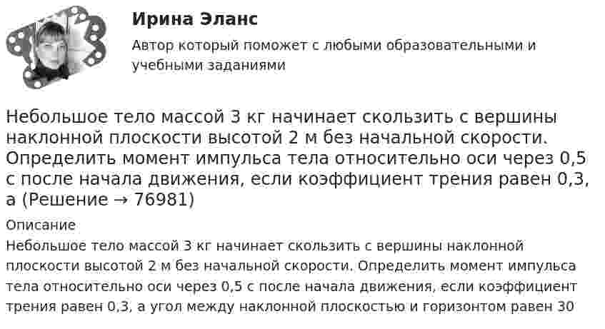      
            Описание
            Небольшое тело массой 3 кг начинает скользить с вершины наклонной плоскости высотой 2 м без начальной скорости. Определить момент импульса тела относительно оси через 0,5 с после начала движения, если коэффициент трения равен 0,3, а угол между наклонной плоскостью и горизонтом равен 30    
            
            
            Небольшое тело массой 200 кг равномерно поднимают по наклонной плоскости длиной 40 метров, образующей угол 30° с горизонтом, прикладывая силу 1,5 кН вдоль линии движения. Сколько времени будет соскальзывать это тело Небольшое тело массой 3 кг начинает скользить с вершины наклонной плоскости высотой 2 м без начальной скорости. Определить момент импульса тела относительно оси через 0,5 с после начала движения, если коэффициент трения равен 0,3, аНебольшое тело пустили снизу вверх по наклонной плоскости, составляющей угол  = 15° с горизонтом. Найти коэффициент трения, если время подъёма тела оказалось в n = 2 раза меньше времени спуска.Небольшое тело соскальзывает вниз по наклонному жёлобу, переходящему в «мёртвую петлю» радиуса R. С какой высоты h должно начать двигаться тело, чтобы не оторваться от петли в верхней точке траектории?Небольшое укрепление рубля произойдет, если курс доллара…Неверие в способность человека познать мир, в познаваемость самого мира – это:Неверно поставлено ударение (обозначенное заглавной буквой) в обоих словах в ряду ... начались, мизЕрный цемЕнт, клАла звонИт, Августовский Оптовый, катАлог[НГУЭУ] Юридическая психология (контрольная, вариант 3)ндивидуальный предприниматель обратился в арбитражный суд с заявлением о признании недействительным решения администра­ции города об отказе в эксплуатации автобусов старше 2000 г. выпу­ска по одному из автобусных маршрутовНДС по договору мены возможен или нет?Небанковский кредитно-финансовый институт, который располагает долгосрочным капиталом, – это …Неблагоприятные условия труда, несовершенство форм стимулирования, неумение распределять задания являются наиболее распространенными причинами … конфликтных ситуацийНебольшая группа людей, стремящихся к достижению общей цели, постоянно  взаимодействующих и координирующих свои усилия, – это …  Тип ответа: Текстовый ответ Небольшая шайба массой m = 0,2 кг без начальной скорости соскальзывает с гладкой горки высотой h = 1,5 м и попадает на доску массы M = 2,0 кг, лежащую у основания горки на гладкой горизонтальной поверхности. Вследствие трения между 
