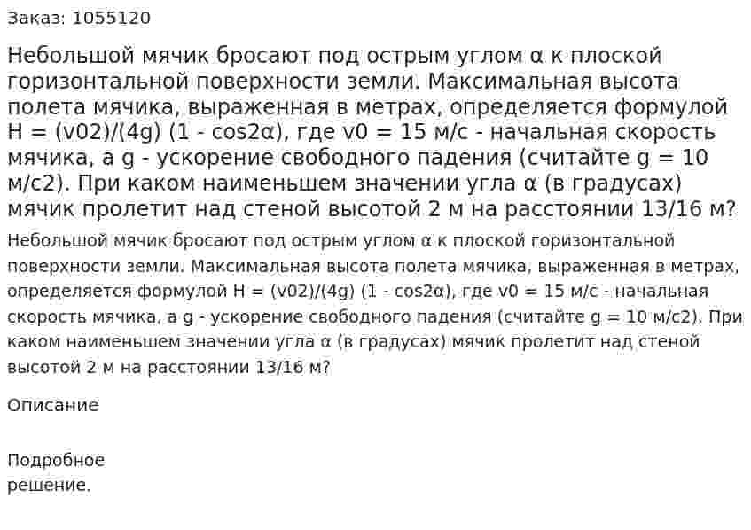 Небольшой мячик бросают под острым углом α к плоской горизонтальной поверхности земли. Максимальная высота полета мячика, выраженная в метрах, определяется формулой Н = (v02)/(4g) (1 - cos2α), где v0 = 15 м/с - начальная скорость мячика, а g - ускорение свободного падения (считайте g = 10 м/с2). При каком наименьшем значении угла α (в градусах) мячик пролетит над стеной высотой 2 м на расстоянии 13/16 м? 