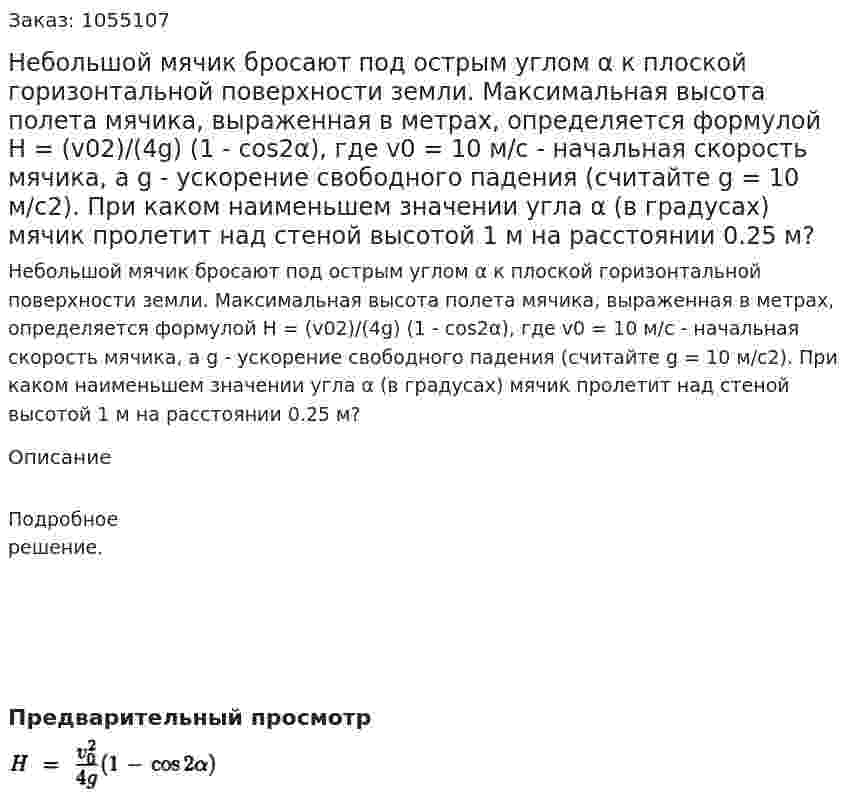 Небольшой мячик бросают под острым углом α к плоской горизонтальной поверхности земли. Максимальная высота полета мячика, выраженная в метрах, определяется формулой Н = (v02)/(4g) (1 - cos2α), где v0 = 10 м/с - начальная скорость мячика, а g - ускорение свободного падения (считайте g = 10 м/с2). При каком наименьшем значении угла α (в градусах) мячик пролетит над стеной высотой 1 м на расстоянии 0.25 м? 