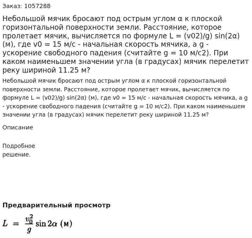 Небольшой мячик бросают под острым углом α к плоской горизонтальной поверхности земли. Расстояние, которое пролетает мячик, вычисляется по формуле L = (v02)/g) sin(2α) (м), где v0 = 15 м/с - начальная скорость мячика, а g - ускорение свободного падения (считайте g = 10 м/с2). При каком наименьшем значении угла (в градусах) мячик перелетит реку шириной 11.25 м? 