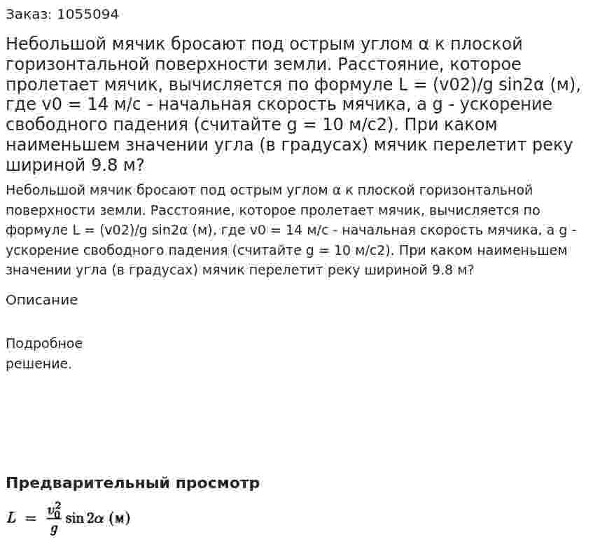 Небольшой мячик бросают под острым углом α к плоской горизонтальной поверхности земли. Расстояние, которое пролетает мячик, вычисляется по формуле L = (v02)/g sin2α (м), где v0 = 14 м/с - начальная скорость мячика, а g - ускорение свободного падения (считайте g = 10 м/с2). При каком наименьшем значении угла (в градусах) мячик перелетит реку шириной 9.8 м? 
