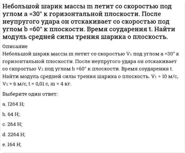     
          Описание
          Небольшой шарик массы m летит со скоростью V₁ под углом a = 60° к горизонту и падает на вертикальную стену. После неупругого удара он отскакивает со скоростью V₂ под углом b =30° к горизонту. Время соударения t. Найти модуль средней силы нормальной реакции со стороны стены. V₁ = 6 м/с, V₂ = 4 м/с, t = 0,01 с, m = 2 кг.Выберите один ответ:a. 1293 Н; b. 5293 Н;c. 4293 Н;d. 3293 Н;e. 2293 Н;  
            
            
            Небольшой шарик массы m летит со скоростью под углом a = 60° к горизонту и падает на вертикальную стену. После неупругого удара он отскакивает со скоростью под углом b =30° к горизонту. Время соударения t. Найти модуль средней силы нормальнойНеверно, при ведении дневника самоконтроля – регулярного наблюдения за состоянием своего здоровья и физического развития, за их изменениями под влиянием занятий физической культурой – необходимо отражать в нем Неверно, при ведении дневника самоконтроля – регулярного наблюдения за состоянием своего здоровья и физического развития, за их изменениями под влиянием занятий физической культурой – необходимо отражать в нем …Неверно, что в 1970-х и первой половине 1980-х гг. в физкультурном движении практическая деятельность физкультурных организаций оценивалась по …Неверно, что в поединке по армреслингу ноги соперников могут …Неверно, что в рабовладельческом обществе физическая культура …Неверно, что в справочно-правовой системе «Гарант» предусмотрен …[НГУЭУ] Методы принятия управленческих решений (Зачет, Экзамен, Тест, Ответы)[НГУЭУ] Планирование на предприятии, часть 2 (Экзамен, Тест, Ответы)[НГУЭУ] Теория вероятностей и математическая статистика (тест, зачет, экзамен, вопросы, ответы)[НГУЭУ] Управление изменениями (Зачет, Экзамен, Тест, Ответы)[НГУЭУ] Экономика предприятий (Зачет, Экзамен, Тест, Ответы)[НГУЭУ] Экономико-статистическое моделирование (Экзамен, Тест, Ответы)[НГУЭУ] Экономическая теория (Экзамен, Тест, Ответы)