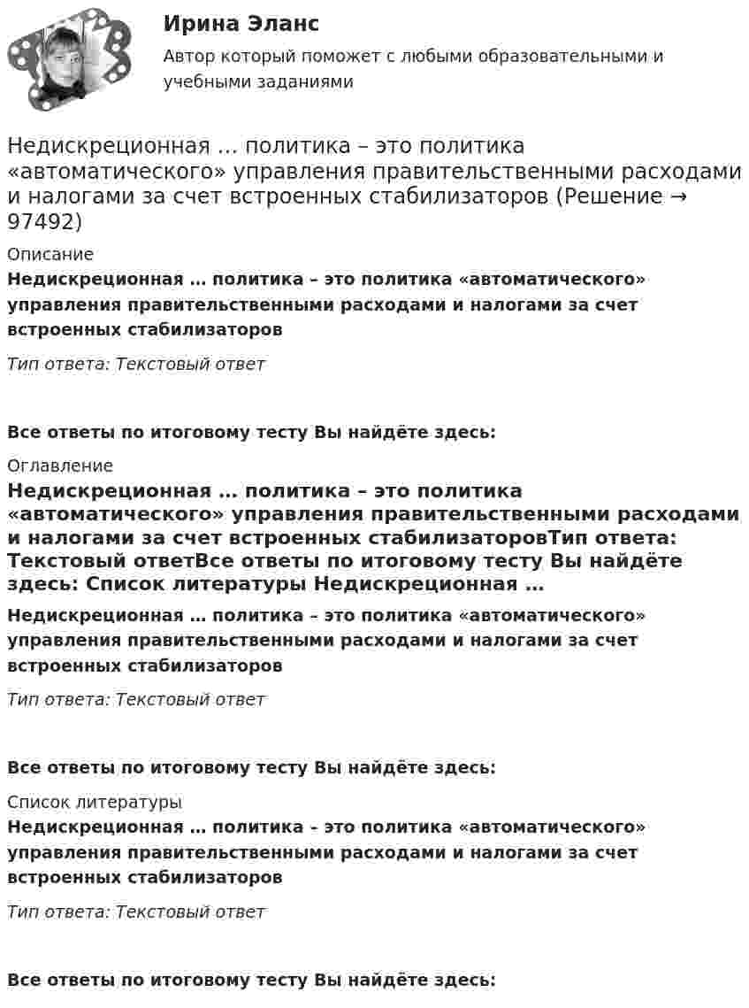      
            Описание
            Недискреционная … политика – это политика «автоматического» управления правительственными расходами и налогами за счет встроенных стабилизаторовТип ответа: Текстовый ответ Все ответы по итоговому тесту Вы найдёте здесь:  
            Оглавление
            Недискреционная … политика – это политика «автоматического» управления правительственными расходами и налогами за счет встроенных стабилизаторовТип ответа: Текстовый ответВсе ответы по итоговому тесту Вы найдёте здесь:  
            Список литературы
            Недискреционная … политика – это политика «автоматического» управления правительственными расходами и налогами за счет встроенных стабилизаторовТип ответа: Текстовый ответВсе ответы по итоговому тесту Вы найдёте здесь:  
            
            
            Недвижимость - 3 задачиНедискреционная … политика – это политика «автоматического» управления правительственными расходами и налогами за счет встроенных стабилизаторовНедифференцированный (массовый) маркетинг – это стратегия …Недопустимо надевать в деловой обстановкеНедопущения роста банкротства ИП за счет совершенствования налогового консультированияНедостатками и ограничениями стратегического менеджмента является то, что …Недостатками и ограничениями стратегического менеджмента является то, что …Невысокие входные барьеры, неопределенность, динамичные изменения и отсутствие надежного взаимодействия с партнерами характеризуют … Негативное искажение идейно-психологической сферы личности или общества, способное причинить вред правовому регулированию общественных отношений и проявляющее себя как в области сознания, так и в юридической практике, -это деформация ...Негативное искажение идейно-психологической сферы личности или общества, способное причинить вред правовому регулированию общественных отношений и проявляющее себя как в области сознания, так и в юридической практике, -это... правосознанияНегативные эффекты при принятии решений в группеНегосударственное образовательное учреждение высшего образования Московский технологический институтНегосударственное образовательное учреждение «Карьера» предоставляет услуги по обучению иностранным языкам. Годовая денежная ёмкость целевого сегмента, на котором работает организация, составляет 6,2 млн. рубНегосударственное пенсионное страхование – это …