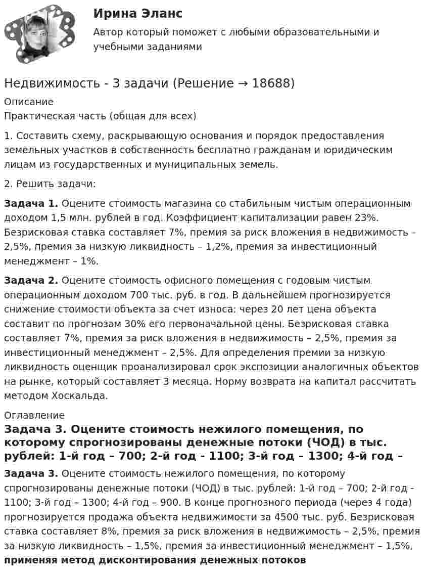     
          Описание
          	Практическая часть (общая для всех)	1.                     Составить схему, раскрывающую основания и порядок предоставления земельных участков в собственность бесплатно гражданам и юридическим лицам из государственных и муниципальных земель.	2.                     Решить задачи: Задача 1. Оцените стоимость магазина со стабильным чистым операционным доходом 1,5 млн. рублей в год. Коэффициент капитализации равен 23%. Безрисковая ставка составляет 7%, премия за риск вложения в недвижимость – 2,5%, премия за низкую ликвидность – 1,2%, премия за инвестиционный менеджмент – 1%.  Задача 2. Оцените стоимость офисного помещения с годовым чистым операционным доходом 700 тыс. руб. в год. В дальнейшем прогнозируется снижение стоимости объекта за счет износа: через 20 лет цена объекта составит по прогнозам 30% его первоначальной цены. Безрисковая ставка составляет 7%, премия за риск вложения в недвижимость – 2,5%, премия за инвестиционный менеджмент – 2,5%. Для определения премии за низкую ликвидность оценщик проанализировал срок экспозиции аналогичных объектов на рынке, который составляет 3 месяца. Норму возврата на капитал рассчитать методом Хоскальда. 
          Оглавление
          Задача 3. Оцените стоимость нежилого помещения, по которому спрогнозированы денежные потоки (ЧОД) в тыс. рублей: 1-й год – 700; 2-й год - 1100; 3-й год – 1300; 4-й год – 900. В конце прогнозного периода (через 4 года) прогнозируется продажа объекта недвижимости за 4500 тыс. руб. Безрисковая ставка составляет 8%, премия за риск вложения в недвижимость – 2,5%, премия за низкую ликвидность – 1,5%, премия за инвестиционный менеджмент – 1,5%, применяя метод дисконтирования денежных потоков 
            
            
            Недавно выпущенный в продажу смартфон от компании Apple оказался самым современныНедвижимость - 3 задачиНедискреционная … политика – это политика «автоматического» управления правительственными расходами и налогами за счет встроенных стабилизаторовНедифференцированный (массовый) маркетинг – это стратегия …Недопустимо надевать в деловой обстановкеНедопущения роста банкротства ИП за счет совершенствования налогового консультированияНедостатками и ограничениями стратегического менеджмента является то, что …Невысокие входные барьеры, неопределенность, динамичные изменения и отсутствие надежного взаимодействия с партнерами характеризуют … Невысокие входные барьеры, неопределенность, динамичные изменения и отсутствие надежного взаимодействия с партнерами характеризуют … Негативное искажение идейно-психологической сферы личности или общества, способное причинить вред правовому регулированию общественных отношений и проявляющее себя как в области сознания, так и в юридической практике, -это деформация ...Негативное искажение идейно-психологической сферы личности или общества, способное причинить вред правовому регулированию общественных отношений и проявляющее себя как в области сознания, так и в юридической практике, -это... правосознанияНегативные эффекты при принятии решений в группеНегосударственное образовательное учреждение высшего образования Московский технологический институтНегосударственное образовательное учреждение «Карьера» предоставляет услуги по обучению иностранным языкам. Годовая денежная ёмкость целевого сегмента, на котором работает организация, составляет 6,2 млн. руб