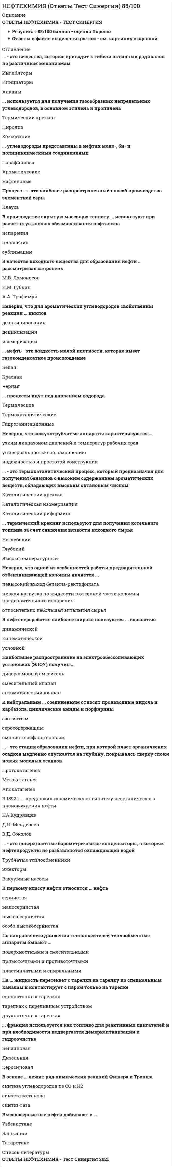     
          Описание
          28 вопросов с ответамиПоследний раз тест был сдан на 80 баллов из 100 ХорошоГод сдачи -2019-2021.После покупки Вы получите файл с ответами на вопросы которые указаны ниже:***(Если нужна помощь с другими предметами или сдачей тестов онлайн, пишите в личные сообщения   ) 
          Оглавление
          1. углеводороды представлены в нефтях моно-, би- и полициклическими соединениями *Парафиновые *Ароматические *Нафтеновые2.Неверно, что для ароматических углеводородов свойственны реакции … циклов *деалкирирования *дециклизации *изомеризации3.В качестве исходного вещества для образования нефти … рассматривал сапропель *М.В. Ломоносов *И.М. Губкин *А.А. Трофимук4.На … жидкость перетекает с тарелки на тарелку по специальным каналам и контактирует с паром только на тарелке *однопоточных тарелках *тарелках с переливным устройством *двухпоточных тарелках5. … – это стадия образования нефти, при которой пласт органических осадков медленно опускается на глубину, покрываясь сверху слоем новых молодых осадков *Протокатагенез *Мезокатагенез *Апокатагенез6. К первому классу нефти относится … нефть *сернистая *малосернистая *высокосернистая *особо высокосернистая7. это вещества, которые приводят к гибели активных радикалов по различным механизмам *Ингибиторы *Инициаторы *Алканы8. … нефть – это жидкость малой плотности, которая имеет газоконденсатное происхождение *Белая *Красная *Черная9.Неверно, что кожухотрубчатые аппараты характеризуются … *узким диапазоном давлений и температур рабочих сред *универсальностью по назначению *надежностью и простотой конструкции10.фракция используется как топливо для реактивных двигателей и при необходимости подвергается демеркаптанизации и гидроочистке *Бензиновая *Дизельная *Керосиновая11.На установках электрообессоливания применяют как водорастворимые, так и нефтерастворимые … *деэмульгаторы *электроды *инжекторные смесител12.В 1892 г. … предложил «космическую» гипотезу неорганического происхождения нефти *Н.А. Кудрявцев *Д.И. Менделеев *В.Д. Соколов13.термический крекинг используют для получения дизельного топлива за счет снижения вязкости исходного сырья *Неглубокий *Глубокий *Высокотемпературный14.К нейтральным … соединениям относят производные индола и карбазола, циклические амиды и порфирины *азотистым *серосодержащим *смолисто-асфальтеновым15.Неверно, что горизонтальные электродегидраторы по сравнению с вертикальными характеризует … *наличие более благоприятных условий осаждения *низкая удельная производительность *меньшее количество оборудования16.Процесс … – это наиболее распространенный способ производства элементной серы17. процессы идут под давлением водорода *Термические*Термокаталитические *Гидрогенизационные18.Высокосернистые нефти добывают в … *Узбекистане *Башкирии *Татарстане19.По направлению движения теплоносителей теплообменные аппараты бывают … *поверхностными и смесительными *прямоточными и противоточными *пластинчатыми и спиральными20.В нефтепереработке наиболее широко пользуются … вязкостью *динамической *кинематической *условной21.Неверно, что одной из особенностей работы предварительной отбензинивающей колонны является … *невысокий выход бензина-ректификата *низкая нагрузка по жидкости в отгонной части колонны предварительного испарения *относительно небольшая энтальпия сырья 22.В основе … лежит ряд химических реакций Фишера и Тропша *синтеза углеводородов из CO и H2 *синтеза метанола *синтез-газа23.Неверно, что под неполным окислением углеводородов подразумевают … *окислительную конденсацию *окисление с разрывом углеродной цепи *деструктивное окисление24.это поверхностные барометрические конденсаторы, в которых нефтепродукты не разбавляются охлаждающей водой*Трубчатые теплообменники *Эжекторы *Вакуумные насосы25.Наибольшее распространение на электрообессоливающих установках (ЭЛОУ) получил … *диафрагмовый смеситель *типсмесительный клапан *автоматический клапан26.В производстве скрытую массовую теплоту … используют при расчетах установок обезмасливания нафталина *испарения *плавления *сублимации27.используется для получения газообразных непредельных углеводородов, в основном этилена и пропилена *Термический крекинг *Пиролиз *Коксование28.… – это термокаталитический процесс, который предназначен для получения бензинов с высоким содержанием ароматических веществ, обладающих высоким октановым числом *Каталитический крекинг*Каталитическая изомеризация *Каталитический риформинг 
          Список литературы
          1 Тема 1. Химия нефти 2 Тема 2. Первичная переработка нефти 3 Тема З. Теоретические основы химических процессов переработки нефти и газа 4 Тема 4. Оборудование для нефтехимических производств 
            
            
            Нефтехимия (тест с ответами Синергия)Нижний предел зоны оптимума флотации определяется:Низкомолекулярное вещество, последовательным присоединением молекул которого образуется макромолекула полимера, называется…НИИДПО Анатомия центральной нервной системы (ответы на тесты)НИИДПО Введение в клиническую психологиюНИИДПО Введение в клиническую психологию (ответы на тесты)НИИДПО Дифференциальная психология (ответы на тесты)Непосредственное управление бизнесом в хозяйственном партнерстве осуществляется на основе …Неправильная трактовка значений жестов, мимики, интонации и т.п. в процессе общения называются …Неразрезные подкрановые балки выполняют чаще всего…..Не растворимыми в воде продуктами взаимодействия водных растворов силиката натрия и хлорида алюминия являются…Несколько родовых общин, живших в одной местности – это ……нестандартная, гибкая структура управления и коллективная ответственностьНетрадиционные и возобновляемые источники энергии (1).ти (тест с ответами МОИ)