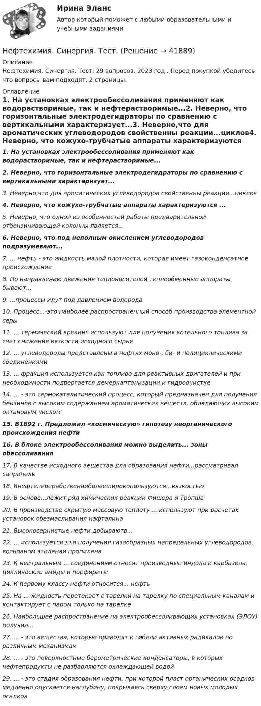      
          Описание
          Нефтехимия. Синергия. Тест. 29 вопросов. 2023 год . Перед покупкой убедитесь что вопросы вам подходят. 2 страницы. 
          Оглавление
          1.      На установках электрообессоливания применяют как водорастворимые, так и нефтерастворимые...2.      Неверно, что горизонтальные электродегидраторы по сравнению с вертикальными характеризует...3.      Неверно,что для ароматических углеводородов свойственны реакции...циклов4.  Неверно, что кожухо-трубчатые аппараты характеризуются ...5.      Неверно, что одной из особенностей работы предварительной отбензинивающей колонны является...6.      Неверно, что под неполным окислением углеводородов подразумевают...7.      ... нефть - это жидкость малой плотности, которая имеет газоконденсатное происхождение8.      По направлению движения теплоносителей теплообменные аппараты бывают...9.      ...процессы идут под давлением водорода10.   Процесс...-это наиболее распространенный способ производства элементной серы11.   ... термический крекинг используют для получения котельного топлива за счет снижения вязкости исходного сырья12.   ... углеводороды представлены в нефтях моно-, би- и полициклическими соединениями13.   ... фракция используется как топливо для реактивных двигателей и при необходимости подвергается демеркаптанизации и гидроочистке14.   ... - это термокаталитический процесс, который предназначен для получения бензинов с высоким содержанием ароматических веществ, обладающих высоким октановым числом15.                   В1892 г. Предложил «космическую» гипотезу неорганического происхождения нефти16.   В блоке электрообессоливания можно выделить... зоны обессоливания17.   В качестве исходного вещества для образования нефти...рассматривал сапропель18.   Внефтепереработкенаиболееширокопользуются...вязкостью19.   В основе...лежит ряд химических реакций Фишера и Тропша20.   В производстве скрытую массовую теплоту ... используют при расчетах установок обезмасливания нафталина21.   Высокосернистые нефти добываютв...22.   ... используется для получения газообразных непредельных углеводородов, восновном этиленаи пропилена23.   К нейтральным ... соединениям относят производные индола и карбазола, циклические амиды и порфириты24.   К первому классу нефти относится... нефть25.   На ... жидкость перетекает с тарелки на тарелку по специальным каналам и контактирует с паром только на тарелке26.   Наибольшее  распространение на электрообессоливающих установках (ЭЛОУ) получил...27.   ... - это вещества, которые приводят к гибели активных радикалов по различным механизмам28.   ... - это поверхностные барометрические конденсаторы, в которых нефтепродукты  не разбавляются охлаждающей водой29.   ... - это стадия образования нефти, при которой пласт органических осадков медленно опускается наглубину, покрываясь сверху слоем новых молодых осадков 
            
            
            Нефтехимия. Синергия. Ответы на тест.Нефтехимия. Синергия. Тест.Нецелевое использование бюджетных средств, источником финансового обеспечения (софинансирования) которых являлся межбюджетный трансферт, имеющий целевое назначение, может повлечь за собой ... (укажите 2 варианта ответа)Нецелевое использование бюджетных средств, источником финансового обеспечения (софинансирования) которых являлся межбюджетный трансферт, имеющий целевое назначение, может повлечь за собой … (укажите 2 варианта ответа)💯 Нечеткая логика и нейронные сети (ответы на тест Синергия / МОИ / МТИ / МосАП, ноябрь 2023)Нечеткая логика и нейронные сети (тест с ответами Синергия/МОИ/МТИ/МосАП)Нечеткая логика и нейронные сети (тест с ответами Синергия/МОИ/ МТИ /МОСАП)Нефтебазы и терминалы (ИДДО) тест с ответами 90% Нефтегазовое дело Нефтегазовое дело. EDUCONНефтехимия✅ Нефтехимия 22 вопроса СИНЕРГИЯ МТИ 2022Нефтехимия и нефтепереработка. EDUCON💯 Нефтехимия (ответы на тест Синергия / МОИ / МТИ / МосАП, ноябрь 2023)