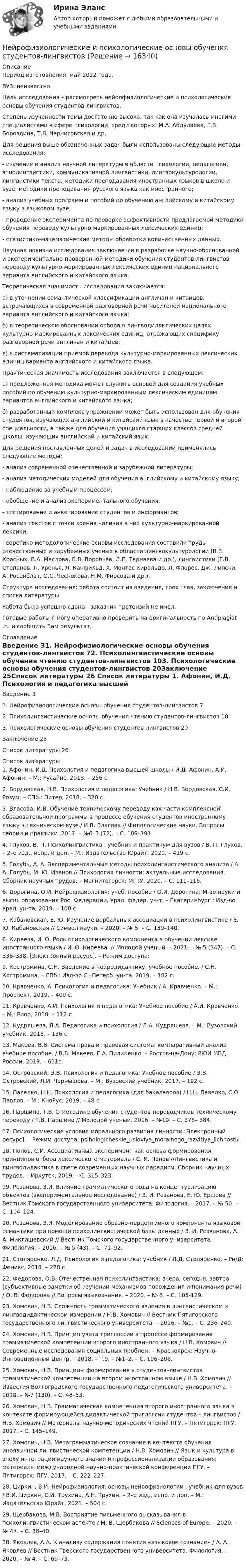      
          Описание
          Период изготовления: май 2022 года.ВУЗ: неизвестно.	Цель исследования – рассмотреть нейрофизиологические и психологические основы обучения студентов-лингвистов.		Степень изученности темы достаточно высока, так как она изучалась многими специалистами в сфере психологии, среди которых: М.А. Абдулаева, Г.В. Бороздина, Т.В. Черниговская и др.	Для решения выше обозначенных задач были использованы следующие методы исследования: -                  изучение и анализ научной литературы в области психологии, педагогики, этнолингвистики, коммуникативной лингвистики, лингвокультурологии, лингвистики текста, методики преподавания иностранных языков в школе и вузе, методики преподавания русского языка как иностранного; -                  анализ учебных программ и пособий по обучению английскому и китайскому языку в языковом вузе; -                  проведение эксперимента по проверке эффективности предлагаемой методики обучения переводу культурно-маркированных лексических единиц; -                  статистико-математические методы обработки количественных данных. 	Научная новизна исследования заключается в разработке научно-обоснованной и экспериментально-проверенной методики обучения студентов-лингвистов переводу культурно-маркированных лексических единиц национального варианта английского и китайского языка. 	Теоретическая значимость исследования заключается: 	а) в уточнении семантической классификации англичан и китайцев, встречающихся в современной разговорной речи носителей национального варианта английского и китайского языка; 	б) в теоретическом обосновании отбора в лингводидактических целях культурно-маркированных лексических единиц, отражающих специфику разговорной речи англичан и китайцев; 	в) в систематизации приёмов перевода культурно-маркированных лексических единиц варианта английского и китайского языка. 	Практическая значимость исследования заключается в следующем: 	а) предложенная методика может служить основой для создания учебных пособий по обучению культурно-маркированным лексическим единицам вариантов английского и китайского языка; 	б) разработанный комплекс упражнений может быть использован для обучения студентов, изучающих английский и китайский язык в качестве первой и второй специальности, а также для обучения учащихся старших классов средней школы, изучающих английский и китайский язык. 	Для решения поставленных целей и задач в исследовании применялись следующие методы: -                  анализ современной отечественной и зарубежной литературы; -                  анализ методических моделей для обучения английскому и китайскому языку; -                  наблюдение за учебным процессом; -                  обобщение и анализ экспериментального обучения; -                  тестирование и анкетирование студентов и информантов; -                  анализ текстов с точки зрения наличия в них культурно-маркированной лексики. 	Теоретико-методологические основы исследования составили труды отечественных и зарубежных ученых в области лингвокультурологии (В.В. Красных, В.А. Маслова, В.В. Воробьёв, Л.П. Тарнаева и др.), лингвистики (Г.В. Степанов, П. Уренья, Л. Канфильд, X. Монтес Хиральдо, Л. Флорес, Дж. Липски, А. Росенблат, О.С. Чеснокова, Н.М. Фирсова и др.).	Структура исследования: работа состоит из введения, трех глав, заключения и списка литературы. Работа была успешно сдана - заказчик претензий не имел.Готовые работы я могу оперативно проверить на оригинальность по Antiplagiat .ru и сообщить Вам результат. 
          Оглавление
          Введение	31. Нейрофизиологические основы обучения студентов-лингвистов	72. Психолингвистические основы обучения чтению студентов-лингвистов	103. Психологические основы обучения студентов-лингвистов	20Заключение	25Список литературы	26 
          Список литературы
          1.	Афонин, И.Д. Психология и педагогика высшей школы / И.Д. Афонин, А.И. Афонин. – М.: Русайнс, 2018. – 256 c.2.	Бордовская, Н.В. Психология и педагогика: Учебник / Н.В. Бордовская, С.И. Розум. – СПб.: Питер, 2018. – 320 c.3.	Власова, И.В. Обучение техническому переводу как части комплексной образовательной программы в процессе обучения студентов иностранному языку в техническом вузе / И.В. Власова // Филологические науки. Вопросы теории и практики. 2017. – №6–3 (72). – С. 189–191.4.	Глухов, В. П. Психолингвистика : учебник и практикум для вузов / В. П. Глухов. – 2–е изд., испр. и доп. – М.: Издательство Юрайт, 2020. – 419 с.5.	Голубь, А. А. Экспериментальные методы психолингвистического анализа / А. А. Голубь, М. Ю. Иванов // Психология личности: актуальные исследования. Сборник научных трудов. – Магнитогорск: МГТУ, 2020. – С. 111–116.6.	Дорогина, О.И. Нейрофизиология: учеб. пособие / О.И. Дорогина; М-во науки и высш. образования Рос. Федерации, Урал. федер. ун-т. – Екатеринбург : Изд-во Урал. ун-та, 2019. – 100 с.7.	Кабановская, Е. Ю. Изучение вербальных ассоциаций в психолингвистике / Е. Ю. Кабановская // Символ науки. – 2020. – № 5. – С. 139–140.8.	Киреева, И. О. Роль психологического компонента в обучении лексике иностранного языка / И. О. Киреева. // Молодой ученый. – 2021. – № 5 (347). – С. 336–338. [Электронный ресурс]. – Режим доступа: 9.	Костромина, С.Н. Введение в нейродидактику: учебное пособие. / С.Н. Костромина. – СПб.: Изд-во С.–Петерб. ун-та. 2019. – 182 с.10.	Кравченко, А. Психология и педагогика: Учебник / А. Кравченко. – М.: Проспект, 2019. – 400 c.11.	Кравченко, А.И. Психология и педагогика: Учебное пособие / А.И. Кравченко. – М.: Риор, 2018. – 112 c.12.	Кудряшева, Л.А. Педагогика и психология / Л.А. Кудряшева. – М.: Вузовский учебник, 2018. – 136 c.13.	Макеев, В.В. Система права и правовая система: компаративный анализ. Учебное пособие. / В.В. Макеев, Е.А. Пилипенко. – Ростов-на-Дону: РЮИ МВД России, 2019. – 611с. 14.	Островский, Э.В. Психология и педагогика: Учебное пособие / Э.В. Островский, Л.И. Чернышова. – М.: Вузовский учебник, 2017. – 192 c.15.	Павелко, Н.Н. Психология и педагогика (для бакалавров) / Н.Н. Павелко, С.О. Павлов. – М.: КноРус, 2019. – 48 c.16.	Паршина, Т.В. О методике обучения студентов-переводчиков техническому переводу / Т.В. Паршина // Молодой ученый. 2016. – №19. – С. 378– 384.17.	Психологические условия морального развития личности [Электронный ресурс]. – Режим доступа:  psihologicheskie_usloviya_moralnogo_razvitiya_lichnosti/ .18.	Попов, С.И. Ассоциативный эксперимент как основа формирования принципов отбора лексического материала / С. И. Попов //Лингвистика и лингводидактика в свете современных научных парадигм. Сборник научных трудов. – Иркутск, 2019. – С. 315–323.19.	Резанова, З.И. Влияние грамматического рода на концептуализацию объектов (экспериментальное исследование) / З. И. Резанова, Е. Ю. Ершова // Вестник Томского государственного университета. Филология. – 2017. – № 50. – С. 104–124.20.	Резанова, З.И. Моделирование образно-перцептивного компонента языковой семантики при помощи психолингвистической базы данных / З. И. Резванова, А. А. Миклашевский // Вестник Томского государственного университета. Филология. – 2016. – № 5 (43). – С. 71–92.21.	Столяренко, Л.Д. Психология и педагогика: учебник / Л.Д. Столяренко. – Рн/Д: Феникс, 2018. – 228 c.22.	Федорова, О.В. Отечественная психолингвистика: вчера, сегодня, завтра (субъективные заметки об изучении механизмов порождения и понимания речи) / О. В. Федорова // Вопросы языкознания. – 2020. – № 6. – С. 105-129.23.	Хомович, Н.В. Сложность грамматического явления в лингвистическом и лингводидактическом измерении / Н.В. Хомович // Вестник Пятигорского государственного лингвистического университета. – 2016. – №1. – С. 236–240. 24.	Хомович, Н.В. Принцип учета триглоссии в процессе формирования грамматической компетенции второго иностранного языка / Н.В. Хомович // Современные исследования социальных проблем. – Красноярск: Научно–Инновационный Центр. – 2018. – Т.9. – №1–2. – С. 196–206. 25.	Хомович, Н.В. Принципы формирования у студентов–лингвистов грамматической компетенции на втором иностранном языке / Н.В. Хомович // Известия Волгоградского государственного педагогического университета. – 2018. – №7 (130). – С. 48–53.26.	Хомович, Н.В. Грамматическая компетенция второго иностранного языка в контексте формирующейся дидактической триглоссии студентов – лингвистов / Н.В. Хомович // Материалы научно-методических чтений ПГУ. – Пятигорск: ПГУ, 2017. – С. 145–149. 27.	Хомович, Н.В. Метаграмматическое сознание в контексте обучения иноязычной лингвистической компетенции / Н.В. Хомович // Язык и культура в эпоху интеграции научного знания и профессионализации образования: материалы международной научно-практической конференции ПГУ. – Пятигорск: ПГУ, 2017. – С. 222–227.28.	Циркин, В.И. Нейрофизиология: основы нейрофизиологии : учебник для вузов / В.И. Циркин, С.И. Трухина, А.Н. Трухин. – 2–е изд., испр. и доп. – М.: Издательство Юрайт, 2021. – 504 с.29.	Щербакова, М.В. Восприятие письменного высказывания в психолингвистическом аспекте / М. В. Щербакова // Sciences of Europe. – 2020. – № 47. – С. 38–40.30.	Яковлев, А.А. К анализу содержания понятия «языковое сознание» / А. А. Яковлев // Вестник Тверского государственного университета. Филология. – 2020. – № 4. – С. 69–73.
            
            
            Нейросетевые алгоритмы обработки данныхНейрофизиологические и психологические основы обучения студентов-лингвистовНейтрон массой m0 ударяется о неподвижное ядро атома углерода массой m = 12m0. Считая удар центральным и упругим, найдите, во сколько раз уменьшится кинетическая энергия нейтрона при ударе.Нейтрон с кинетической энергией 25 эВ налетает на покоящийся дейтон (ядро тяжелого водорода). Найти дебройлевские длины волн обеих частиц в системе их центра инерции.Некогерентная смесь линейно поляризованного света и света, поляризованного по кругу, рассматривается через поляроид. Найдено положение поляроида, соответствующее максимальной интенсивности прошедшего света. Некоммерческая организация...Некоммерческая организация, не имеющая членства и созданная Российской Федерацией на основе имущественных взносов для оказания государственных услуг и выполнения иных функций с использованием государственного имущества на основе доверительного Нейропсихологические симптомы и синдромы поражений головного мозга у детей (НИИ ДПО)Нейропсихологические технологии в коррекционно-развивающей работе с детьми дошкольного возраста, имеющими нарушения различного генеза (НИИ ДПО)Нейропсихологические технологии в коррекционно-развивающей работе с детьми школьного возраста, имеющими нарушения различного генезаНейропсихологические технологии в коррекционно-развивающей работе с детьми школьного возраста, имеющими нарушения различного генезаНейропсихологические технологии в коррекционно-развивающей работе с детьми школьного возраста, имеющими нарушения различного генеза (НИИ ДПО)НЕЙРОПСИХОЛОГИЧЕСКИЙ И ПСИХОЛОГО-ПЕДАГОГИЧЕСКИЙ АНАЛИЗ младших школьниковНейропсихологический подход в психолого-педагогическом сопровождении детей с органическими поражениями головного мозга (НИИ ДПО)