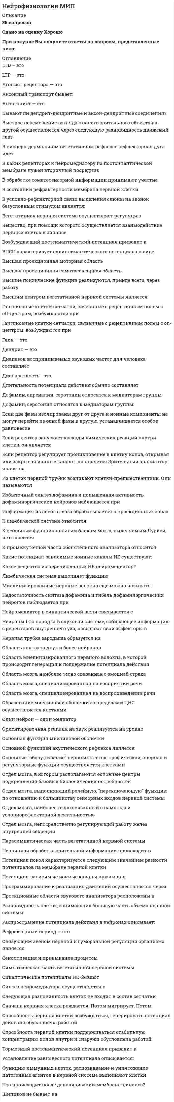    
          Описание
          Сдано на 94 балла в 2020г. Верно 17 из 18вопросов. Скриншот с отметкой прилагается к работе. Ответы выделены цветом в Worde.После покупки Вы получите файл с ответами на вопросы которые указаны ниже: 
          Оглавление
          Основателем отечественной школы нейрофизиологии является ... В.М. Бехтерев И.П. Павлов Л А ОрбелиКора большого мозга имеет преимущественно... двухслойное строение трехслойное строение шестислойное строение Места функциональных контактов., образуемых нейронами., называются синапсами медиаторами рецепторами нейронами Мультиполярные (биполярные) клетки - это нейроны, имеющие аксоны и дендриты элемент сетчатки нейроны, имеющие два аксонаСинапс - это ... протоплазматический мостик-контакт между нейронами специализированный функциональный контакт между клетками прорастание аксона в мембрану соседнего нейронаРоль натрий-калиевого канала - поддерживать клеточный потенциал и регулировать клеточный объём перемещение ионов в клетку и из клетки проведение нервного импульсаРефрактерность - это ... отражательная способность ЦНС кратковременное понижение возбудимости взаимодействие нейронов в нервных сетях  По функциональному значению выделяют три группы нервных окончаний: чувствительные, двигательные, межнейронные чувствительные, амплитудные, межнейронные чувствительные, амплитудные, двигательные В коре больших полушарий содержится свыше 5 млрд, нервных клеток 14 млрд. нервных клеток 25 млрд. нервных клеток Гиппокамп - это ... основная часть архикортекса образование, участвующее в высшей координации эмоционального поведения структура, участвующая в процессах обучения и сохранения памяти основная часть нескортекса Нервные волокна, отростки нервных клеток, имеющие миелиновую оболочку, - это ... аксон серее веществе дендрит белое вещество мозгаФункциональные контакты между клетками, передачу сигналов в которых осуществляют специальные вещества посредники - медиаторы - это ... потенциалы действия химические синапсы стволовые потенциалыНейросекреция - это ... выделение медиаторов терминалями аксонов образование и выделение нейрогормонов, синтезируемых гипоталамусом метод регистрации электрической активности головного мозга через неповрежденные покровы ГОЛОВЫ Ацетилхолин - это... химическое вещество, вызывающее наркотическую зависимость структура мозга, участвующая в явлениях памяти один из нейромедиаторов Часть головного мозга, состоящая из двух полушарий и включающая серое вещество коры., подкорковые ядра,нервные волокна., образующие серое вещество, называются ... мозгом промежуточным средним передним заднимНейрофизиология - это ... наука, изучающая механизмы, лежащие в основе поведения наука, раскрывающая закономерности функционирования органов и систем наука о жизнедеятельности нейронов, их ансамблей и нервных сетей наука, изучающая особенности строения нервной ткани Апоптоз - это программируемая смерть клетки случайная гибель клетки гибель клетки в результате болезни организма временное «замораживание» клеткиМонополярные клетки - это... нейроны, имеющие только один отросток- аксон элемент сетчатки нейроны, имеющие два аксона    
            
            
            Нейрофизиология.Тест Синергия 2020Нейрофизиология (тест с ответами Синергия)Нейрофизиология.Тесты Синергия (Сборник ответы)Нейтральную среду имеют растворы…Немецкий язык в сфере юриспруденции Тесты (Синергия) ОтличноНемецкий язык НСПК. Итоговое тестирование (Все ответы на тест) Немецкий язык [НСПК ответы на тесты] Раздел 1. Имя существительноеНеверно, что условие о том, что …, относится к модели БертранаНеверно, что … является объективным критерием статусной принадлежности:Невропатология, психопатология (тестовые и практические задания с верными ответами) ВГАПС.Неизвестный радиоактивный химический элемент самопроизвольно распадается по схеме: . Ядро этого элемента содержит...Неизвестный радиоактивный химический элемент самопроизвольно распадается по схеме:. Ядро этого элемента содержит... Неинерциальная система отсчёта движется с постоянным ускорением и вращается с постоянной угловой скоростью. Какой из законов сохранения выполняется?Неинфекционные нарушения терморегуляции, нарушение выделительных функций, расстройства речи относятся к классу психосоматических расстройств у детей по …
