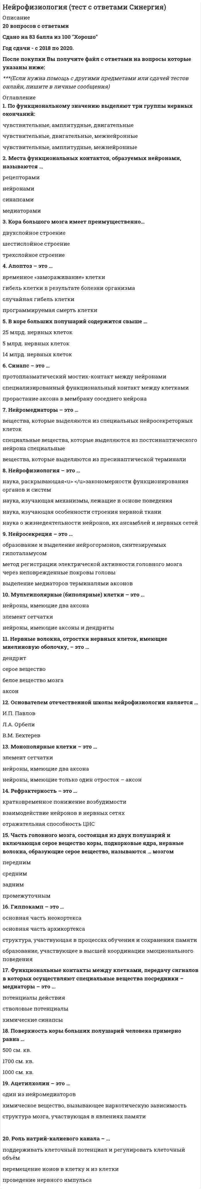     
          Описание
          СБОРНИК ОТВЕТОВ - Результаты 83/100 баллов - Нейрофизиология. Тесты Синергия.Ответы выделены цветом.После покупки Вы получите файл с ответами на вопросы которые указаны ниже: 
          Оглавление
          Нервные волокна, отростки нервных клеток, имеющие миелиновую оболочку.. - это ... аксонсерое веществодендритбелое вещество мозгаНеверно, что... зона мозга является третичнойвисочнаяпрефронтальнаятеменно-височно-затылочнаяСистемные персеверации наблюдаются, как правило., при ... апраксиирегуляторнойконструктивнойкинетическойкинестетическойНарушения произвольных движений и действий, которые не сопровождаются четкими элементарными двигательными расстройствами вследствие нарушений мышечной силы и тонуса, и которые возникают при поражении коркового уровня двигательных функциональных систем, называются...эпраксиямипарезамипараличамиСоздание теории системной динамической локализации высших психических функций связано с именем ...А.Р. ЛурияЛ.С ВыготскогоБ.В. ЗейгарникНарушения речи, возникающие при локальных поражениях коры левого полушария (у правшей) и представляющие собой системное расстройство различных форм речевой деятельности, называются ...алексиейаграфиейафазиейНейромедиаторы - это...специальные вещества, которые выделяются из пресинаптической терминаливещества, которые выделяются из специальных нейросекреторных клетокспециальные вещества, которые выделяются из постсинаптического нейронаКора большого мозга имеет преимущественно...двухслойное строениетрехслойное строениешестислойное строениеОснователем отечественной школы нейрофизиологии является ...В.М. БехтеревИ.П. ПавловЛ.А. ОрбелиФункциональные контакты между клетками, передачу сигналов в которых осуществляют специальные вещества посредники - медиаторы - это ...потенциалы действияхимические синапсыстволовые потенциалы Мультиполярные (биполярные) клетки - это ...нейроны, имеющие аксоны и дендритыэлемент сетчаткинейроны, имеющие два аксона Рефрактерность - это...отражательная способность ЦНСкратковременное понижение возбудимостивзаимодействие нейронов в нервных сетях Синапс - это...протоплазматический мостик-контакт между нейронамиспециализированный функциональный контакт между клеткамипрорастание аксона б мембрану соседнего нейрона Апоптоз- это...программируемая смерть клеткислучайная гибель клеткигибель клетки в результате болезни организмавременное «замораживание» клеткиГиппокамп - это...основная часть архикортексаобразование, участвующее в высшей координации эмоционального поведенияструктура., участвующая в процессах обучения и сохранения памятиосновная часть неокортексаНейрофизиология - это...наука, изучающая механизмы., лежащие в основе поведениянаука, раскрывающая закономерности функционирования органов и системнаука о жизнедеятельности нейронов, их ансамблей и нервных сетейнаука, изучающая особенности строения нервной тканиПоверхность коры больших полушарий человека примерно равна ...500 см. кв.1000 см. кв.1700 см. кв.Непризнание больным своего заболевания - это ...соматоагнозияанозогнозияпрозопагнозияБлок мозга, к которому относятся основные анализаторные системы. - это ...энергетический блокблок приема, переработки и хранения экстероцептивной информацииблок программирования, регуляции и контроля за протеканием психической деятельности Слуховая агнозия проявляется в таком нарушении, как...снижение остроты слуханеспособность определить значение различных бытовых (предметных) звуков и шумовнарушения фонематического слухаПервое описание зрительной агнозии принадлежит...3. ФрейдуЭ. КрепелинуГ. МункуВедущий симптом., который имеет место при поражении верхней теменной области, - ...пальцевая агнозиясоматоагнозиятактильная алексияБлок мозга (из выделенных А.Р. Лурия), который имеет отношение к регуляции активации, - этоэнергетический блокблок приема, переработки и хранения экстероцептивнои информацииблок программирования регуляции и контроля за протеканием психической деятельности Нарушение произвольной регуляции различных форм сознательной деятельности имеет место при поражении ... области коры головного мозгатеменнойвисочнойлобнойзатылочной Расстройства восприятия, возникающие при поражении корковых структур задних отделов больших полушарий мозга и протекающие при относительной сохранности элементарных ощущений. - это ...апраксияафазииагнозииХарактерным признаком ... апраксии являются элементарные персеверациирегуляторнойконструктивнойкинетическойкинестетическойНарушения произвольных движений и действий, которые не сопровождаются четкими элементарными двигательными расстройствами вследствие нарушений мышечной силы и тонуса, и которые возникают при поражении коркового уровня двигательных функциональных систем, называются ...апраксиямипарезамипараличамиОсновной вклад в развитие отечественной нейропсихологии был сделан ...А.Р. ЛурияАА УхтомскимПХ АнохинымАцетилхолин - это...химическое вещество., вызывающее наркотическую зависимостьструктура мозга., участвующая в явлениях памятиодин из нейромедиаторовМеста функциональных контактов, образуемых нейронами, называются ...синапсамимедиаторамирецептораминейронамиВ коре больших полушарий содержится свыше ...5 млрд, нервных клеток14 млрд, нервных клеток25 млрд, нервных клетокПо функциональному значению выделяют три группы нервных окончаний:чувствительные, двигательные, межнейронныечувствительные, амплитудные, межнейронныечувствительные, амплитудные, двигательныеЧасть головного мозга, состоящая из двух полушарий и включающая серое вещество коры, подкорковые ядра, нервные волокна, образующие серое вещество, называются... мозгомпромежуточнымсреднимпереднимзаднимРоль натрий-калиевого канала - ...поддерживать клеточный потенциал и регулировать клеточный объёмперемещение ионов в клетку и из клеткипроведение нервного импульсаНейросекреция - это...выделение медиаторов терминалями аксоновобразование и выделение нейрогормонов, синтезируемых гипоталамусомметод регистрации электрической активности головного мозга через неповрежденные покровы головыМонополярные клетки - это ...нейроны, имеющие только один отросток - аксонэлемент сетчаткинейроны, имеющие два аксона 
          Список литературы
          Нейрофизиология.Тесты Синергия (Сборник ответы)
            
            
            Нейрофизиология.Тесты Синергия (Сборник ответы)Нейтральную среду имеют растворы…Немецкий язык в сфере юриспруденции Тесты (Синергия) ОтличноНемецкий язык НСПК. Итоговое тестирование (Все ответы на тест) Немецкий язык [НСПК ответы на тесты] Раздел 1. Имя существительноеНемецкий язык.Тест СинергияНенормированная функция распределения Больцмана молекул идеального газа, имеющих потенциальную энергию V во внешнем поле, имеет видНевропатология, психопатология (тестовые и практические задания с верными ответами) ВГАПС.Неизвестный радиоактивный химический элемент самопроизвольно распадается по схеме: . Ядро этого элемента содержит...Неизвестный радиоактивный химический элемент самопроизвольно распадается по схеме:. Ядро этого элемента содержит... Неинерциальная система отсчёта движется с постоянным ускорением и вращается с постоянной угловой скоростью. Какой из законов сохранения выполняется?Неинфекционные нарушения терморегуляции, нарушение выделительных функций, расстройства речи относятся к классу психосоматических расстройств у детей по …Нейрофизиология МИПНейрофизиология.Тест Синергия 2020