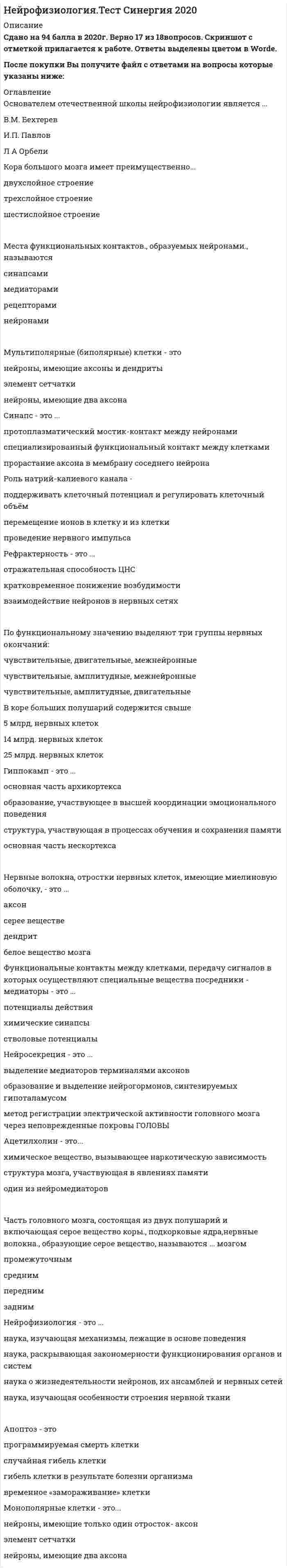    
          Описание
          20  вопросов  с ответамиСдано на 83 балла  из 100 ХорошоГод сдачи - с 2018 по 2020.После покупки Вы получите файл с ответами на вопросы которые указаны ниже:***(Если нужна помощь с другими предметами или сдачей тестов онлайн, пишите в личные сообщения) 
          Оглавление
          1. По функциональному значению выделяют три группы нервных окончаний: чувствительные, амплитудные, двигательные чувствительные, двигательные, межнейронные чувствительные, амплитудные, межнейронные2. Места функциональных контактов, образуемых нейронами, называются … рецепторами нейронами синапсами медиаторами3. Кора большого мозга имеет преимущественно… двухслойное строение шестислойное строение трехслойное строение4. Апоптоз – это … временное «замораживание» клетки гибель клетки в результате болезни организма случайная гибель клетки программируемая смерть клетки5. В коре больших полушарий содержится свыше … 25 млрд. нервных клеток 5 млрд. нервных клеток 14 млрд. нервных клеток6. Синапс – это … протоплазматический мостик-контакт между нейронами специализированный функциональный контакт между клетками прорастание аксона в мембрану соседнего нейрона7. Нейромедиаторы – это … вещества, которые выделяются из специальных нейросекреторных клеток специальные вещества, которые выделяются из постсинаптического нейрона специальные вещества, которые выделяются из пресинаптической терминали8. Нейрофизиология – это … наука, раскрывающая<u> </u>закономерности функционирования органов и систем наука, изучающая механизмы, лежащие в основе поведения наука, изучающая особенности строения нервной ткани наука о жизнедеятельности нейронов, их ансамблей и нервных сетей9. Нейросекреция – это … образование и выделение нейрогормонов, синтезируемых гипоталамусом метод регистрации электрической активности головного мозга через неповрежденные покровы головы выделение медиаторов терминалями аксонов10. Мультиполярные (биполярные) клетки – это …нейроны, имеющие два аксона элемент сетчатки нейроны, имеющие аксоны и дендриты11. Нервные волокна, отростки нервных клеток, имеющие миелиновую оболочку, – это … дендрит серое вещество белое вещество мозга аксон12. Основателем отечественной школы нейрофизиологии является … И.П. Павлов Л.А. Орбели В.М. Бехтерев13. Монополярные клетки – это … элемент сетчатки нейроны, имеющие два аксона нейроны, имеющие только один отросток – аксон14. Рефрактерность – это … кратковременное понижение возбудимости взаимодействие нейронов в нервных сетях отражательная способность ЦНС15. Часть головного мозга, состоящая из двух полушарий и включающая серое вещество коры, подкорковые ядра, нервные волокна, образующие серое вещество, называются … мозгом передним средним задним промежуточным16. Гиппокамп – это … основная часть неокортекса основная часть архикортекса структура, участвующая в процессах обучения и сохранения памяти образование, участвующее в высшей координации эмоционального поведения17. Функциональные контакты между клетками, передачу сигналов в которых осуществляют специальные вещества посредники – медиаторы – это … потенциалы действия стволовые потенциалы химические синапсы18. Поверхность коры больших полушарий человека примерно равна … 500 см. кв. 1700 см. кв. 1000 см. кв.19. Ацетилхолин – это … один из нейромедиаторов химическое вещество, вызывающее наркотическую зависимость структура мозга, участвующая в явлениях памяти20. Роль натрий-калиевого канала – … поддерживать клеточный потенциал и регулировать клеточный объём перемещение ионов в клетку и из клетки проведение нервного импульса 
            
            
            Нейрофизиология (тест с ответами Синергия)Нейрофизиология.Тесты Синергия (Сборник ответы)Нейтральную среду имеют растворы…Немецкий язык в сфере юриспруденции Тесты (Синергия) ОтличноНемецкий язык НСПК. Итоговое тестирование (Все ответы на тест) Немецкий язык [НСПК ответы на тесты] Раздел 1. Имя существительноеНемецкий язык.Тест СинергияНеверно, что … является объективным критерием статусной принадлежности:Невропатология, психопатология (тестовые и практические задания с верными ответами) ВГАПС.Неизвестный радиоактивный химический элемент самопроизвольно распадается по схеме: . Ядро этого элемента содержит...Неизвестный радиоактивный химический элемент самопроизвольно распадается по схеме:. Ядро этого элемента содержит... Неинерциальная система отсчёта движется с постоянным ускорением и вращается с постоянной угловой скоростью. Какой из законов сохранения выполняется?Неинфекционные нарушения терморегуляции, нарушение выделительных функций, расстройства речи относятся к классу психосоматических расстройств у детей по …Нейрофизиология МИП