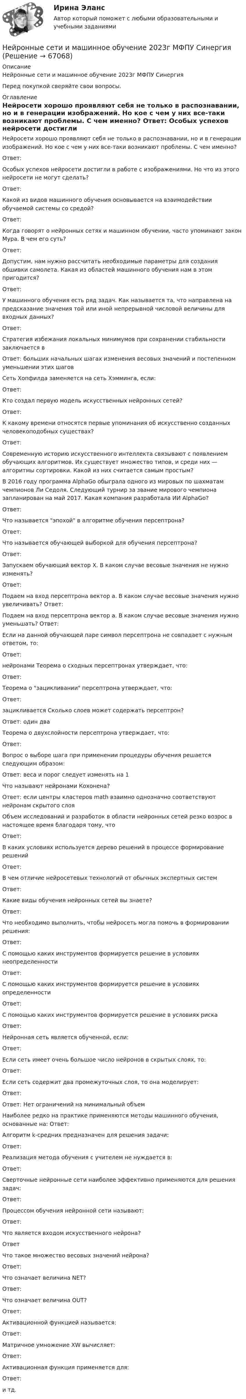      
            Описание
            Нейронные сети и машинное обучение 2023г МФПУ СинергияПеред покупкой сверяйте свои вопросы. 
            Оглавление
            Нейросети хорошо проявляют себя не только в распознавании, но и в генерации изображений. Но кое с чем у них все-таки возникают проблемы. С чем именно? Ответ: Особых успехов нейросети достигли в работе с изображениями. Но что из этого нейросети не могут сделать? Ответ: Какой из видов машинного обучения основывается на взаимодействии обучаемой системы со средой? Ответ: Когда говорят о нейронных сетях и машинном обучении, часто упоминают закон Мура. В чем его суть? Ответ: Допустим, нам нужно рассчитать необходимые параметры для создания обшивки самолета. Какая из областей машинного обучения нам в этом пригодится? Ответ: У машинного обучения есть ряд задач. Как называется та, что направлена на предсказание значения той или иной непрерывной числовой величины для входных данных? Ответ: Стратегия избежания локальных минимумов при сохранении стабильности заключается в Ответ: больших начальных шагах изменения весовых значений и постепенном уменьшении этих шагов Сеть Хопфилда заменяется на сеть Хэмминга, если: Ответ: Кто создал первую модель искусственных нейронных сетей? Ответ: К какому времени относятся первые упоминания об искусственно созданных человекоподобных существах? Ответ: Современную историю искусственного интеллекта связывают с появлением обучающих алгоритмов. Их существует множество типов, и среди них — алгоритмы сортировки. Какой из них считается самым простым? В 2016 году программа AlphaGo обыграла одного из мировых по шахматам чемпионов Ли Седоля. Следующий турнир за звание мирового чемпиона запланирован на май 2017. Какая компания разработала ИИ AlphaGo? Ответ: Что называется эпохой в алгоритме обучения персептрона? Ответ: Что называется обучающей выборкой для обучения персептрона? Ответ: Запускаем обучающий вектор Х. В каком случае весовые значения не нужно изменять? Ответ:  Подаем на вход персептрона вектор а. В каком случае весовые значения нужно увеличивать? Ответ: Подаем на вход персептрона вектор a. В каком случае весовые значения нужно уменьшать? Ответ: Если на данной обучающей паре символ персептрона не совпадает с нужным ответом, то: Ответ: нейронами Теорема о сходных персептронах утверждает, что: Ответ: Теорема о зацикливании персептрона утверждает, что: Ответ: зацикливается Сколько слоев может содержать персептрон? Ответ: один два Теорема о двухслойности персептрона утверждает, что: Ответ: Вопрос о выборе шага при применении процедуры обучения решается следующим образом: Ответ: веса и порог следует изменять на 1 Что называют нейронами Кохонена? Ответ: если центры кластеров math взаимно однозначно соответствуют нейронам скрытого слоя Объем исследований и разработок в области нейронных сетей резко возрос в настоящее время благодаря тому, что Ответ: В каких условиях используется дерево решений в процессе формирование решений Ответ: В чем отличие нейросетевых технологий от обычных экспертных систем Ответ: Какие виды обучения нейронных сетей вы знаете? Ответ: Что необходимо выполнить, чтобы нейросеть могла помочь в формировании решения: Ответ: С помощью каких инструментов формируется решение в условиях неопределенности Ответ: С помощью каких инструментов формируется решение в условиях определенности Ответ: С помощью каких инструментов формируется решение в условиях риска Ответ:Нейронная сеть является обученной, если: Ответ: Если сеть имеет очень большое число нейронов в скрытых слоях, то: Ответ: Если сеть содержит два промежуточных слоя, то она моделирует: Ответ:Ответ: Нет ограничений на минимальный объем Наиболее редко на практике применяются методы машинного обучения, основанные на: Ответ: Алгоритм k-средних предназначен для решения задачи: Ответ: Реализация метода обучения с учителем не нуждается в: Ответ: Сверточные нейронные сети наиболее эффективно применяются для решения задач: Ответ: Процессом обучения нейронной сети называют: Ответ: Что является входом искусственного нейрона? ОтветЧто такое множество весовых значений нейрона? Ответ: Что означает величина NET? Ответ: Что означает величина OUT? Ответ: Активационной функцией называется: Ответ: Матричное умножение XW вычисляет: Ответ:Активационная функция применяется для: Ответ: и тд.  
            
            
            Нейронные сети (2023г.) тест с ответами Синергия/МОИ/ МТИ /МОСАПНейронные сети и машинное обучение  2023г МФПУ СинергияНейронные сети и машинное обучение/СИНЕРГИЯ//МОСАП//МОИ//МТИНейронные сети и машинное обучение (тест с ответами Синергия/МОИ/ МТИ /МОСАП)💯 Нейронные сети.ои(sa) (ответы на тест Синергия / МОИ / МТИ / МосАП, ноябрь 2023)⭐ Нейронные сети.ои(sa) (ответы на тест Синергия / МТИ / МосАП, май 2023)Нейронные сети.ои(sa) тест с ответами Синергия/МОИ/ МТИ /МОСАПНедостача, отнесенная на счет материально ответственного лица, отражается проводкой …Недостоверность декларирования кода товара по ТН ВЭД, причины и последствия для декларанта и его таможенного пНезакреплённый проводник массой 0,1 г и длиной 7,6 см находится в равновесии в горизонтальном магнитном поле напряжённостью 10 А/м. Определить силу тока в проводнике, если он перпендикулярен линиям индукции поля.Незатухающие колебания. 1. 1) Что называют периодом колебаний? (1 б) Смещение материальной точки от положения равновесия изменяется со временем по закону , см. 2) Чему равен период колебаний точки? (2 б) 3) Определите величину максимального ускорения точки. (2 б)Не имеющая членства некоммерческая организация, учрежденная Российской Федерацией на основе имущественного взноса и созданная для осуществления социальных, управленческих или иных общественно полезных функций, – это …Неисключаемость – это свойство общественного блага, при котором …Нейродегенеративные заболевания или атрофии мозга [Ответы]