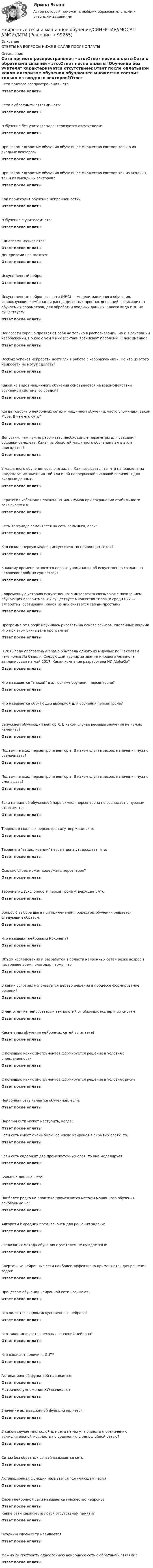      
            Описание
            ОТВЕТЫ НА ВОПРОСЫ НИЖЕ В ФАЙЛЕ ПОСЛЕ ОПЛАТЫ 
            Оглавление
            Сети прямого распространения - это:Ответ после оплатыСети с обратными связями - это:Ответ после оплатыОбучение без учителя характеризуется отсутствием:Ответ после оплатыПри каком алгоритме обучения обучающее множество состоит только из входных векторов?Ответ после оплатыПри каком алгоритме обучения обучающее множество состоит как из входных, так и из выходных векторов?Ответ после оплатыКак происходит обучение нейронной сети?Ответ после оплатыОбучение с учителем это:Ответ после оплатыСинапсами называются:Ответ после оплатыДендритами называются:Ответ после оплатыИскусственный нейронОтвет после оплатыИскусственные нейронные сети (ИНС) — модели машинного обучения, использующие комбинации распределенных простых операций, зависящих от обучаемых параметров, для обработки входных данных. Какого вида ИНС не существует?Ответ после оплатыНейросети хорошо проявляют себя не только в распознавании, но и в генерации изображений. Но кое с чем у них все-таки возникают проблемы. С чем именно?Ответ после оплатыОсобых успехов нейросети достигли в работе с изображениями. Но что из этого нейросети не могут сделать?Ответ после оплатыКакой из видов машинного обучения основывается на взаимодействии обучаемой системы со средой?Ответ после оплатыКогда говорят о нейронных сетях и машинном обучении, часто упоминают закон Мура. В чем его суть?Ответ после оплатыДопустим, нам нужно рассчитать необходимые параметры для создания обшивки самолета. Какая из областей машинного обучения нам в этом пригодится?Ответ после оплатыУ машинного обучения есть ряд задач. Как называется та, что направлена на предсказание значения той или иной непрерывной числовой величины для входных данных?Ответ после оплатыСтратегия избежания локальных минимумов при сохранении стабильности заключается вОтвет после оплатыСеть Хопфилда заменяется на сеть Хэмминга, если:Ответ после оплатыКто создал первую модель искусственных нейронных сетей?Ответ после оплатыК какому времени относятся первые упоминания об искусственно созданных человекоподобных существах?Ответ после оплатыСовременную историю искусственного интеллекта связывают с появлением обучающих алгоритмов. Их существует множество типов, и среди них — алгоритмы сортировки. Какой из них считается самым простым?Ответ после оплатыПрограмма от Google научилась рисовать на основе эскизов, сделанных людьми. Что при этом учитывала программа?Ответ после оплатыВ 2016 году программа AlphaGo обыграла одного из мировых по шахматам чемпионов Ли Седоля. Следующий турнир за звание мирового чемпиона запланирован на май 2017. Какая компания разработала ИИ AlphaGo?Ответ после оплатыЧто называется эпохой в алгоритме обучения персептрона?Ответ после оплатыЧто называется обучающей выборкой для обучения персептрона?Ответ после оплатыЗапускаем обучающий вектор Х. В каком случае весовые значения не нужно изменять?Ответ после оплатыПодаем на вход персептрона вектор а. В каком случае весовые значения нужно увеличивать?Ответ после оплатыПодаем на вход персептрона вектор a. В каком случае весовые значения нужно уменьшать?Ответ после оплатыЕсли на данной обучающей паре символ персептрона не совпадает с нужным ответом, то:Ответ после оплатыТеорема о сходных персептронах утверждает, что:Ответ после оплатыТеорема о зацикливании персептрона утверждает, что:Ответ после оплатыСколько слоев может содержать персептрон?Ответ после оплатыТеорема о двухслойности персептрона утверждает, что:Ответ после оплатыВопрос о выборе шага при применении процедуры обучения решается следующим образом:Ответ после оплатыЧто называют нейронами Кохонена?Ответ после оплатыОбъем исследований и разработок в области нейронных сетей резко возрос в настоящее время благодаря тому, чтоОтвет после оплатыВ каких условиях используется дерево решений в процессе формирование решенийОтвет после оплатыВ чем отличие нейросетевых технологий от обычных экспертных системОтвет после оплатыКакие виды обучения нейронных сетей вы знаете?Ответ после оплатыС помощью каких инструментов формируется решение в условиях определенностиОтвет после оплатыС помощью каких инструментов формируется решение в условиях рискаОтвет после оплатыНейронная сеть является обученной, если:Ответ после оплатыПаралич сети может наступить, когда:Ответ после оплатыЕсли сеть имеет очень большое число нейронов в скрытых слоях, то:Ответ после оплатыЕсли сеть содержит два промежуточных слоя, то она моделирует:Ответ после оплатыБольшие данные – это:Ответ после оплатыНаиболее редко на практике применяются методы машинного обучения, основанные на:Ответ после оплатыАлгоритм k-средних предназначен для решения задачи:Ответ после оплатыРеализация метода обучения с учителем не нуждается в:Ответ после оплатыСверточные нейронные сети наиболее эффективно применяются для решения задач:Ответ после оплатыПроцессом обучения нейронной сети называют:Ответ после оплатыЧто является входом искусственного нейрона?Ответ после оплатыЧто такое множество весовых значений нейрона?Ответ после оплатыЧто означает величина OUT?Ответ после оплатыАктивационной функцией называется:Ответ после оплатыМатричное умножение XW вычисляет:Ответ после оплатыЗначение активационной функции является:Ответ после оплатыВ каком случае многослойные сети не могут привести к увеличению вычислительной мощности по сравнению с однослойной сетью?Ответ после оплатыСетью без обратных связей называется сетьОтвет после оплатыАктивационная функция называется сжимающей, еслиОтвет после оплатыСлоем нейронной сети называется множество нейроновОтвет после оплатыКакие сети характеризуются отсутствием памяти?Ответ после оплатыВходным слоем сети называется:Ответ после оплатыМожно ли построить однослойную нейронную сеть с обратными связями?Ответ после оплаты  
            
            
            Нейронные сети и машинное обучение  2023г МФПУ СинергияНейронные сети и машинное обучение/СИНЕРГИЯ//МОСАП//МОИ//МТИНейронные сети и машинное обучение (тест с ответами Синергия/МОИ/ МТИ /МОСАП)💯 Нейронные сети.ои(sa) (ответы на тест Синергия / МОИ / МТИ / МосАП, ноябрь 2023)⭐ Нейронные сети.ои(sa) (ответы на тест Синергия / МТИ / МосАП, май 2023)Нейронные сети.ои(sa) тест с ответами Синергия/МОИ/ МТИ /МОСАПНейронные сети  (ОТВЕТЫ 2023)Недостоверность декларирования кода товара по ТН ВЭД, причины и последствия для декларанта и его таможенного пНезакреплённый проводник массой 0,1 г и длиной 7,6 см находится в равновесии в горизонтальном магнитном поле напряжённостью 10 А/м. Определить силу тока в проводнике, если он перпендикулярен линиям индукции поля.Незатухающие колебания. 1. 1) Что называют периодом колебаний? (1 б) Смещение материальной точки от положения равновесия изменяется со временем по закону , см. 2) Чему равен период колебаний точки? (2 б) 3) Определите величину максимального ускорения точки. (2 б)Не имеющая членства некоммерческая организация, учрежденная Российской Федерацией на основе имущественного взноса и созданная для осуществления социальных, управленческих или иных общественно полезных функций, – это …Неисключаемость – это свойство общественного блага, при котором …Нейродегенеративные заболевания или атрофии мозга [Ответы]Нейролингвистический подход в психологическом консультировании