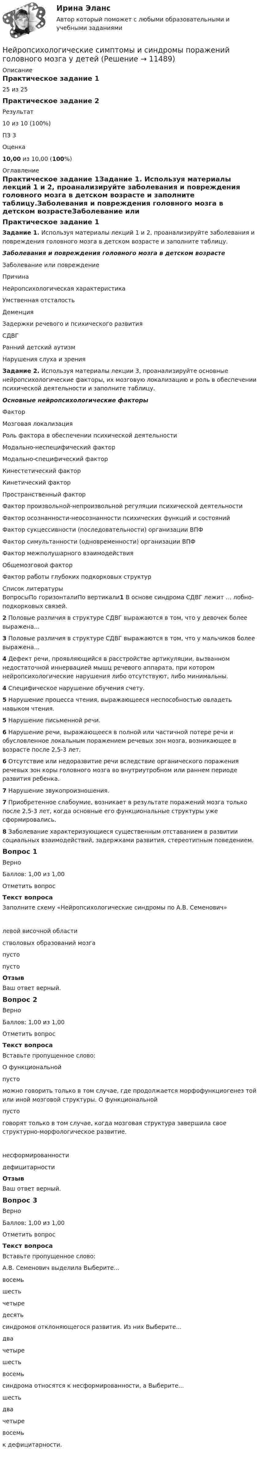      
          Описание
          Практическое задание 125 из 25Практическое задание 2Результат10 из 10 (100%)ПЗ 3Оценка10,00 из 10,00 (100%) 
          Оглавление
          Практическое задание 1Задание 1. Используя материалы лекций 1 и 2, проанализируйте заболевания и повреждения головного мозга в детском возрасте и заполните таблицу.Заболевания и повреждения головного мозга в детском возрастеЗаболевание или повреждениеПричинаНейропсихологическая характеристикаУмственная отсталость  Деменция  Задержки речевого и психического развития  СДВГ  Ранний детский аутизм  Нарушения слуха и зрения   Задание 2. Используя материалы лекции 3, проанализируйте основные нейропсихологические факторы, их мозговую локализацию и роль в обеспечении психической деятельности и заполните таблицу.Основные нейропсихологические факторыФакторМозговая локализацияРоль фактора в обеспечении психической деятельностиМодально-неспецифический фактор  Модально-специфический фактор  Кинестетический фактор  Кинетический фактор  Пространственный фактор  Фактор произвольной-непроизвольной регуляции психической деятельности  Фактор осознанности-неосознанности психических функций и состояний  Фактор сукцессивности (последовательности) организации ВПФ  Фактор симультанности (одновременности) организации ВПФ  Фактор межполушарного взаимодействия  Общемозговой фактор  Фактор работы глубоких подкорковых структур   
          Список литературы
          ВопросыПо горизонталиПо вертикали1 В основе синдрома СДВГ лежит … лобно-подкорковых связей.2 Половые различия в структуре СДВГ выражаются в том, что у девочек более выражена…3 Половые различия в структуре СДВГ выражаются в том, что у мальчиков более выражена…4 Дефект речи, проявляющийся в расстройстве артикуляции, вызванном недостаточной иннервацией мышц речевого аппарата, при котором нейропсихологические нарушения либо отсутствуют, либо минимальны.4 Специфическое нарушение обучения счету.5 Нарушение процесса чтения, выражающееся неспособностью овладеть навыком чтения.5 Нарушение письменной речи.6 Нарушение речи, выражающееся в полной или частичной потере речи и обусловленное локальным поражением речевых зон мозга, возникающее в возрасте после 2,5-3 лет.6 Отсутствие или недоразвитие речи вследствие органического поражения речевых зон коры головного мозга во внутриутробном или раннем периоде развития ребенка.7 Нарушение звукопроизношения.7 Приобретенное слабоумие, возникает в результате поражений мозга только после 2,5-3 лет, когда основные его функциональные структуры уже сформировались.8 Заболевание характеризующиеся существенным отставанием в развитии социальных взаимодействий, задержками развития, стереотипным поведением.Вопрос 1ВерноБаллов: 1,00 из 1,00Отметить вопросТекст вопросаЗаполните схему «Нейропсихологические синдромы по А.В. Семенович»левой височной областистволовых образований мозгапусто пусто ОтзывВаш ответ верный.Вопрос 2ВерноБаллов: 1,00 из 1,00Отметить вопросТекст вопросаВставьте пропущенное слово:О функциональной  пусто  можно говорить только в том случае, где продолжается морфофункциогенез той или иной мозговой структуры. О функциональной  пусто  говорят только в том случае, когда мозговая структура завершила свое структурно-морфологическое развитие. несформированностидефицитарностиОтзывВаш ответ верный.Вопрос 3ВерноБаллов: 1,00 из 1,00Отметить вопросТекст вопросаВставьте пропущенное слово:А.В. Семенович выделила Выберите...восемьшестьчетыредесять  синдромов отклоняющегося развития. Из них Выберите...двачетырешестьвосемь  синдрома относятся к несформированности, а Выберите...шестьдвачетыревосемь  к дефицитарности.
            
            
            НЕЙРОПСИХОЛОГИЧЕСКАЯ ДИАГНОСТИКАНейропсихологические симптомы и синдромы поражений головного мозга у детейНейропсихологические симптомы и синдромы поражений головного мозга у детей (НИИ ДПО)Нейропсихологические технологии в коррекционно-развивающей работе с детьми дошкольного возраста, имеющими нарушения различного генеза (НИИ ДПО)Нейропсихологические технологии в коррекционно-развивающей работе с детьми школьного возраста, имеющими нарушения различного генезаНейропсихологические технологии в коррекционно-развивающей работе с детьми школьного возраста, имеющими нарушения различного генезаНейропсихологические технологии в коррекционно-развивающей работе с детьми школьного возраста, имеющими нарушения различного генеза (НИИ ДПО)Нейронные сети и машинное обучение  2023г МФПУ СинергияНейронные сети и машинное обучение/СИНЕРГИЯ//МОСАП//МОИ//МТИНейронные сети и машинное обучение (тест с ответами Синергия/МОИ/ МТИ /МОСАП)💯 Нейронные сети.ои(sa) (ответы на тест Синергия / МОИ / МТИ / МосАП, ноябрь 2023)⭐ Нейронные сети.ои(sa) (ответы на тест Синергия / МТИ / МосАП, май 2023)Нейронные сети.ои(sa) тест с ответами Синергия/МОИ/ МТИ /МОСАПНейронные сети  (ОТВЕТЫ 2023)