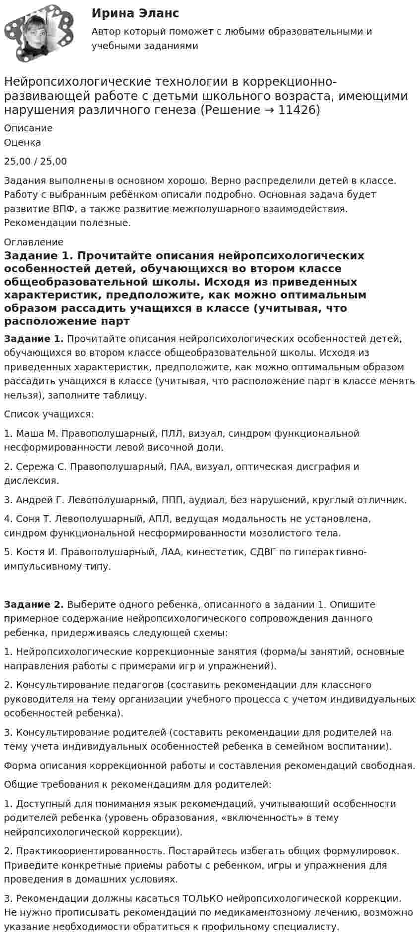      
          Описание
          Оценка25,00 / 25,00Задания выполнены в основном хорошо. Верно распределили детей в классе. Работу с выбранным ребёнком описали подробно. Основная задача будет развитие ВПФ, а также развитие межполушарного взаимодействия. Рекомендации полезные.  
          Оглавление
          Задание 1. Прочитайте описания нейропсихологических особенностей детей, обучающихся во втором классе общеобразовательной школы. Исходя из приведенных характеристик, предположите, как можно оптимальным образом рассадить учащихся в классе (учитывая, что расположение парт в классе менять нельзя), заполните таблицу.Список учащихся:1. Маша М. Правополушарный, ПЛЛ, визуал, синдром функциональной несформированности левой височной доли.2. Сережа С. Правополушарный, ПАА, визуал, оптическая дисграфия и дислексия.3. Андрей Г. Левополушарный, ППП, аудиал, без нарушений, круглый отличник.4. Соня Т. Левополушарный, АПЛ, ведущая модальность не установлена, синдром функциональной несформированности мозолистого тела.5. Костя И. Правополушарный, ЛАА, кинестетик, СДВГ по гиперактивно-импульсивному типу.Задание 2. Выберите одного ребенка, описанного в задании 1. Опишите примерное содержание нейропсихологического сопровождения данного ребенка, придерживаясь следующей схемы:1. Нейропсихологические коррекционные занятия (форма/ы занятий, основные направления работы с примерами игр и упражнений).2. Консультирование педагогов (составить рекомендации для классного руководителя на тему организации учебного процесса с учетом индивидуальных особенностей ребенка).3. Консультирование родителей (составить рекомендации для родителей на тему учета индивидуальных особенностей ребенка в семейном воспитании).Форма описания коррекционной работы и составления рекомендаций свободная.Общие требования к рекомендациям для родителей:1. Доступный для понимания язык рекомендаций, учитывающий особенности родителей ребенка (уровень образования, «включенность» в тему нейропсихологической коррекции).2. Практикоориентированность. Постарайтесь избегать общих формулировок. Приведите конкретные приемы работы с ребенком, игры и упражнения для проведения в домашних условиях.3. Рекомендации должны касаться ТОЛЬКО нейропсихологической коррекции. Не нужно прописывать рекомендации по медикаментозному лечению, возможно указание необходимости обратиться к профильному специалисту. 
            
            
            Нейропсихологические технологии в коррекционно-развивающей работе с детьми школьного возраста, имеющими нарушения различного генезаНейропсихологические технологии в коррекционно-развивающей работе с детьми школьного возраста, имеющими нарушения различного генезаНейропсихологические технологии в коррекционно-развивающей работе с детьми школьного возраста, имеющими нарушения различного генеза (НИИ ДПО)НЕЙРОПСИХОЛОГИЧЕСКИЙ И ПСИХОЛОГО-ПЕДАГОГИЧЕСКИЙ АНАЛИЗ младших школьниковНейропсихологический подход в психолого-педагогическом сопровождении детей с органическими поражениями головного мозга (НИИ ДПО)Нейропсихология Нейросетевые алгоритмы обработки данных⭐ Нейронные сети.ои(sa) (ответы на тест Синергия / МТИ / МосАП, май 2023)Нейронные сети.ои(sa) тест с ответами Синергия/МОИ/ МТИ /МОСАПНейронные сети  (ОТВЕТЫ 2023)Нейрон, передающий импульс, называется …НЕЙРОПСИХОЛОГИЧЕСКАЯ ДИАГНОСТИКАНейропсихологические симптомы и синдромы поражений головного мозга у детейНейропсихологические симптомы и синдромы поражений головного мозга у детей (НИИ ДПО)