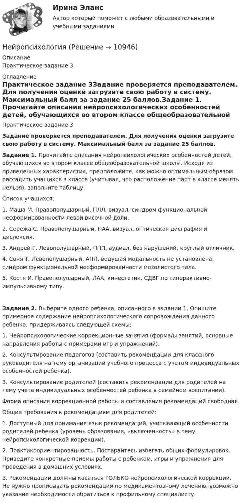     
          Описание
          Практическое задание 3 
          Оглавление
          Практическое задание 3Задание проверяется преподавателем. Для получения оценки загрузите свою работу в систему. Максимальный балл за задание 25 баллов.Задание 1. Прочитайте описания нейропсихологических особенностей детей, обучающихся во втором классе общеобразовательной школы. Исходя из приведенных характеристик, предположите, как можно оптимальным образом рассадить учащихся в классе (учитывая, что расположение парт в классе менять нельзя), заполните таблицу.Список учащихся:1. Маша М. Правополушарный, ПЛЛ, визуал, синдром функциональной несформированности левой височной доли.2. Сережа С. Правополушарный, ПАА, визуал, оптическая дисграфия и дислексия.3. Андрей Г. Левополушарный, ППП, аудиал, без нарушений, круглый отличник.4. Соня Т. Левополушарный, АПЛ, ведущая модальность не установлена, синдром функциональной несформированности мозолистого тела.5. Костя И. Правополушарный, ЛАА, кинестетик, СДВГ по гиперактивно-импульсивному типу.Задание 2. Выберите одного ребенка, описанного в задании 1. Опишите примерное содержание нейропсихологического сопровождения данного ребенка, придерживаясь следующей схемы:1. Нейропсихологические коррекционные занятия (форма/ы занятий, основные направления работы с примерами игр и упражнений).2. Консультирование педагогов (составить рекомендации для классного руководителя на тему организации учебного процесса с учетом индивидуальных особенностей ребенка).3. Консультирование родителей (составить рекомендации для родителей на тему учета индивидуальных особенностей ребенка в семейном воспитании).Форма описания коррекционной работы и составления рекомендаций свободная.Общие требования к рекомендациям для родителей:1. Доступный для понимания язык рекомендаций, учитывающий особенности родителей ребенка (уровень образования, «включенность» в тему нейропсихологической коррекции).2. Практикоориентированность. Постарайтесь избегать общих формулировок. Приведите конкретные приемы работы с ребенком, игры и упражнения для проведения в домашних условиях.3. Рекомендации должны касаться ТОЛЬКО нейропсихологической коррекции. Не нужно прописывать рекомендации по медикаментозному лечению, возможно указание необходимости обратиться к профильному специалисту. 
            
            
            Нейропсихологический подход в психолого-педагогическом сопровождении детей с органическими поражениями головного мозга (НИИ ДПО)Нейропсихология Нейросетевые алгоритмы обработки данныхНейрофизиологические и психологические основы обучения студентов-лингвистовНейтрон массой m0 ударяется о неподвижное ядро атома углерода массой m = 12m0. Считая удар центральным и упругим, найдите, во сколько раз уменьшится кинетическая энергия нейтрона при ударе.Нейтрон с кинетической энергией 25 эВ налетает на покоящийся дейтон (ядро тяжелого водорода). Найти дебройлевские длины волн обеих частиц в системе их центра инерции.Некогерентная смесь линейно поляризованного света и света, поляризованного по кругу, рассматривается через поляроид. Найдено положение поляроида, соответствующее максимальной интенсивности прошедшего света. НЕЙРОПСИХОЛОГИЧЕСКАЯ ДИАГНОСТИКАНейропсихологические симптомы и синдромы поражений головного мозга у детейНейропсихологические симптомы и синдромы поражений головного мозга у детей (НИИ ДПО)Нейропсихологические технологии в коррекционно-развивающей работе с детьми дошкольного возраста, имеющими нарушения различного генеза (НИИ ДПО)Нейропсихологические технологии в коррекционно-развивающей работе с детьми школьного возраста, имеющими нарушения различного генезаНейропсихологические технологии в коррекционно-развивающей работе с детьми школьного возраста, имеющими нарушения различного генезаНейропсихологические технологии в коррекционно-развивающей работе с детьми школьного возраста, имеющими нарушения различного генеза (НИИ ДПО)